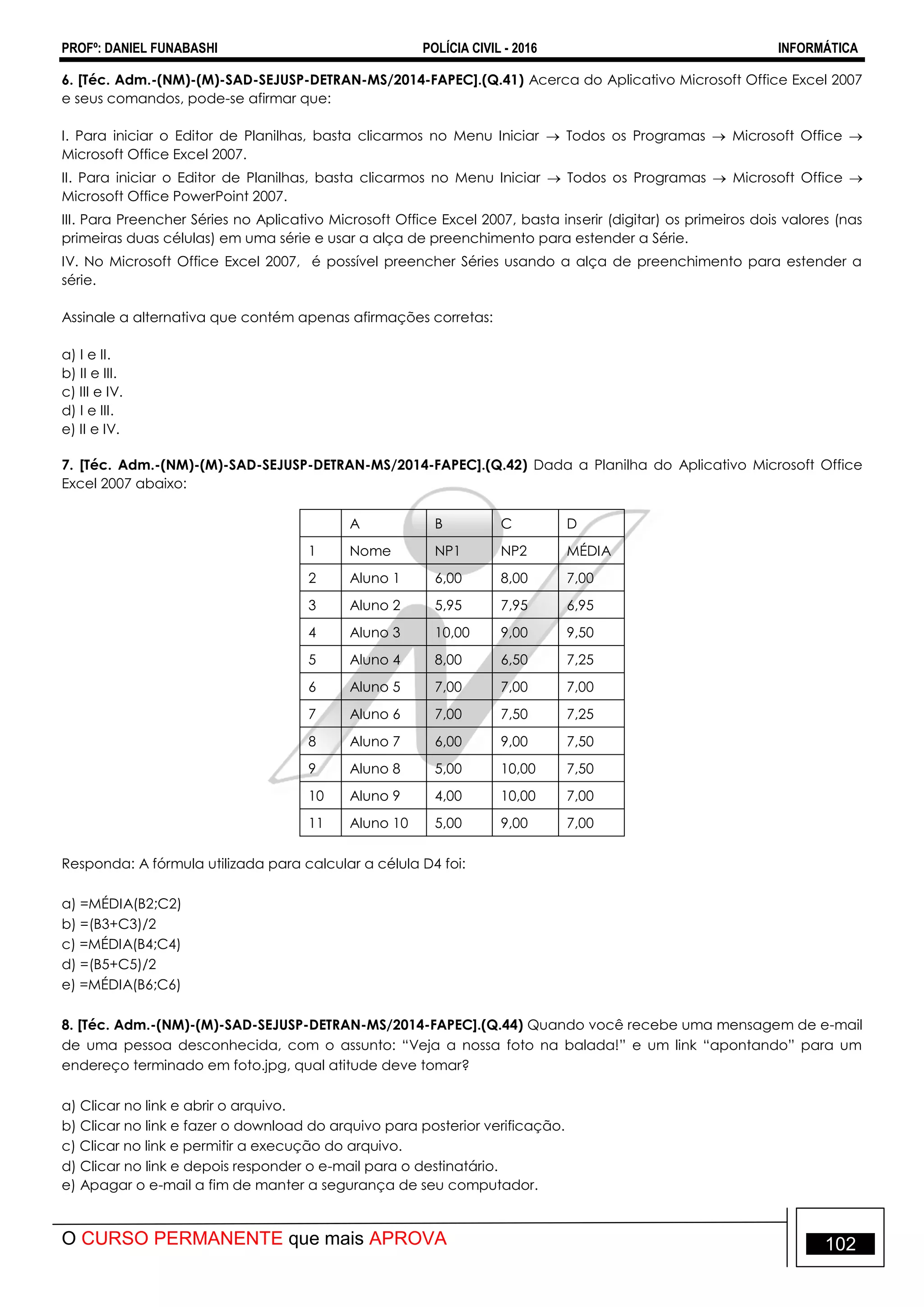 PROFº: DANIEL FUNABASHI POLÍCIA CIVIL - 2016 INFORMÁTICA
O CURSO PERMANENTE que mais APROVA 102
6. [Téc. Adm.-(NM)-(M)-SAD-SEJUSP-DETRAN-MS/2014-FAPEC].(Q.41) Acerca do Aplicativo Microsoft Office Excel 2007
e seus comandos, pode-se afirmar que:
I. Para iniciar o Editor de Planilhas, basta clicarmos no Menu Iniciar  Todos os Programas  Microsoft Office 
Microsoft Office Excel 2007.
II. Para iniciar o Editor de Planilhas, basta clicarmos no Menu Iniciar  Todos os Programas  Microsoft Office 
Microsoft Office PowerPoint 2007.
III. Para Preencher Séries no Aplicativo Microsoft Office Excel 2007, basta inserir (digitar) os primeiros dois valores (nas
primeiras duas células) em uma série e usar a alça de preenchimento para estender a Série.
IV. No Microsoft Office Excel 2007, é possível preencher Séries usando a alça de preenchimento para estender a
série.
Assinale a alternativa que contém apenas afirmações corretas:
a) I e II.
b) II e III.
c) III e IV.
d) I e III.
e) II e IV.
7. [Téc. Adm.-(NM)-(M)-SAD-SEJUSP-DETRAN-MS/2014-FAPEC].(Q.42) Dada a Planilha do Aplicativo Microsoft Office
Excel 2007 abaixo:
A B C D
1 Nome NP1 NP2 MÉDIA
2 Aluno 1 6,00 8,00 7,00
3 Aluno 2 5,95 7,95 6,95
4 Aluno 3 10,00 9,00 9,50
5 Aluno 4 8,00 6,50 7,25
6 Aluno 5 7,00 7,00 7,00
7 Aluno 6 7,00 7,50 7,25
8 Aluno 7 6,00 9,00 7,50
9 Aluno 8 5,00 10,00 7,50
10 Aluno 9 4,00 10,00 7,00
11 Aluno 10 5,00 9,00 7,00
Responda: A fórmula utilizada para calcular a célula D4 foi:
a) =MÉDIA(B2;C2)
b) =(B3+C3)/2
c) =MÉDIA(B4;C4)
d) =(B5+C5)/2
e) =MÉDIA(B6;C6)
8. [Téc. Adm.-(NM)-(M)-SAD-SEJUSP-DETRAN-MS/2014-FAPEC].(Q.44) Quando você recebe uma mensagem de e-mail
de uma pessoa desconhecida, com o assunto: “Veja a nossa foto na balada!” e um link “apontando” para um
endereço terminado em foto.jpg, qual atitude deve tomar?
a) Clicar no link e abrir o arquivo.
b) Clicar no link e fazer o download do arquivo para posterior verificação.
c) Clicar no link e permitir a execução do arquivo.
d) Clicar no link e depois responder o e-mail para o destinatário.
e) Apagar o e-mail a fim de manter a segurança de seu computador.
 