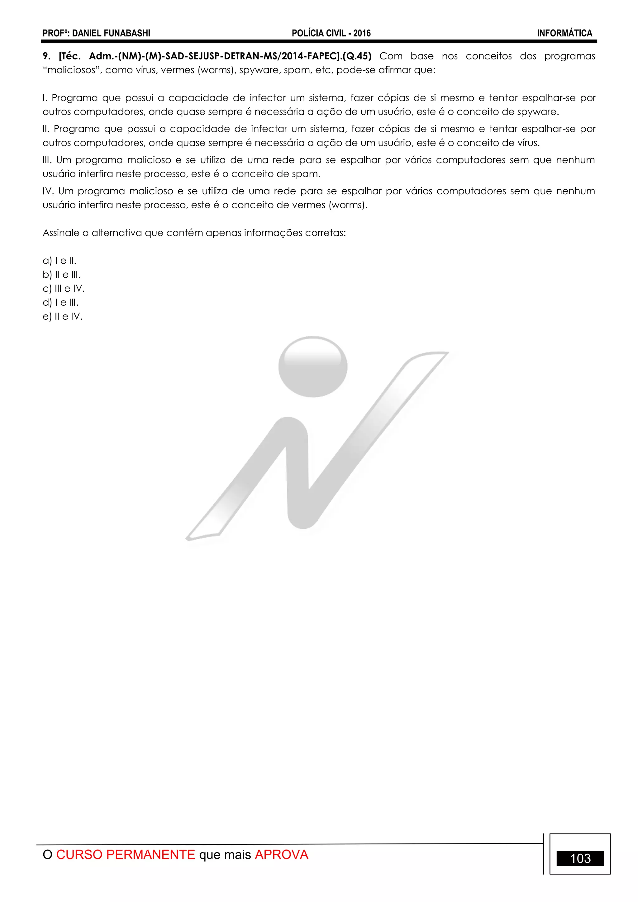 PROFº: DANIEL FUNABASHI POLÍCIA CIVIL - 2016 INFORMÁTICA
O CURSO PERMANENTE que mais APROVA 103
9. [Téc. Adm.-(NM)-(M)-SAD-SEJUSP-DETRAN-MS/2014-FAPEC].(Q.45) Com base nos conceitos dos programas
“maliciosos”, como vírus, vermes (worms), spyware, spam, etc, pode-se afirmar que:
I. Programa que possui a capacidade de infectar um sistema, fazer cópias de si mesmo e tentar espalhar-se por
outros computadores, onde quase sempre é necessária a ação de um usuário, este é o conceito de spyware.
II. Programa que possui a capacidade de infectar um sistema, fazer cópias de si mesmo e tentar espalhar-se por
outros computadores, onde quase sempre é necessária a ação de um usuário, este é o conceito de vírus.
III. Um programa malicioso e se utiliza de uma rede para se espalhar por vários computadores sem que nenhum
usuário interfira neste processo, este é o conceito de spam.
IV. Um programa malicioso e se utiliza de uma rede para se espalhar por vários computadores sem que nenhum
usuário interfira neste processo, este é o conceito de vermes (worms).
Assinale a alternativa que contém apenas informações corretas:
a) I e II.
b) II e III.
c) III e IV.
d) I e III.
e) II e IV.
 