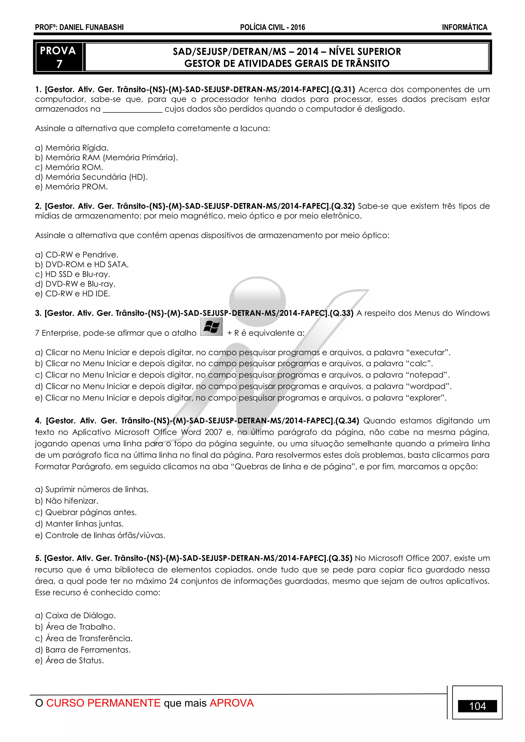 PROFº: DANIEL FUNABASHI POLÍCIA CIVIL - 2016 INFORMÁTICA
O CURSO PERMANENTE que mais APROVA 104
PROVA
7
SAD/SEJUSP/DETRAN/MS – 2014 – NÍVEL SUPERIOR
GESTOR DE ATIVIDADES GERAIS DE TRÂNSITO
1. [Gestor. Ativ. Ger. Trânsito-(NS)-(M)-SAD-SEJUSP-DETRAN-MS/2014-FAPEC].(Q.31) Acerca dos componentes de um
computador, sabe-se que, para que o processador tenha dados para processar, esses dados precisam estar
armazenados na _______________ cujos dados são perdidos quando o computador é desligado.
Assinale a alternativa que completa corretamente a lacuna:
a) Memória Rígida.
b) Memória RAM (Memória Primária).
c) Memória ROM.
d) Memória Secundária (HD).
e) Memória PROM.
2. [Gestor. Ativ. Ger. Trânsito-(NS)-(M)-SAD-SEJUSP-DETRAN-MS/2014-FAPEC].(Q.32) Sabe-se que existem três tipos de
mídias de armazenamento: por meio magnético, meio óptico e por meio eletrônico.
Assinale a alternativa que contém apenas dispositivos de armazenamento por meio óptico:
a) CD-RW e Pendrive.
b) DVD-ROM e HD SATA.
c) HD SSD e Blu-ray.
d) DVD-RW e Blu-ray.
e) CD-RW e HD IDE.
3. [Gestor. Ativ. Ger. Trânsito-(NS)-(M)-SAD-SEJUSP-DETRAN-MS/2014-FAPEC].(Q.33) A respeito dos Menus do Windows
7 Enterprise, pode-se afirmar que o atalho + R é equivalente a:
a) Clicar no Menu Iniciar e depois digitar, no campo pesquisar programas e arquivos, a palavra “executar”.
b) Clicar no Menu Iniciar e depois digitar, no campo pesquisar programas e arquivos, a palavra “calc”.
c) Clicar no Menu Iniciar e depois digitar, no campo pesquisar programas e arquivos, a palavra “notepad”.
d) Clicar no Menu Iniciar e depois digitar, no campo pesquisar programas e arquivos, a palavra “wordpad”.
e) Clicar no Menu Iniciar e depois digitar, no campo pesquisar programas e arquivos, a palavra “explorer”.
4. [Gestor. Ativ. Ger. Trânsito-(NS)-(M)-SAD-SEJUSP-DETRAN-MS/2014-FAPEC].(Q.34) Quando estamos digitando um
texto no Aplicativo Microsoft Office Word 2007 e, no último parágrafo da página, não cabe na mesma página,
jogando apenas uma linha para o topo da página seguinte, ou uma situação semelhante quando a primeira linha
de um parágrafo fica na última linha no final da página. Para resolvermos estes dois problemas, basta clicarmos para
Formatar Parágrafo, em seguida clicamos na aba “Quebras de linha e de página”, e por fim, marcamos a opção:
a) Suprimir números de linhas.
b) Não hifenizar.
c) Quebrar páginas antes.
d) Manter linhas juntas.
e) Controle de linhas órfãs/viúvas.
5. [Gestor. Ativ. Ger. Trânsito-(NS)-(M)-SAD-SEJUSP-DETRAN-MS/2014-FAPEC].(Q.35) No Microsoft Office 2007, existe um
recurso que é uma biblioteca de elementos copiados, onde tudo que se pede para copiar fica guardado nessa
área, a qual pode ter no máximo 24 conjuntos de informações guardadas, mesmo que sejam de outros aplicativos.
Esse recurso é conhecido como:
a) Caixa de Diálogo.
b) Área de Trabalho.
c) Área de Transferência.
d) Barra de Ferramentas.
e) Área de Status.
 