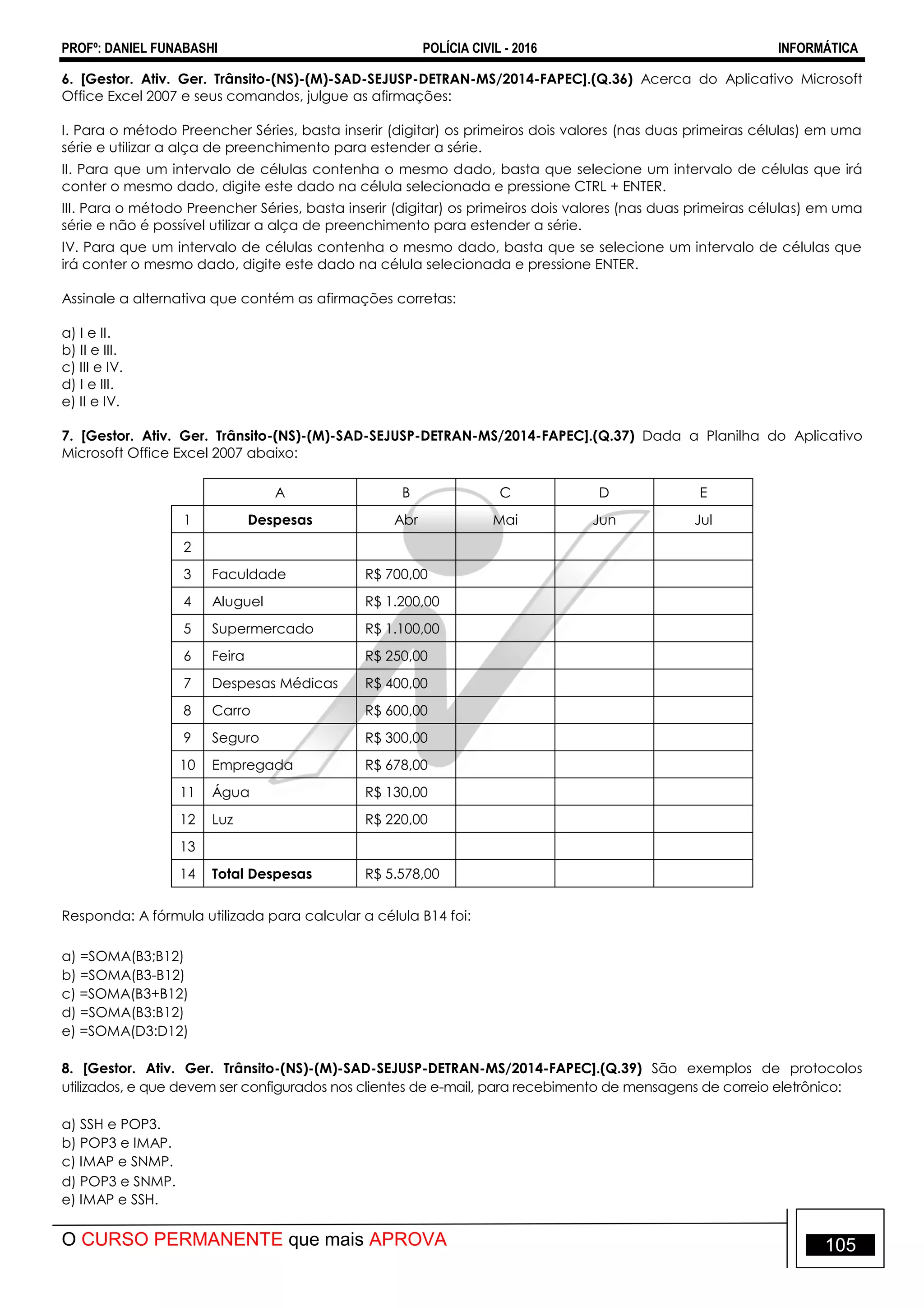 PROFº: DANIEL FUNABASHI POLÍCIA CIVIL - 2016 INFORMÁTICA
O CURSO PERMANENTE que mais APROVA 105
6. [Gestor. Ativ. Ger. Trânsito-(NS)-(M)-SAD-SEJUSP-DETRAN-MS/2014-FAPEC].(Q.36) Acerca do Aplicativo Microsoft
Office Excel 2007 e seus comandos, julgue as afirmações:
I. Para o método Preencher Séries, basta inserir (digitar) os primeiros dois valores (nas duas primeiras células) em uma
série e utilizar a alça de preenchimento para estender a série.
II. Para que um intervalo de células contenha o mesmo dado, basta que selecione um intervalo de células que irá
conter o mesmo dado, digite este dado na célula selecionada e pressione CTRL + ENTER.
III. Para o método Preencher Séries, basta inserir (digitar) os primeiros dois valores (nas duas primeiras células) em uma
série e não é possível utilizar a alça de preenchimento para estender a série.
IV. Para que um intervalo de células contenha o mesmo dado, basta que se selecione um intervalo de células que
irá conter o mesmo dado, digite este dado na célula selecionada e pressione ENTER.
Assinale a alternativa que contém as afirmações corretas:
a) I e II.
b) II e III.
c) III e IV.
d) I e III.
e) II e IV.
7. [Gestor. Ativ. Ger. Trânsito-(NS)-(M)-SAD-SEJUSP-DETRAN-MS/2014-FAPEC].(Q.37) Dada a Planilha do Aplicativo
Microsoft Office Excel 2007 abaixo:
A B C D E
1 Despesas Abr Mai Jun Jul
2
3 Faculdade R$ 700,00
4 Aluguel R$ 1.200,00
5 Supermercado R$ 1.100,00
6 Feira R$ 250,00
7 Despesas Médicas R$ 400,00
8 Carro R$ 600,00
9 Seguro R$ 300,00
10 Empregada R$ 678,00
11 Água R$ 130,00
12 Luz R$ 220,00
13
14 Total Despesas R$ 5.578,00
Responda: A fórmula utilizada para calcular a célula B14 foi:
a) =SOMA(B3;B12)
b) =SOMA(B3-B12)
c) =SOMA(B3+B12)
d) =SOMA(B3:B12)
e) =SOMA(D3:D12)
8. [Gestor. Ativ. Ger. Trânsito-(NS)-(M)-SAD-SEJUSP-DETRAN-MS/2014-FAPEC].(Q.39) São exemplos de protocolos
utilizados, e que devem ser configurados nos clientes de e-mail, para recebimento de mensagens de correio eletrônico:
a) SSH e POP3.
b) POP3 e IMAP.
c) IMAP e SNMP.
d) POP3 e SNMP.
e) IMAP e SSH.
 