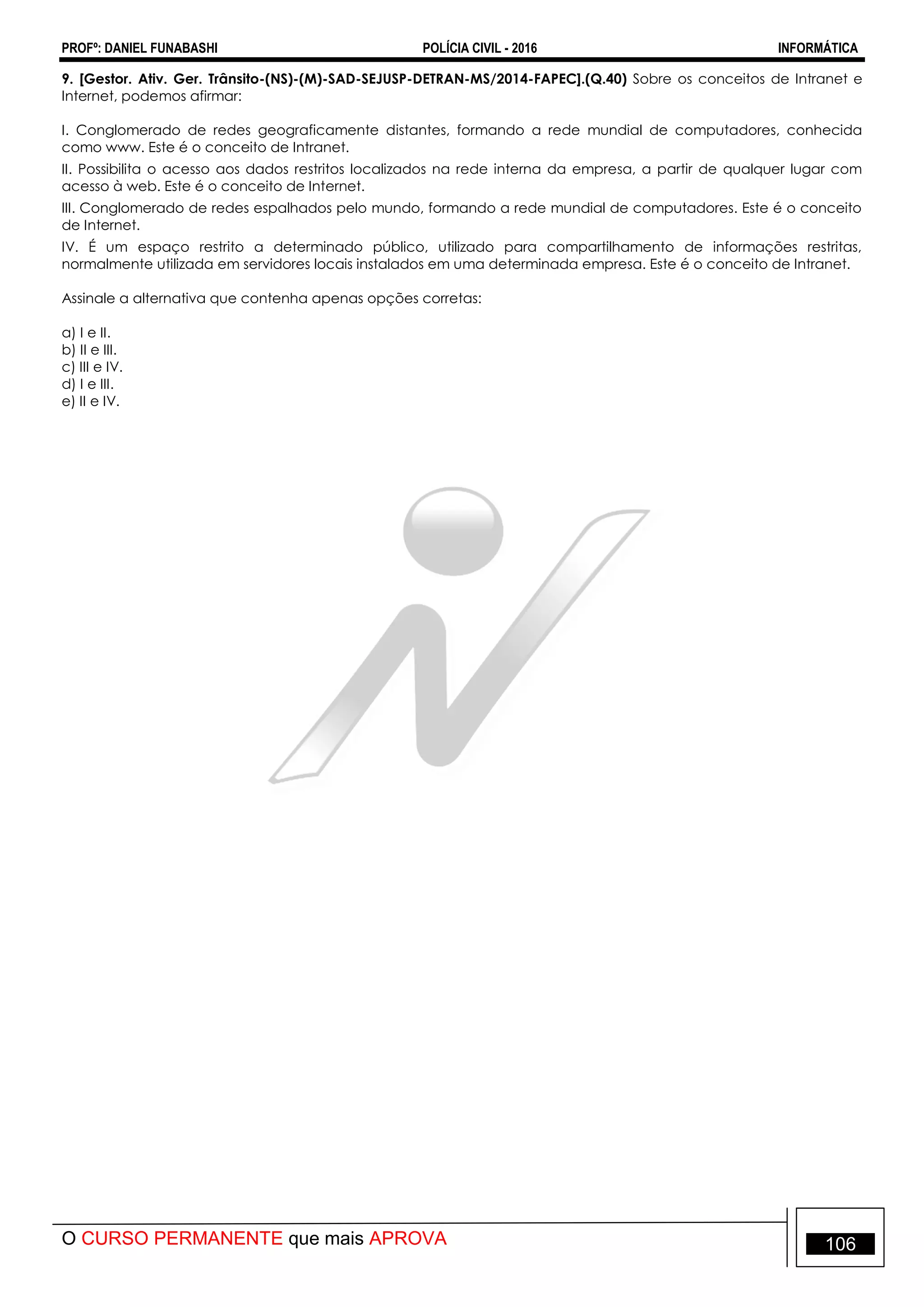 PROFº: DANIEL FUNABASHI POLÍCIA CIVIL - 2016 INFORMÁTICA
O CURSO PERMANENTE que mais APROVA 106
9. [Gestor. Ativ. Ger. Trânsito-(NS)-(M)-SAD-SEJUSP-DETRAN-MS/2014-FAPEC].(Q.40) Sobre os conceitos de Intranet e
Internet, podemos afirmar:
I. Conglomerado de redes geograficamente distantes, formando a rede mundial de computadores, conhecida
como www. Este é o conceito de Intranet.
II. Possibilita o acesso aos dados restritos localizados na rede interna da empresa, a partir de qualquer lugar com
acesso à web. Este é o conceito de Internet.
III. Conglomerado de redes espalhados pelo mundo, formando a rede mundial de computadores. Este é o conceito
de Internet.
IV. É um espaço restrito a determinado público, utilizado para compartilhamento de informações restritas,
normalmente utilizada em servidores locais instalados em uma determinada empresa. Este é o conceito de Intranet.
Assinale a alternativa que contenha apenas opções corretas:
a) I e II.
b) II e III.
c) III e IV.
d) I e III.
e) II e IV.
 