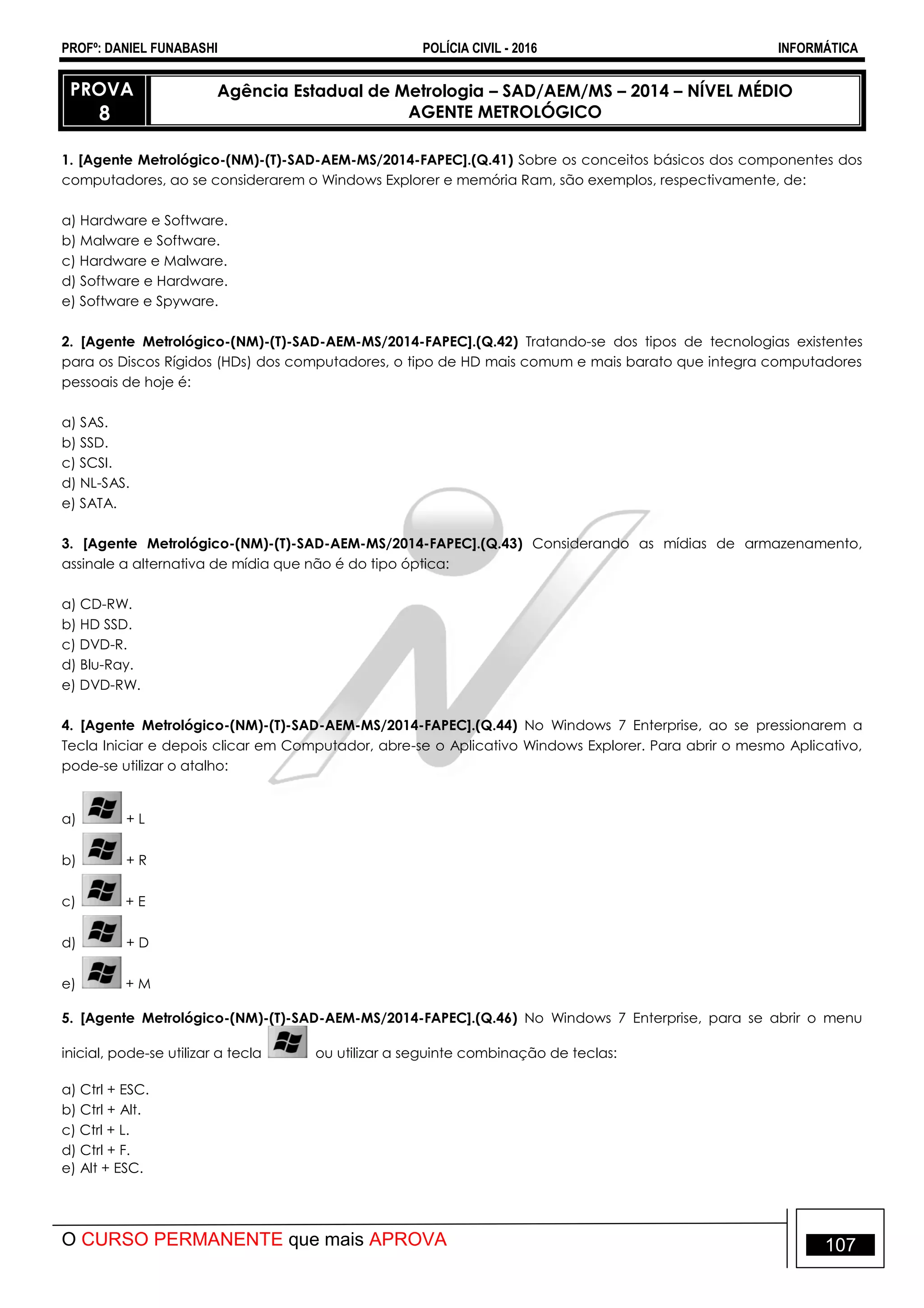 PROFº: DANIEL FUNABASHI POLÍCIA CIVIL - 2016 INFORMÁTICA
O CURSO PERMANENTE que mais APROVA 107
PROVA
8
Agência Estadual de Metrologia – SAD/AEM/MS – 2014 – NÍVEL MÉDIO
AGENTE METROLÓGICO
1. [Agente Metrológico-(NM)-(T)-SAD-AEM-MS/2014-FAPEC].(Q.41) Sobre os conceitos básicos dos componentes dos
computadores, ao se considerarem o Windows Explorer e memória Ram, são exemplos, respectivamente, de:
a) Hardware e Software.
b) Malware e Software.
c) Hardware e Malware.
d) Software e Hardware.
e) Software e Spyware.
2. [Agente Metrológico-(NM)-(T)-SAD-AEM-MS/2014-FAPEC].(Q.42) Tratando-se dos tipos de tecnologias existentes
para os Discos Rígidos (HDs) dos computadores, o tipo de HD mais comum e mais barato que integra computadores
pessoais de hoje é:
a) SAS.
b) SSD.
c) SCSI.
d) NL-SAS.
e) SATA.
3. [Agente Metrológico-(NM)-(T)-SAD-AEM-MS/2014-FAPEC].(Q.43) Considerando as mídias de armazenamento,
assinale a alternativa de mídia que não é do tipo óptica:
a) CD-RW.
b) HD SSD.
c) DVD-R.
d) Blu-Ray.
e) DVD-RW.
4. [Agente Metrológico-(NM)-(T)-SAD-AEM-MS/2014-FAPEC].(Q.44) No Windows 7 Enterprise, ao se pressionarem a
Tecla Iniciar e depois clicar em Computador, abre-se o Aplicativo Windows Explorer. Para abrir o mesmo Aplicativo,
pode-se utilizar o atalho:
a) + L
b) + R
c) + E
d) + D
e) + M
5. [Agente Metrológico-(NM)-(T)-SAD-AEM-MS/2014-FAPEC].(Q.46) No Windows 7 Enterprise, para se abrir o menu
inicial, pode-se utilizar a tecla ou utilizar a seguinte combinação de teclas:
a) Ctrl + ESC.
b) Ctrl + Alt.
c) Ctrl + L.
d) Ctrl + F.
e) Alt + ESC.
 