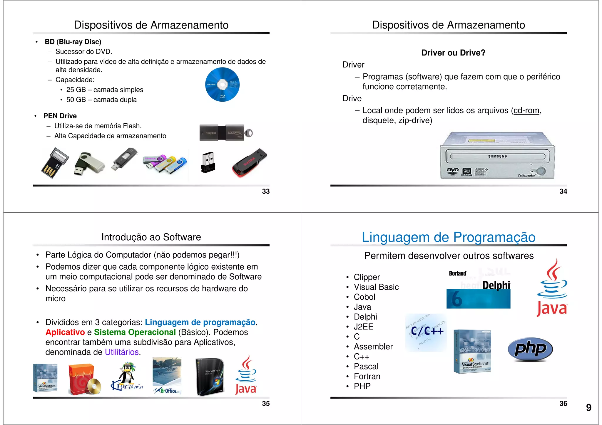 Dispositivos de Armazenamento
• BD (Blu-ray Disc)
– Sucessor do DVD.
– Utilizado para vídeo de alta definição e armazenamento de dados de
alta densidade.
– Capacidade:
• 25 GB – camada simples
• 50 GB – camada dupla
33
• PEN Drive
– Utiliza-se de memória Flash.
– Alta Capacidade de armazenamento
Dispositivos de Armazenamento
Driver ou Drive?
Driver
– Programas (software) que fazem com que o periférico
funcione corretamente.
Drive
– Local onde podem ser lidos os arquivos (cd-rom,
34
– Local onde podem ser lidos os arquivos (cd-rom,
disquete, zip-drive)
Introdução ao Software
• Parte Lógica do Computador (não podemos pegar!!!)
• Podemos dizer que cada componente lógico existente em
um meio computacional pode ser denominado de Software
• Necessário para se utilizar os recursos de hardware do
micro
• Divididos em 3 categorias: Linguagem de programação,
35
• Divididos em 3 categorias: Linguagem de programação,
Aplicativo e Sistema Operacional (Básico). Podemos
encontrar também uma subdivisão para Aplicativos,
denominada de Utilitários.
Linguagem de Programação
Permitem desenvolver outros softwares
• Clipper
• Visual Basic
• Cobol
• Java
• Delphi
36
• Delphi
• J2EE
• C
• Assembler
• C++
• Pascal
• Fortran
• PHP
9
 