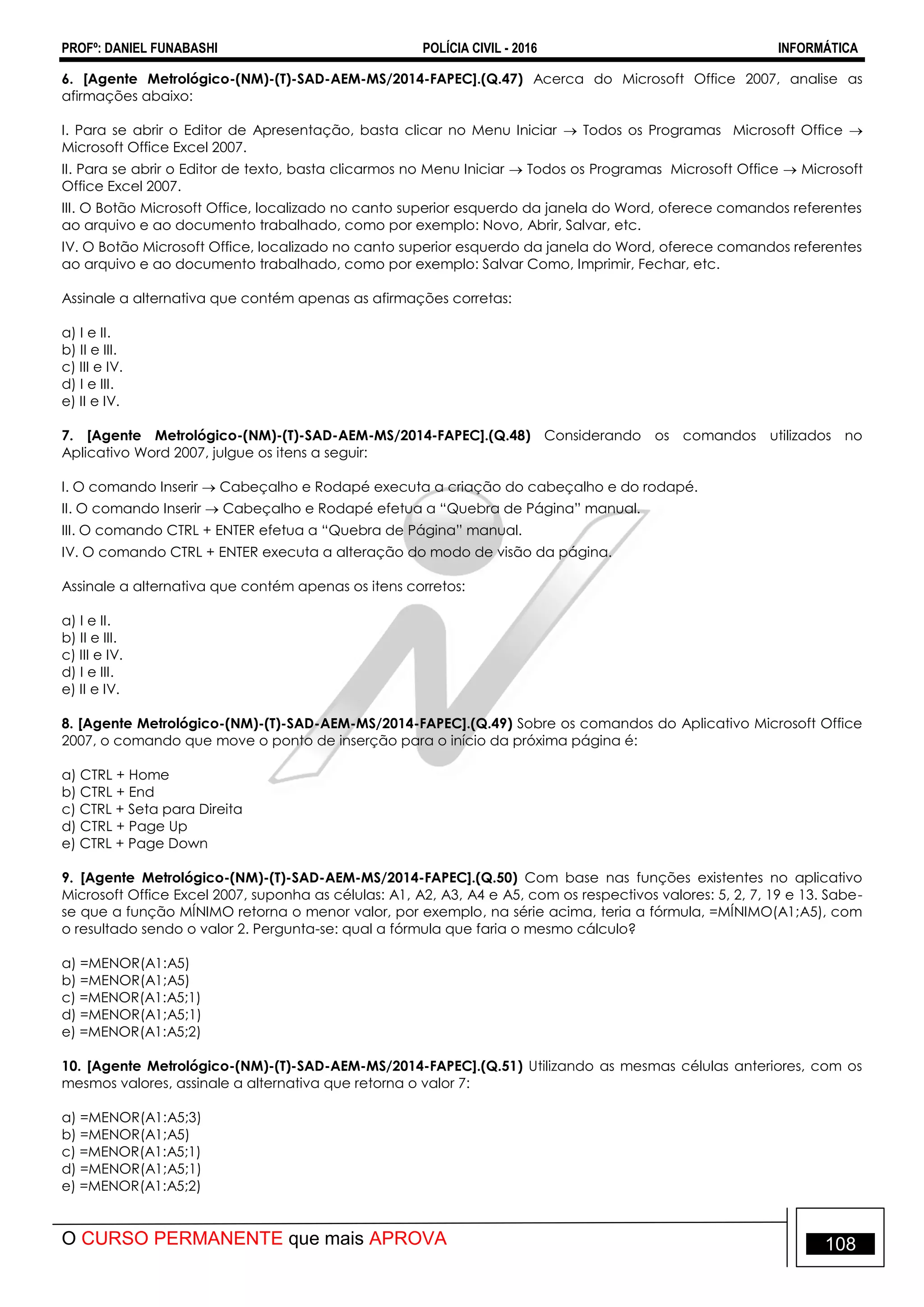 PROFº: DANIEL FUNABASHI POLÍCIA CIVIL - 2016 INFORMÁTICA
O CURSO PERMANENTE que mais APROVA 108
6. [Agente Metrológico-(NM)-(T)-SAD-AEM-MS/2014-FAPEC].(Q.47) Acerca do Microsoft Office 2007, analise as
afirmações abaixo:
I. Para se abrir o Editor de Apresentação, basta clicar no Menu Iniciar  Todos os Programas Microsoft Office 
Microsoft Office Excel 2007.
II. Para se abrir o Editor de texto, basta clicarmos no Menu Iniciar  Todos os Programas Microsoft Office  Microsoft
Office Excel 2007.
III. O Botão Microsoft Office, localizado no canto superior esquerdo da janela do Word, oferece comandos referentes
ao arquivo e ao documento trabalhado, como por exemplo: Novo, Abrir, Salvar, etc.
IV. O Botão Microsoft Office, localizado no canto superior esquerdo da janela do Word, oferece comandos referentes
ao arquivo e ao documento trabalhado, como por exemplo: Salvar Como, Imprimir, Fechar, etc.
Assinale a alternativa que contém apenas as afirmações corretas:
a) I e II.
b) II e III.
c) III e IV.
d) I e III.
e) II e IV.
7. [Agente Metrológico-(NM)-(T)-SAD-AEM-MS/2014-FAPEC].(Q.48) Considerando os comandos utilizados no
Aplicativo Word 2007, julgue os itens a seguir:
I. O comando Inserir  Cabeçalho e Rodapé executa a criação do cabeçalho e do rodapé.
II. O comando Inserir  Cabeçalho e Rodapé efetua a “Quebra de Página” manual.
III. O comando CTRL + ENTER efetua a “Quebra de Página” manual.
IV. O comando CTRL + ENTER executa a alteração do modo de visão da página.
Assinale a alternativa que contém apenas os itens corretos:
a) I e II.
b) II e III.
c) III e IV.
d) I e III.
e) II e IV.
8. [Agente Metrológico-(NM)-(T)-SAD-AEM-MS/2014-FAPEC].(Q.49) Sobre os comandos do Aplicativo Microsoft Office
2007, o comando que move o ponto de inserção para o início da próxima página é:
a) CTRL + Home
b) CTRL + End
c) CTRL + Seta para Direita
d) CTRL + Page Up
e) CTRL + Page Down
9. [Agente Metrológico-(NM)-(T)-SAD-AEM-MS/2014-FAPEC].(Q.50) Com base nas funções existentes no aplicativo
Microsoft Office Excel 2007, suponha as células: A1, A2, A3, A4 e A5, com os respectivos valores: 5, 2, 7, 19 e 13. Sabe-
se que a função MÍNIMO retorna o menor valor, por exemplo, na série acima, teria a fórmula, =MÍNIMO(A1;A5), com
o resultado sendo o valor 2. Pergunta-se: qual a fórmula que faria o mesmo cálculo?
a) =MENOR(A1:A5)
b) =MENOR(A1;A5)
c) =MENOR(A1:A5;1)
d) =MENOR(A1;A5;1)
e) =MENOR(A1:A5;2)
10. [Agente Metrológico-(NM)-(T)-SAD-AEM-MS/2014-FAPEC].(Q.51) Utilizando as mesmas células anteriores, com os
mesmos valores, assinale a alternativa que retorna o valor 7:
a) =MENOR(A1:A5;3)
b) =MENOR(A1;A5)
c) =MENOR(A1:A5;1)
d) =MENOR(A1;A5;1)
e) =MENOR(A1:A5;2)
 