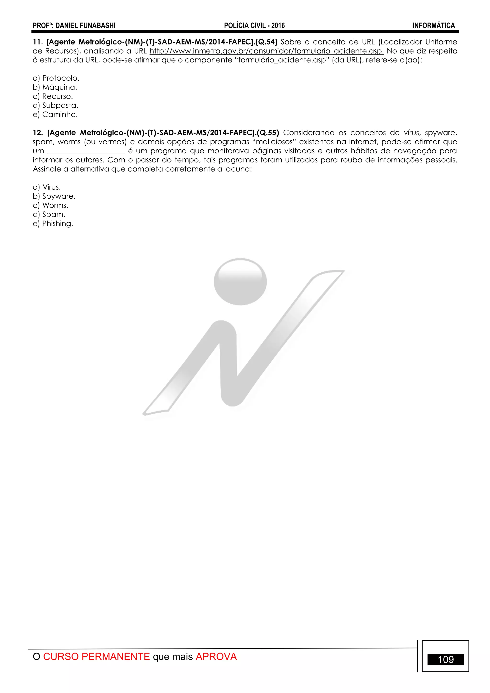 PROFº: DANIEL FUNABASHI POLÍCIA CIVIL - 2016 INFORMÁTICA
O CURSO PERMANENTE que mais APROVA 109
11. [Agente Metrológico-(NM)-(T)-SAD-AEM-MS/2014-FAPEC].(Q.54) Sobre o conceito de URL (Localizador Uniforme
de Recursos), analisando a URL http://www.inmetro.gov.br/consumidor/formulario_acidente.asp. No que diz respeito
à estrutura da URL, pode-se afirmar que o componente “formulário_acidente.asp” (da URL), refere-se a(ao):
a) Protocolo.
b) Máquina.
c) Recurso.
d) Subpasta.
e) Caminho.
12. [Agente Metrológico-(NM)-(T)-SAD-AEM-MS/2014-FAPEC].(Q.55) Considerando os conceitos de vírus, spyware,
spam, worms (ou vermes) e demais opções de programas “maliciosos” existentes na internet, pode-se afirmar que
um _____________________ é um programa que monitorava páginas visitadas e outros hábitos de navegação para
informar os autores. Com o passar do tempo, tais programas foram utilizados para roubo de informações pessoais.
Assinale a alternativa que completa corretamente a lacuna:
a) Vírus.
b) Spyware.
c) Worms.
d) Spam.
e) Phishing.
 