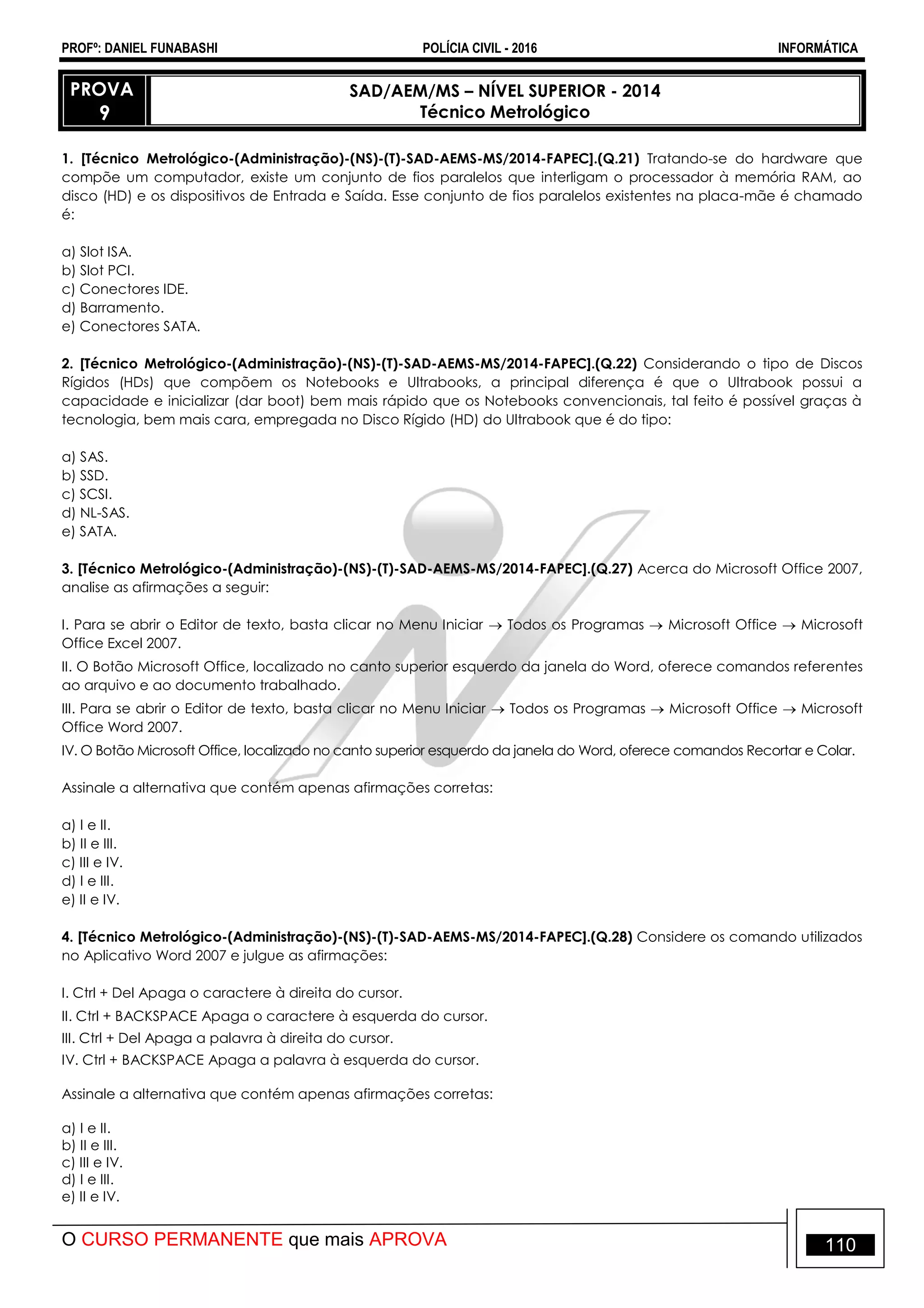 PROFº: DANIEL FUNABASHI POLÍCIA CIVIL - 2016 INFORMÁTICA
O CURSO PERMANENTE que mais APROVA 110
PROVA
9
SAD/AEM/MS – NÍVEL SUPERIOR - 2014
Técnico Metrológico
1. [Técnico Metrológico-(Administração)-(NS)-(T)-SAD-AEMS-MS/2014-FAPEC].(Q.21) Tratando-se do hardware que
compõe um computador, existe um conjunto de fios paralelos que interligam o processador à memória RAM, ao
disco (HD) e os dispositivos de Entrada e Saída. Esse conjunto de fios paralelos existentes na placa-mãe é chamado
é:
a) Slot ISA.
b) Slot PCI.
c) Conectores IDE.
d) Barramento.
e) Conectores SATA.
2. [Técnico Metrológico-(Administração)-(NS)-(T)-SAD-AEMS-MS/2014-FAPEC].(Q.22) Considerando o tipo de Discos
Rígidos (HDs) que compõem os Notebooks e Ultrabooks, a principal diferença é que o Ultrabook possui a
capacidade e inicializar (dar boot) bem mais rápido que os Notebooks convencionais, tal feito é possível graças à
tecnologia, bem mais cara, empregada no Disco Rígido (HD) do Ultrabook que é do tipo:
a) SAS.
b) SSD.
c) SCSI.
d) NL-SAS.
e) SATA.
3. [Técnico Metrológico-(Administração)-(NS)-(T)-SAD-AEMS-MS/2014-FAPEC].(Q.27) Acerca do Microsoft Office 2007,
analise as afirmações a seguir:
I. Para se abrir o Editor de texto, basta clicar no Menu Iniciar  Todos os Programas  Microsoft Office  Microsoft
Office Excel 2007.
II. O Botão Microsoft Office, localizado no canto superior esquerdo da janela do Word, oferece comandos referentes
ao arquivo e ao documento trabalhado.
III. Para se abrir o Editor de texto, basta clicar no Menu Iniciar  Todos os Programas  Microsoft Office  Microsoft
Office Word 2007.
IV. O Botão Microsoft Office, localizado no canto superior esquerdo da janela do Word, oferece comandos Recortar e Colar.
Assinale a alternativa que contém apenas afirmações corretas:
a) I e II.
b) II e III.
c) III e IV.
d) I e III.
e) II e IV.
4. [Técnico Metrológico-(Administração)-(NS)-(T)-SAD-AEMS-MS/2014-FAPEC].(Q.28) Considere os comando utilizados
no Aplicativo Word 2007 e julgue as afirmações:
I. Ctrl + Del Apaga o caractere à direita do cursor.
II. Ctrl + BACKSPACE Apaga o caractere à esquerda do cursor.
III. Ctrl + Del Apaga a palavra à direita do cursor.
IV. Ctrl + BACKSPACE Apaga a palavra à esquerda do cursor.
Assinale a alternativa que contém apenas afirmações corretas:
a) I e II.
b) II e III.
c) III e IV.
d) I e III.
e) II e IV.
 