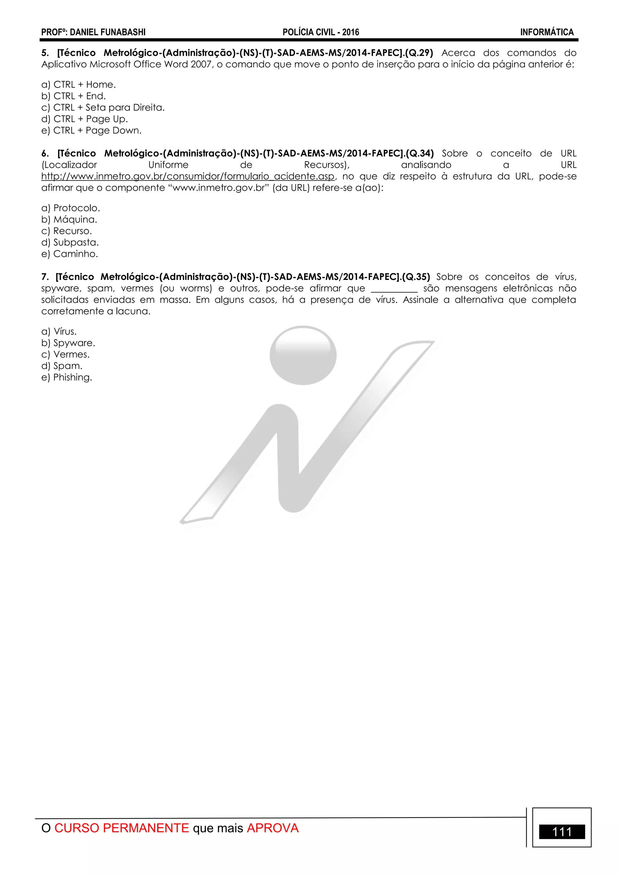 PROFº: DANIEL FUNABASHI POLÍCIA CIVIL - 2016 INFORMÁTICA
O CURSO PERMANENTE que mais APROVA 111
5. [Técnico Metrológico-(Administração)-(NS)-(T)-SAD-AEMS-MS/2014-FAPEC].(Q.29) Acerca dos comandos do
Aplicativo Microsoft Office Word 2007, o comando que move o ponto de inserção para o início da página anterior é:
a) CTRL + Home.
b) CTRL + End.
c) CTRL + Seta para Direita.
d) CTRL + Page Up.
e) CTRL + Page Down.
6. [Técnico Metrológico-(Administração)-(NS)-(T)-SAD-AEMS-MS/2014-FAPEC].(Q.34) Sobre o conceito de URL
(Localizador Uniforme de Recursos), analisando a URL
http://www.inmetro.gov.br/consumidor/formulario_acidente.asp, no que diz respeito à estrutura da URL, pode-se
afirmar que o componente “www.inmetro.gov.br” (da URL) refere-se a(ao):
a) Protocolo.
b) Máquina.
c) Recurso.
d) Subpasta.
e) Caminho.
7. [Técnico Metrológico-(Administração)-(NS)-(T)-SAD-AEMS-MS/2014-FAPEC].(Q.35) Sobre os conceitos de vírus,
spyware, spam, vermes (ou worms) e outros, pode-se afirmar que __________ são mensagens eletrônicas não
solicitadas enviadas em massa. Em alguns casos, há a presença de vírus. Assinale a alternativa que completa
corretamente a lacuna.
a) Vírus.
b) Spyware.
c) Vermes.
d) Spam.
e) Phishing.
 