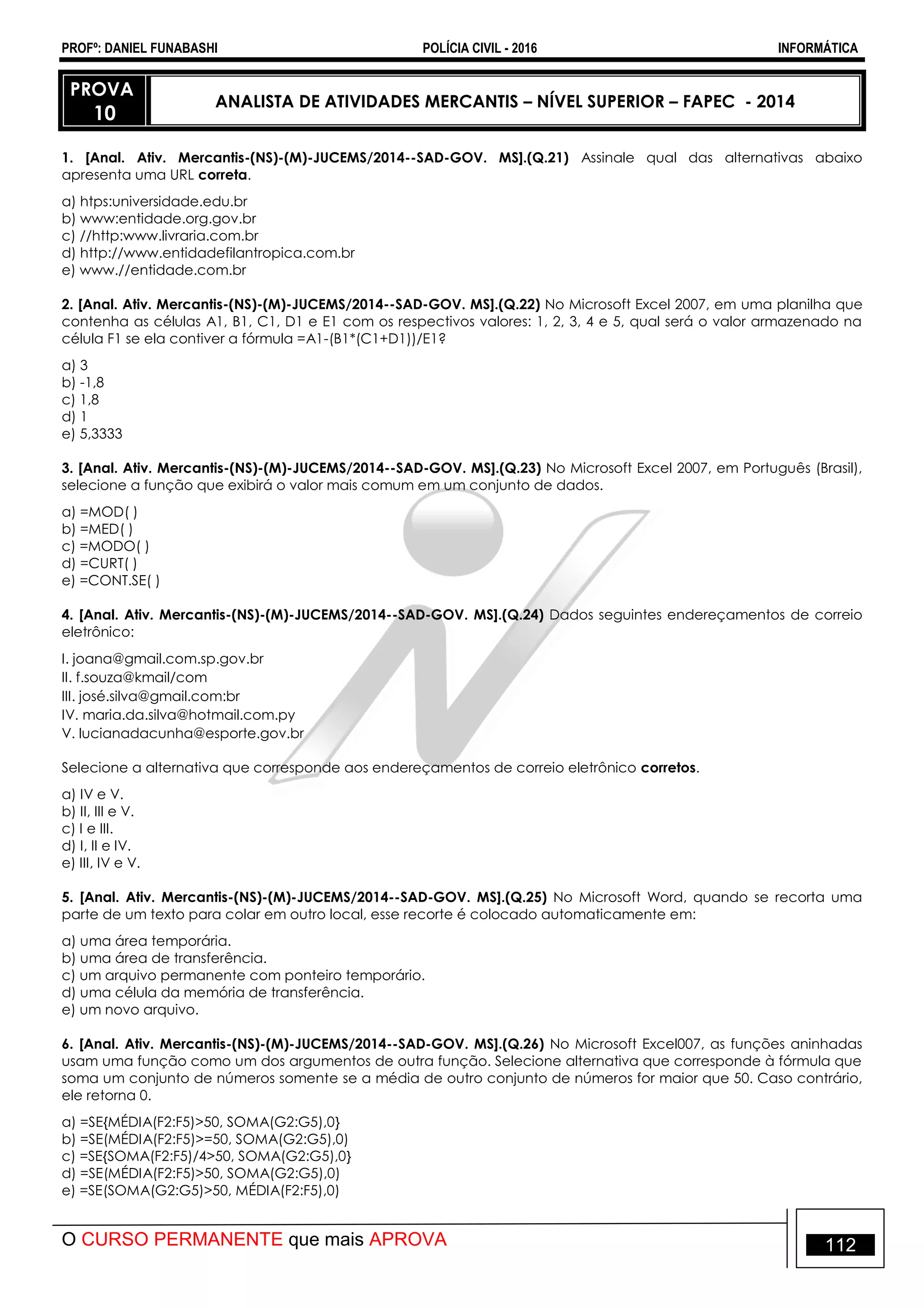 PROFº: DANIEL FUNABASHI POLÍCIA CIVIL - 2016 INFORMÁTICA
O CURSO PERMANENTE que mais APROVA 112
PROVA
10
ANALISTA DE ATIVIDADES MERCANTIS – NÍVEL SUPERIOR – FAPEC - 2014
1. [Anal. Ativ. Mercantis-(NS)-(M)-JUCEMS/2014--SAD-GOV. MS].(Q.21) Assinale qual das alternativas abaixo
apresenta uma URL correta.
a) htps:universidade.edu.br
b) www:entidade.org.gov.br
c) //http:www.livraria.com.br
d) http://www.entidadefilantropica.com.br
e) www.//entidade.com.br
2. [Anal. Ativ. Mercantis-(NS)-(M)-JUCEMS/2014--SAD-GOV. MS].(Q.22) No Microsoft Excel 2007, em uma planilha que
contenha as células A1, B1, C1, D1 e E1 com os respectivos valores: 1, 2, 3, 4 e 5, qual será o valor armazenado na
célula F1 se ela contiver a fórmula =A1-(B1*(C1+D1))/E1?
a) 3
b) -1,8
c) 1,8
d) 1
e) 5,3333
3. [Anal. Ativ. Mercantis-(NS)-(M)-JUCEMS/2014--SAD-GOV. MS].(Q.23) No Microsoft Excel 2007, em Português (Brasil),
selecione a função que exibirá o valor mais comum em um conjunto de dados.
a) =MOD( )
b) =MED( )
c) =MODO( )
d) =CURT( )
e) =CONT.SE( )
4. [Anal. Ativ. Mercantis-(NS)-(M)-JUCEMS/2014--SAD-GOV. MS].(Q.24) Dados seguintes endereçamentos de correio
eletrônico:
I. joana@gmail.com.sp.gov.br
II. f.souza@kmail/com
III. josé.silva@gmail.com:br
IV. maria.da.silva@hotmail.com.py
V. lucianadacunha@esporte.gov.br
Selecione a alternativa que corresponde aos endereçamentos de correio eletrônico corretos.
a) IV e V.
b) II, III e V.
c) I e III.
d) I, II e IV.
e) III, IV e V.
5. [Anal. Ativ. Mercantis-(NS)-(M)-JUCEMS/2014--SAD-GOV. MS].(Q.25) No Microsoft Word, quando se recorta uma
parte de um texto para colar em outro local, esse recorte é colocado automaticamente em:
a) uma área temporária.
b) uma área de transferência.
c) um arquivo permanente com ponteiro temporário.
d) uma célula da memória de transferência.
e) um novo arquivo.
6. [Anal. Ativ. Mercantis-(NS)-(M)-JUCEMS/2014--SAD-GOV. MS].(Q.26) No Microsoft Excel007, as funções aninhadas
usam uma função como um dos argumentos de outra função. Selecione alternativa que corresponde à fórmula que
soma um conjunto de números somente se a média de outro conjunto de números for maior que 50. Caso contrário,
ele retorna 0.
a) =SE{MÉDIA(F2:F5)>50, SOMA(G2:G5),0}
b) =SE(MÉDIA(F2:F5)>=50, SOMA(G2:G5),0)
c) =SE{SOMA(F2:F5)/4>50, SOMA(G2:G5),0}
d) =SE(MÉDIA(F2:F5)>50, SOMA(G2:G5),0)
e) =SE(SOMA(G2:G5)>50, MÉDIA(F2:F5),0)
 