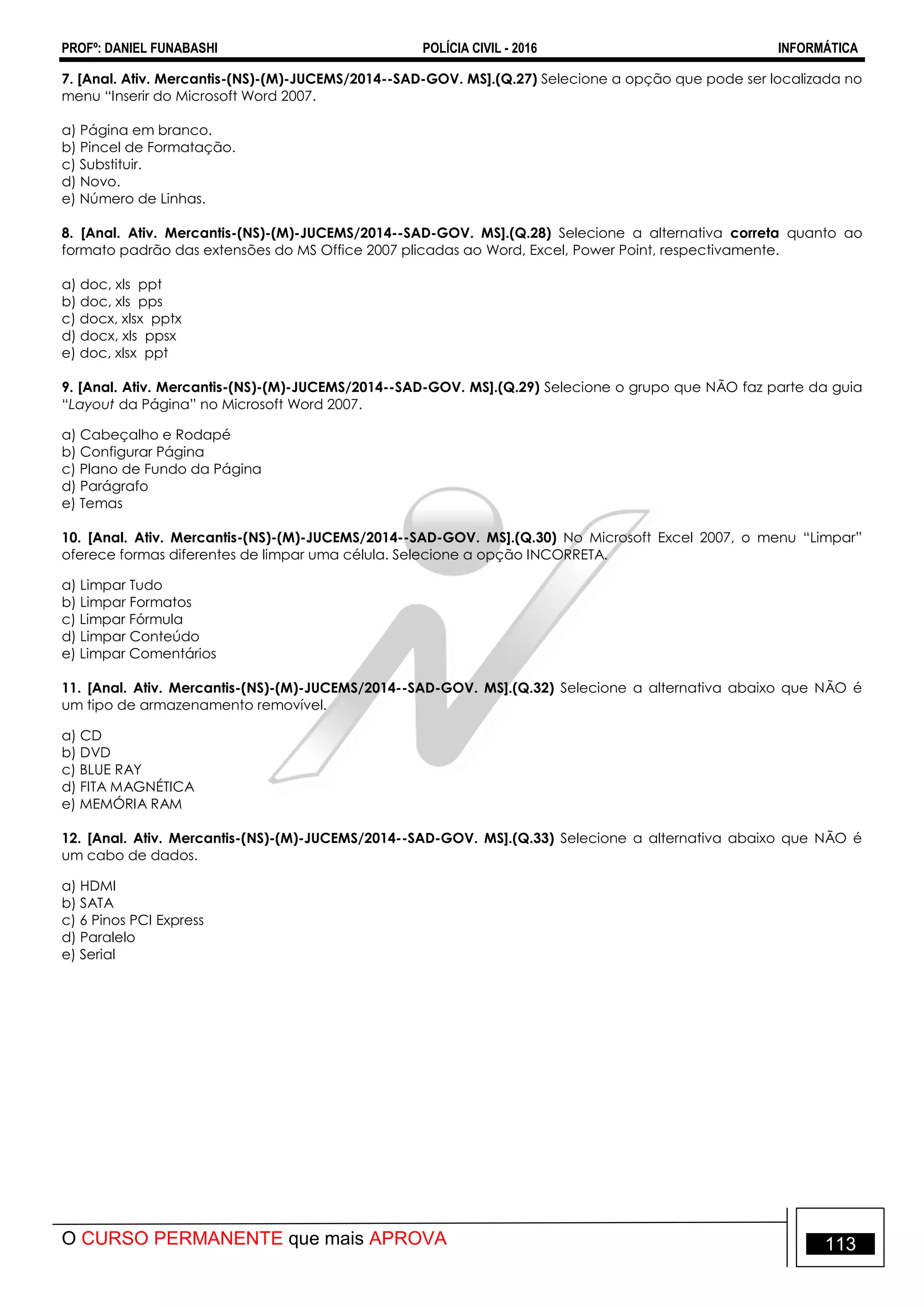 PROFº: DANIEL FUNABASHI POLÍCIA CIVIL - 2016 INFORMÁTICA
O CURSO PERMANENTE que mais APROVA 113
7. [Anal. Ativ. Mercantis-(NS)-(M)-JUCEMS/2014--SAD-GOV. MS].(Q.27) Selecione a opção que pode ser localizada no
menu “Inserir do Microsoft Word 2007.
a) Página em branco.
b) Pincel de Formatação.
c) Substituir.
d) Novo.
e) Número de Linhas.
8. [Anal. Ativ. Mercantis-(NS)-(M)-JUCEMS/2014--SAD-GOV. MS].(Q.28) Selecione a alternativa correta quanto ao
formato padrão das extensões do MS Office 2007 plicadas ao Word, Excel, Power Point, respectivamente.
a) doc, xls ppt
b) doc, xls pps
c) docx, xlsx pptx
d) docx, xls ppsx
e) doc, xlsx ppt
9. [Anal. Ativ. Mercantis-(NS)-(M)-JUCEMS/2014--SAD-GOV. MS].(Q.29) Selecione o grupo que NÃO faz parte da guia
“Layout da Página” no Microsoft Word 2007.
a) Cabeçalho e Rodapé
b) Configurar Página
c) Plano de Fundo da Página
d) Parágrafo
e) Temas
10. [Anal. Ativ. Mercantis-(NS)-(M)-JUCEMS/2014--SAD-GOV. MS].(Q.30) No Microsoft Excel 2007, o menu “Limpar”
oferece formas diferentes de limpar uma célula. Selecione a opção INCORRETA.
a) Limpar Tudo
b) Limpar Formatos
c) Limpar Fórmula
d) Limpar Conteúdo
e) Limpar Comentários
11. [Anal. Ativ. Mercantis-(NS)-(M)-JUCEMS/2014--SAD-GOV. MS].(Q.32) Selecione a alternativa abaixo que NÃO é
um tipo de armazenamento removível.
a) CD
b) DVD
c) BLUE RAY
d) FITA MAGNÉTICA
e) MEMÓRIA RAM
12. [Anal. Ativ. Mercantis-(NS)-(M)-JUCEMS/2014--SAD-GOV. MS].(Q.33) Selecione a alternativa abaixo que NÃO é
um cabo de dados.
a) HDMI
b) SATA
c) 6 Pinos PCI Express
d) Paralelo
e) Serial
 