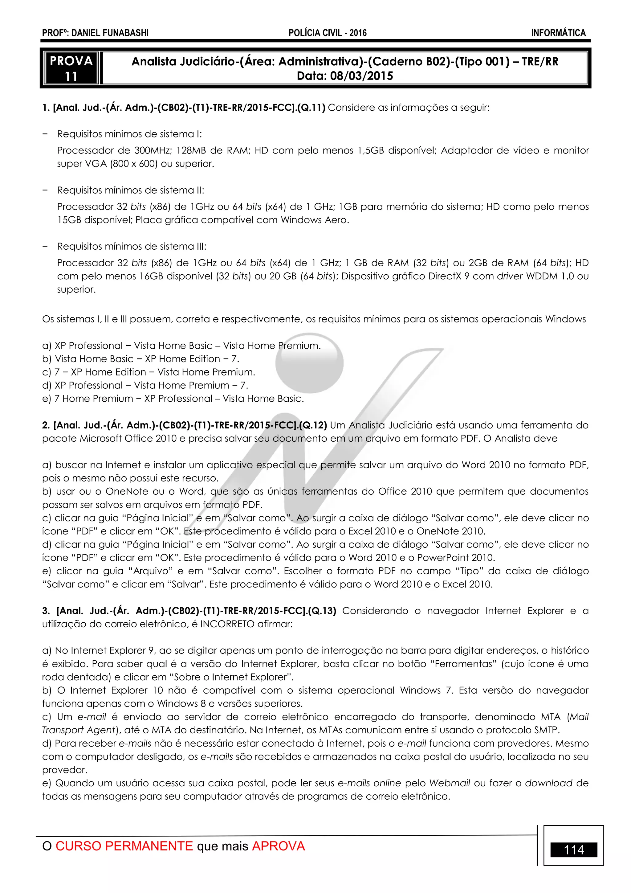 PROFº: DANIEL FUNABASHI POLÍCIA CIVIL - 2016 INFORMÁTICA
O CURSO PERMANENTE que mais APROVA 114
PROVA
11
Analista Judiciário-(Área: Administrativa)-(Caderno B02)-(Tipo 001) – TRE/RR
Data: 08/03/2015
1. [Anal. Jud.-(Ár. Adm.)-(CB02)-(T1)-TRE-RR/2015-FCC].(Q.11) Considere as informações a seguir:
− Requisitos mínimos de sistema I:
Processador de 300MHz; 128MB de RAM; HD com pelo menos 1,5GB disponível; Adaptador de vídeo e monitor
super VGA (800 x 600) ou superior.
− Requisitos mínimos de sistema II:
Processador 32 bits (x86) de 1GHz ou 64 bits (x64) de 1 GHz; 1GB para memória do sistema; HD como pelo menos
15GB disponível; Placa gráfica compatível com Windows Aero.
− Requisitos mínimos de sistema III:
Processador 32 bits (x86) de 1GHz ou 64 bits (x64) de 1 GHz; 1 GB de RAM (32 bits) ou 2GB de RAM (64 bits); HD
com pelo menos 16GB disponível (32 bits) ou 20 GB (64 bits); Dispositivo gráfico DirectX 9 com driver WDDM 1.0 ou
superior.
Os sistemas I, II e III possuem, correta e respectivamente, os requisitos mínimos para os sistemas operacionais Windows
a) XP Professional − Vista Home Basic – Vista Home Premium.
b) Vista Home Basic − XP Home Edition − 7.
c) 7 − XP Home Edition − Vista Home Premium.
d) XP Professional − Vista Home Premium − 7.
e) 7 Home Premium − XP Professional – Vista Home Basic.
2. [Anal. Jud.-(Ár. Adm.)-(CB02)-(T1)-TRE-RR/2015-FCC].(Q.12) Um Analista Judiciário está usando uma ferramenta do
pacote Microsoft Office 2010 e precisa salvar seu documento em um arquivo em formato PDF. O Analista deve
a) buscar na Internet e instalar um aplicativo especial que permite salvar um arquivo do Word 2010 no formato PDF,
pois o mesmo não possui este recurso.
b) usar ou o OneNote ou o Word, que são as únicas ferramentas do Office 2010 que permitem que documentos
possam ser salvos em arquivos em formato PDF.
c) clicar na guia “Página Inicial” e em “Salvar como”. Ao surgir a caixa de diálogo “Salvar como”, ele deve clicar no
ícone “PDF” e clicar em “OK”. Este procedimento é válido para o Excel 2010 e o OneNote 2010.
d) clicar na guia “Página Inicial” e em “Salvar como”. Ao surgir a caixa de diálogo “Salvar como”, ele deve clicar no
ícone “PDF” e clicar em “OK”. Este procedimento é válido para o Word 2010 e o PowerPoint 2010.
e) clicar na guia “Arquivo” e em “Salvar como”. Escolher o formato PDF no campo “Tipo” da caixa de diálogo
“Salvar como” e clicar em “Salvar”. Este procedimento é válido para o Word 2010 e o Excel 2010.
3. [Anal. Jud.-(Ár. Adm.)-(CB02)-(T1)-TRE-RR/2015-FCC].(Q.13) Considerando o navegador Internet Explorer e a
utilização do correio eletrônico, é INCORRETO afirmar:
a) No Internet Explorer 9, ao se digitar apenas um ponto de interrogação na barra para digitar endereços, o histórico
é exibido. Para saber qual é a versão do Internet Explorer, basta clicar no botão “Ferramentas” (cujo ícone é uma
roda dentada) e clicar em “Sobre o Internet Explorer”.
b) O Internet Explorer 10 não é compatível com o sistema operacional Windows 7. Esta versão do navegador
funciona apenas com o Windows 8 e versões superiores.
c) Um e-mail é enviado ao servidor de correio eletrônico encarregado do transporte, denominado MTA (Mail
Transport Agent), até o MTA do destinatário. Na Internet, os MTAs comunicam entre si usando o protocolo SMTP.
d) Para receber e-mails não é necessário estar conectado à Internet, pois o e-mail funciona com provedores. Mesmo
com o computador desligado, os e-mails são recebidos e armazenados na caixa postal do usuário, localizada no seu
provedor.
e) Quando um usuário acessa sua caixa postal, pode ler seus e-mails online pelo Webmail ou fazer o download de
todas as mensagens para seu computador através de programas de correio eletrônico.
 