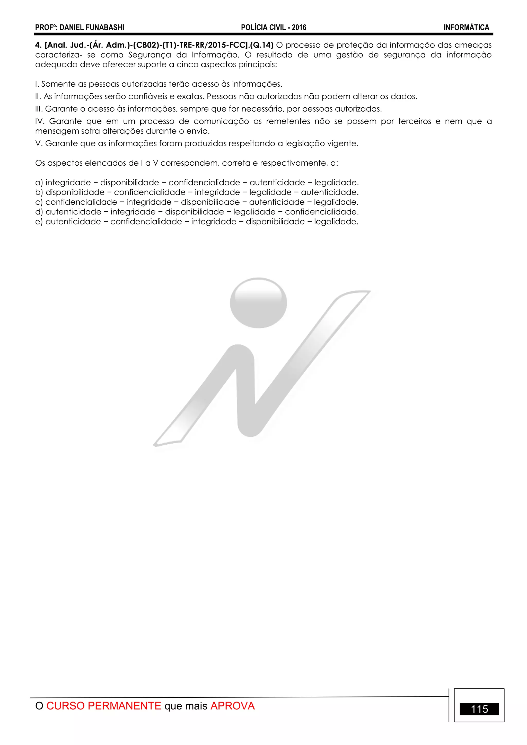 PROFº: DANIEL FUNABASHI POLÍCIA CIVIL - 2016 INFORMÁTICA
O CURSO PERMANENTE que mais APROVA 115
4. [Anal. Jud.-(Ár. Adm.)-(CB02)-(T1)-TRE-RR/2015-FCC].(Q.14) O processo de proteção da informação das ameaças
caracteriza- se como Segurança da Informação. O resultado de uma gestão de segurança da informação
adequada deve oferecer suporte a cinco aspectos principais:
I. Somente as pessoas autorizadas terão acesso às informações.
II. As informações serão confiáveis e exatas. Pessoas não autorizadas não podem alterar os dados.
III. Garante o acesso às informações, sempre que for necessário, por pessoas autorizadas.
IV. Garante que em um processo de comunicação os remetentes não se passem por terceiros e nem que a
mensagem sofra alterações durante o envio.
V. Garante que as informações foram produzidas respeitando a legislação vigente.
Os aspectos elencados de I a V correspondem, correta e respectivamente, a:
a) integridade − disponibilidade − confidencialidade − autenticidade − legalidade.
b) disponibilidade − confidencialidade − integridade − legalidade − autenticidade.
c) confidencialidade − integridade − disponibilidade − autenticidade − legalidade.
d) autenticidade − integridade − disponibilidade − legalidade − confidencialidade.
e) autenticidade − confidencialidade − integridade − disponibilidade − legalidade.
 