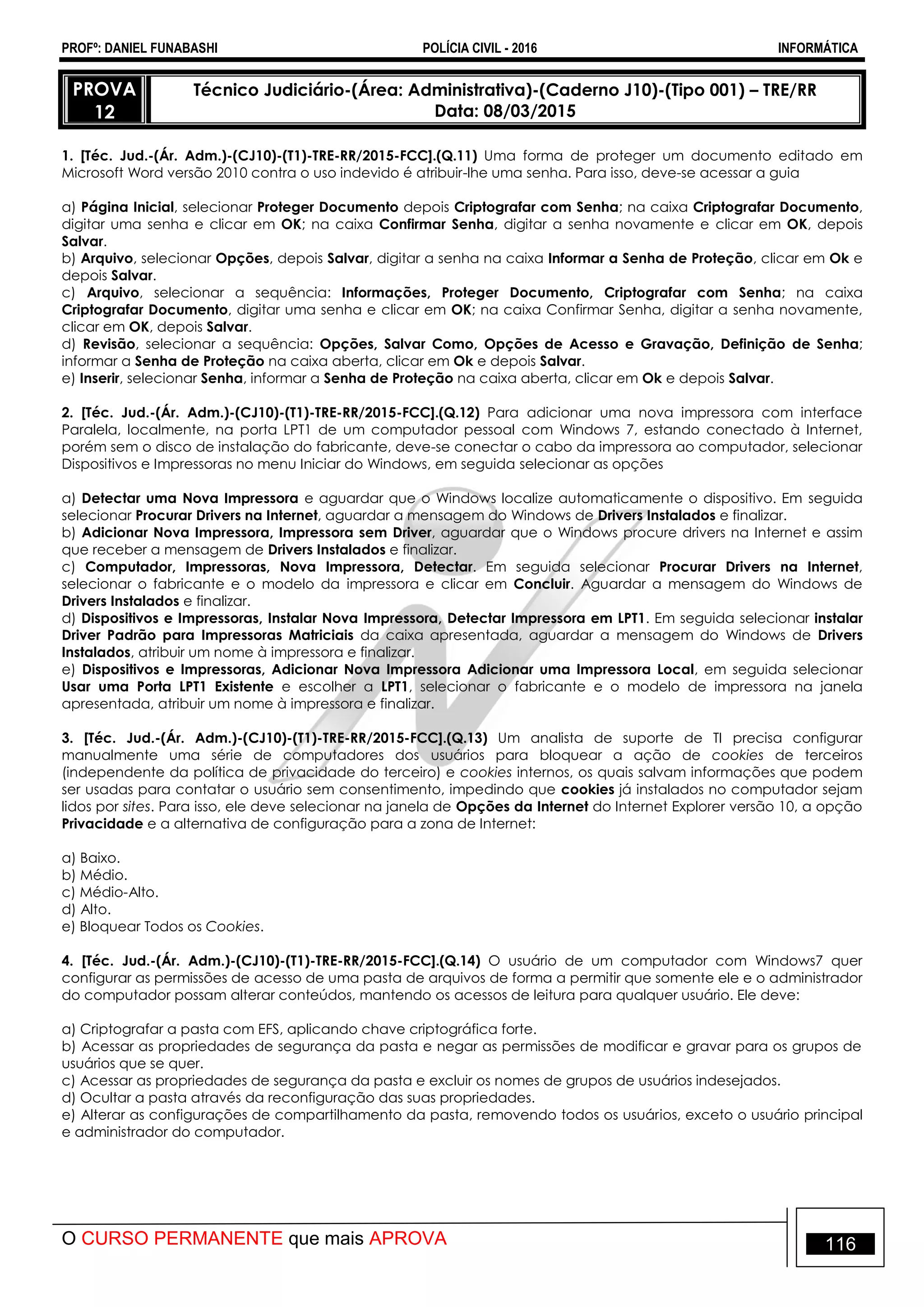 PROFº: DANIEL FUNABASHI POLÍCIA CIVIL - 2016 INFORMÁTICA
O CURSO PERMANENTE que mais APROVA 116
PROVA
12
Técnico Judiciário-(Área: Administrativa)-(Caderno J10)-(Tipo 001) – TRE/RR
Data: 08/03/2015
1. [Téc. Jud.-(Ár. Adm.)-(CJ10)-(T1)-TRE-RR/2015-FCC].(Q.11) Uma forma de proteger um documento editado em
Microsoft Word versão 2010 contra o uso indevido é atribuir-lhe uma senha. Para isso, deve-se acessar a guia
a) Página Inicial, selecionar Proteger Documento depois Criptografar com Senha; na caixa Criptografar Documento,
digitar uma senha e clicar em OK; na caixa Confirmar Senha, digitar a senha novamente e clicar em OK, depois
Salvar.
b) Arquivo, selecionar Opções, depois Salvar, digitar a senha na caixa Informar a Senha de Proteção, clicar em Ok e
depois Salvar.
c) Arquivo, selecionar a sequência: Informações, Proteger Documento, Criptografar com Senha; na caixa
Criptografar Documento, digitar uma senha e clicar em OK; na caixa Confirmar Senha, digitar a senha novamente,
clicar em OK, depois Salvar.
d) Revisão, selecionar a sequência: Opções, Salvar Como, Opções de Acesso e Gravação, Definição de Senha;
informar a Senha de Proteção na caixa aberta, clicar em Ok e depois Salvar.
e) Inserir, selecionar Senha, informar a Senha de Proteção na caixa aberta, clicar em Ok e depois Salvar.
2. [Téc. Jud.-(Ár. Adm.)-(CJ10)-(T1)-TRE-RR/2015-FCC].(Q.12) Para adicionar uma nova impressora com interface
Paralela, localmente, na porta LPT1 de um computador pessoal com Windows 7, estando conectado à Internet,
porém sem o disco de instalação do fabricante, deve-se conectar o cabo da impressora ao computador, selecionar
Dispositivos e Impressoras no menu Iniciar do Windows, em seguida selecionar as opções
a) Detectar uma Nova Impressora e aguardar que o Windows localize automaticamente o dispositivo. Em seguida
selecionar Procurar Drivers na Internet, aguardar a mensagem do Windows de Drivers Instalados e finalizar.
b) Adicionar Nova Impressora, Impressora sem Driver, aguardar que o Windows procure drivers na Internet e assim
que receber a mensagem de Drivers Instalados e finalizar.
c) Computador, Impressoras, Nova Impressora, Detectar. Em seguida selecionar Procurar Drivers na Internet,
selecionar o fabricante e o modelo da impressora e clicar em Concluir. Aguardar a mensagem do Windows de
Drivers Instalados e finalizar.
d) Dispositivos e Impressoras, Instalar Nova Impressora, Detectar Impressora em LPT1. Em seguida selecionar instalar
Driver Padrão para Impressoras Matriciais da caixa apresentada, aguardar a mensagem do Windows de Drivers
Instalados, atribuir um nome à impressora e finalizar.
e) Dispositivos e Impressoras, Adicionar Nova Impressora Adicionar uma Impressora Local, em seguida selecionar
Usar uma Porta LPT1 Existente e escolher a LPT1, selecionar o fabricante e o modelo de impressora na janela
apresentada, atribuir um nome à impressora e finalizar.
3. [Téc. Jud.-(Ár. Adm.)-(CJ10)-(T1)-TRE-RR/2015-FCC].(Q.13) Um analista de suporte de TI precisa configurar
manualmente uma série de computadores dos usuários para bloquear a ação de cookies de terceiros
(independente da política de privacidade do terceiro) e cookies internos, os quais salvam informações que podem
ser usadas para contatar o usuário sem consentimento, impedindo que cookies já instalados no computador sejam
lidos por sites. Para isso, ele deve selecionar na janela de Opções da Internet do Internet Explorer versão 10, a opção
Privacidade e a alternativa de configuração para a zona de Internet:
a) Baixo.
b) Médio.
c) Médio-Alto.
d) Alto.
e) Bloquear Todos os Cookies.
4. [Téc. Jud.-(Ár. Adm.)-(CJ10)-(T1)-TRE-RR/2015-FCC].(Q.14) O usuário de um computador com Windows7 quer
configurar as permissões de acesso de uma pasta de arquivos de forma a permitir que somente ele e o administrador
do computador possam alterar conteúdos, mantendo os acessos de leitura para qualquer usuário. Ele deve:
a) Criptografar a pasta com EFS, aplicando chave criptográfica forte.
b) Acessar as propriedades de segurança da pasta e negar as permissões de modificar e gravar para os grupos de
usuários que se quer.
c) Acessar as propriedades de segurança da pasta e excluir os nomes de grupos de usuários indesejados.
d) Ocultar a pasta através da reconfiguração das suas propriedades.
e) Alterar as configurações de compartilhamento da pasta, removendo todos os usuários, exceto o usuário principal
e administrador do computador.
 