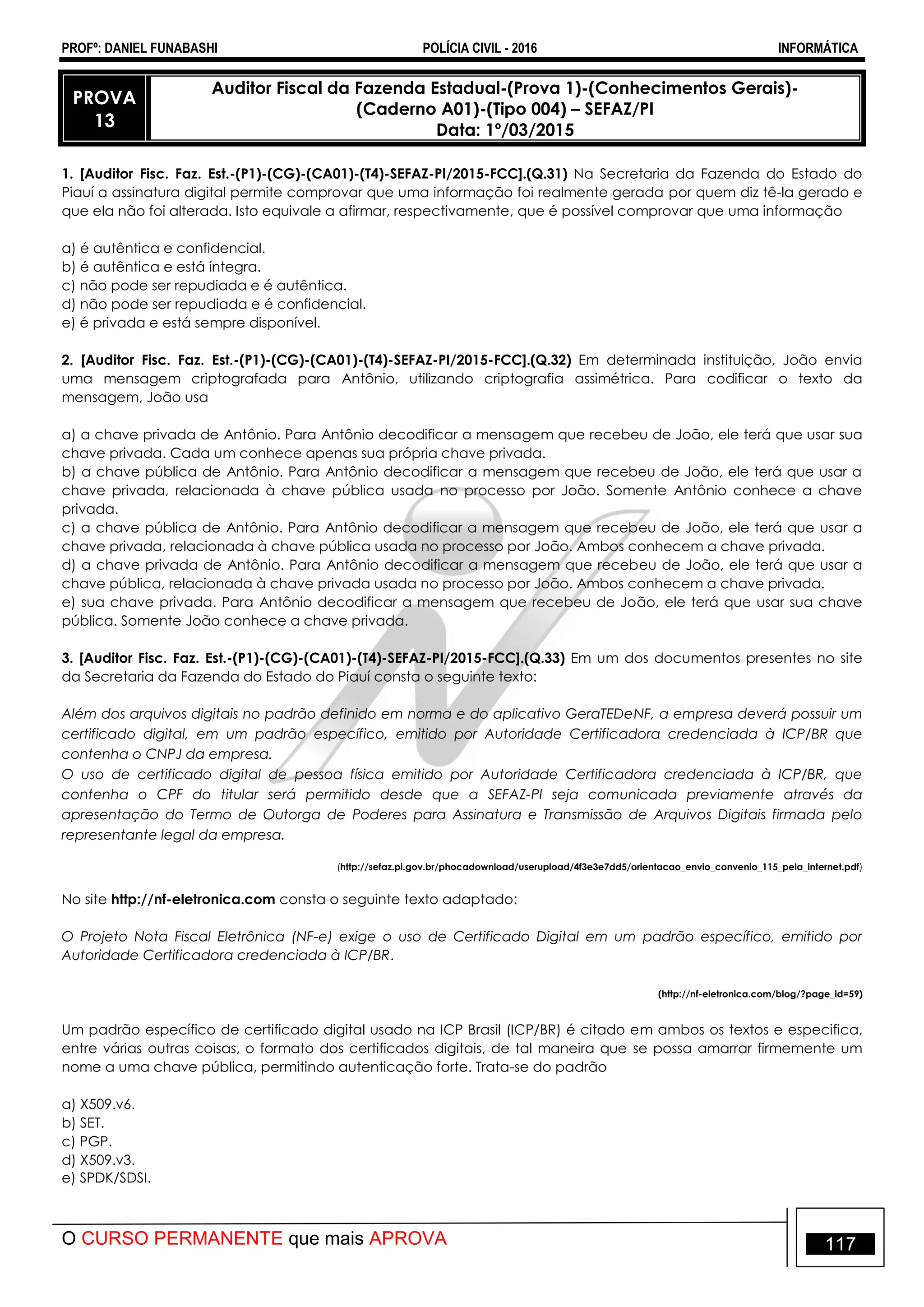 PROFº: DANIEL FUNABASHI POLÍCIA CIVIL - 2016 INFORMÁTICA
O CURSO PERMANENTE que mais APROVA 117
PROVA
13
Auditor Fiscal da Fazenda Estadual-(Prova 1)-(Conhecimentos Gerais)-
(Caderno A01)-(Tipo 004) – SEFAZ/PI
Data: 1º/03/2015
1. [Auditor Fisc. Faz. Est.-(P1)-(CG)-(CA01)-(T4)-SEFAZ-PI/2015-FCC].(Q.31) Na Secretaria da Fazenda do Estado do
Piauí a assinatura digital permite comprovar que uma informação foi realmente gerada por quem diz tê-la gerado e
que ela não foi alterada. Isto equivale a afirmar, respectivamente, que é possível comprovar que uma informação
a) é autêntica e confidencial.
b) é autêntica e está íntegra.
c) não pode ser repudiada e é autêntica.
d) não pode ser repudiada e é confidencial.
e) é privada e está sempre disponível.
2. [Auditor Fisc. Faz. Est.-(P1)-(CG)-(CA01)-(T4)-SEFAZ-PI/2015-FCC].(Q.32) Em determinada instituição, João envia
uma mensagem criptografada para Antônio, utilizando criptografia assimétrica. Para codificar o texto da
mensagem, João usa
a) a chave privada de Antônio. Para Antônio decodificar a mensagem que recebeu de João, ele terá que usar sua
chave privada. Cada um conhece apenas sua própria chave privada.
b) a chave pública de Antônio. Para Antônio decodificar a mensagem que recebeu de João, ele terá que usar a
chave privada, relacionada à chave pública usada no processo por João. Somente Antônio conhece a chave
privada.
c) a chave pública de Antônio. Para Antônio decodificar a mensagem que recebeu de João, ele terá que usar a
chave privada, relacionada à chave pública usada no processo por João. Ambos conhecem a chave privada.
d) a chave privada de Antônio. Para Antônio decodificar a mensagem que recebeu de João, ele terá que usar a
chave pública, relacionada à chave privada usada no processo por João. Ambos conhecem a chave privada.
e) sua chave privada. Para Antônio decodificar a mensagem que recebeu de João, ele terá que usar sua chave
pública. Somente João conhece a chave privada.
3. [Auditor Fisc. Faz. Est.-(P1)-(CG)-(CA01)-(T4)-SEFAZ-PI/2015-FCC].(Q.33) Em um dos documentos presentes no site
da Secretaria da Fazenda do Estado do Piauí consta o seguinte texto:
Além dos arquivos digitais no padrão definido em norma e do aplicativo GeraTEDeNF, a empresa deverá possuir um
certificado digital, em um padrão específico, emitido por Autoridade Certificadora credenciada à ICP/BR que
contenha o CNPJ da empresa.
O uso de certificado digital de pessoa física emitido por Autoridade Certificadora credenciada à ICP/BR, que
contenha o CPF do titular será permitido desde que a SEFAZ-PI seja comunicada previamente através da
apresentação do Termo de Outorga de Poderes para Assinatura e Transmissão de Arquivos Digitais firmada pelo
representante legal da empresa.
(http://sefaz.pi.gov.br/phocadownload/userupload/4f3e3e7dd5/orientacao_envio_convenio_115_pela_internet.pdf)
No site http://nf-eletronica.com consta o seguinte texto adaptado:
O Projeto Nota Fiscal Eletrônica (NF-e) exige o uso de Certificado Digital em um padrão específico, emitido por
Autoridade Certificadora credenciada à ICP/BR.
(http://nf-eletronica.com/blog/?page_id=59)
Um padrão específico de certificado digital usado na ICP Brasil (ICP/BR) é citado em ambos os textos e especifica,
entre várias outras coisas, o formato dos certificados digitais, de tal maneira que se possa amarrar firmemente um
nome a uma chave pública, permitindo autenticação forte. Trata-se do padrão
a) X509.v6.
b) SET.
c) PGP.
d) X509.v3.
e) SPDK/SDSI.
 