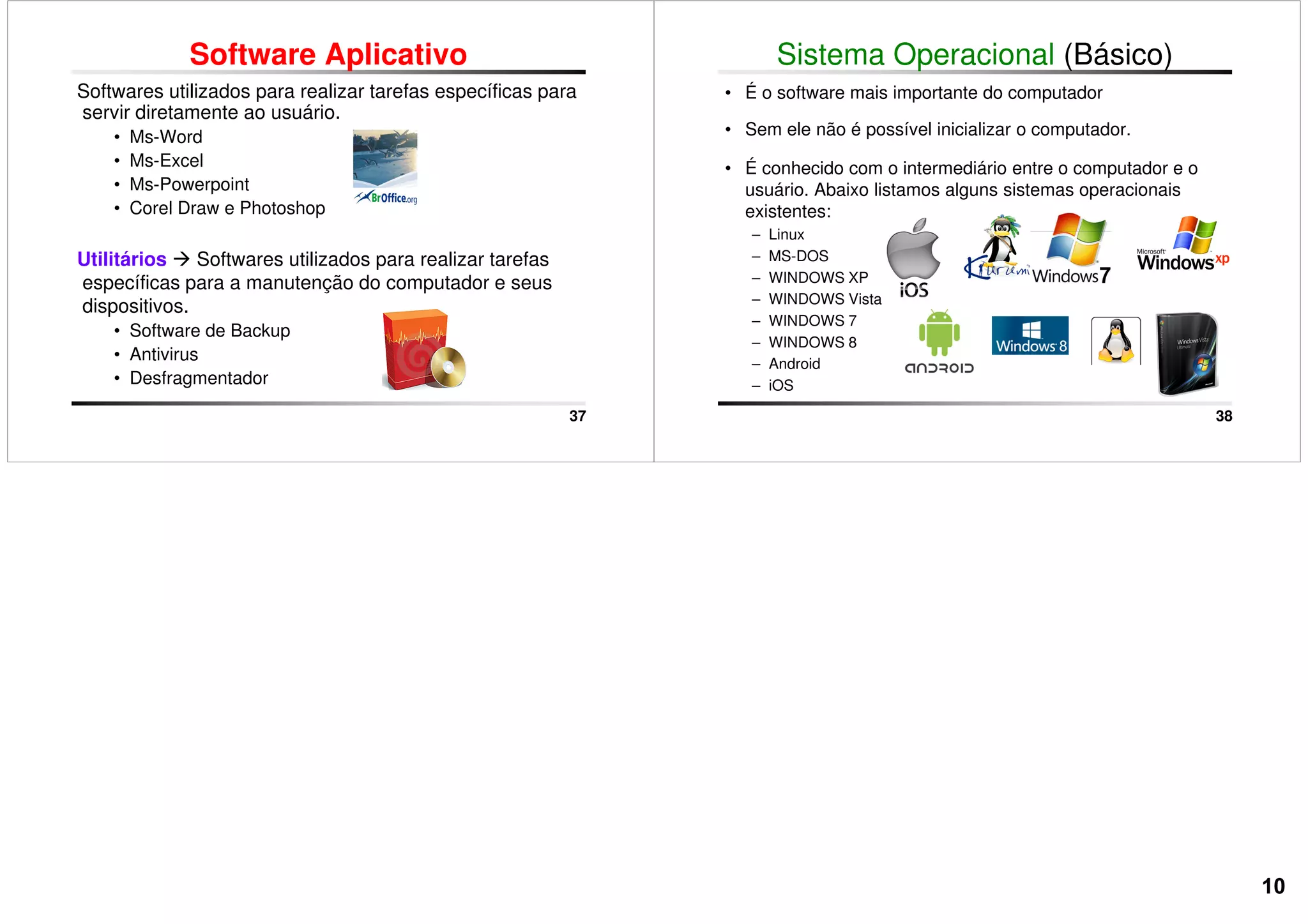 Software Aplicativo
Softwares utilizados para realizar tarefas específicas para
servir diretamente ao usuário.
• Ms-Word
• Ms-Excel
• Ms-Powerpoint
• Corel Draw e Photoshop
37
Utilitários Softwares utilizados para realizar tarefas
específicas para a manutenção do computador e seus
dispositivos.
• Software de Backup
• Antivirus
• Desfragmentador
Sistema Operacional (Básico)
• É o software mais importante do computador
• Sem ele não é possível inicializar o computador.
• É conhecido com o intermediário entre o computador e o
usuário. Abaixo listamos alguns sistemas operacionais
existentes:
– Linux
38
– Linux
– MS-DOS
– WINDOWS XP
– WINDOWS Vista
– WINDOWS 7
– WINDOWS 8
– Android
– iOS
10
 