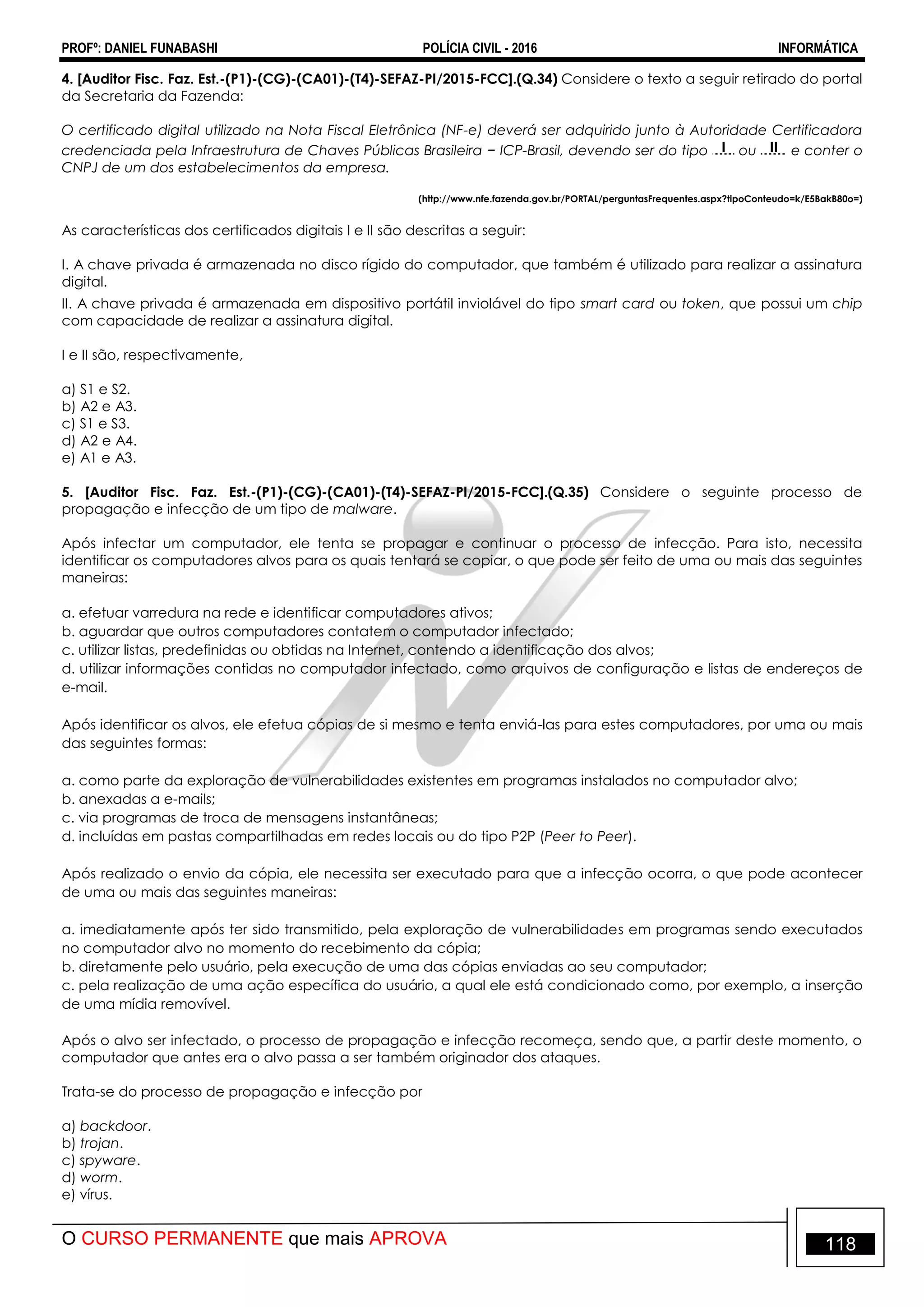 PROFº: DANIEL FUNABASHI POLÍCIA CIVIL - 2016 INFORMÁTICA
O CURSO PERMANENTE que mais APROVA 118
4. [Auditor Fisc. Faz. Est.-(P1)-(CG)-(CA01)-(T4)-SEFAZ-PI/2015-FCC].(Q.34) Considere o texto a seguir retirado do portal
da Secretaria da Fazenda:
O certificado digital utilizado na Nota Fiscal Eletrônica (NF-e) deverá ser adquirido junto à Autoridade Certificadora
credenciada pela Infraestrutura de Chaves Públicas Brasileira − ICP-Brasil, devendo ser do tipo I ou II e conter o
CNPJ de um dos estabelecimentos da empresa.
(http://www.nfe.fazenda.gov.br/PORTAL/perguntasFrequentes.aspx?tipoConteudo=k/E5BakB80o=)
As características dos certificados digitais I e II são descritas a seguir:
I. A chave privada é armazenada no disco rígido do computador, que também é utilizado para realizar a assinatura
digital.
II. A chave privada é armazenada em dispositivo portátil inviolável do tipo smart card ou token, que possui um chip
com capacidade de realizar a assinatura digital.
I e II são, respectivamente,
a) S1 e S2.
b) A2 e A3.
c) S1 e S3.
d) A2 e A4.
e) A1 e A3.
5. [Auditor Fisc. Faz. Est.-(P1)-(CG)-(CA01)-(T4)-SEFAZ-PI/2015-FCC].(Q.35) Considere o seguinte processo de
propagação e infecção de um tipo de malware.
Após infectar um computador, ele tenta se propagar e continuar o processo de infecção. Para isto, necessita
identificar os computadores alvos para os quais tentará se copiar, o que pode ser feito de uma ou mais das seguintes
maneiras:
a. efetuar varredura na rede e identificar computadores ativos;
b. aguardar que outros computadores contatem o computador infectado;
c. utilizar listas, predefinidas ou obtidas na Internet, contendo a identificação dos alvos;
d. utilizar informações contidas no computador infectado, como arquivos de configuração e listas de endereços de
e-mail.
Após identificar os alvos, ele efetua cópias de si mesmo e tenta enviá-las para estes computadores, por uma ou mais
das seguintes formas:
a. como parte da exploração de vulnerabilidades existentes em programas instalados no computador alvo;
b. anexadas a e-mails;
c. via programas de troca de mensagens instantâneas;
d. incluídas em pastas compartilhadas em redes locais ou do tipo P2P (Peer to Peer).
Após realizado o envio da cópia, ele necessita ser executado para que a infecção ocorra, o que pode acontecer
de uma ou mais das seguintes maneiras:
a. imediatamente após ter sido transmitido, pela exploração de vulnerabilidades em programas sendo executados
no computador alvo no momento do recebimento da cópia;
b. diretamente pelo usuário, pela execução de uma das cópias enviadas ao seu computador;
c. pela realização de uma ação específica do usuário, a qual ele está condicionado como, por exemplo, a inserção
de uma mídia removível.
Após o alvo ser infectado, o processo de propagação e infecção recomeça, sendo que, a partir deste momento, o
computador que antes era o alvo passa a ser também originador dos ataques.
Trata-se do processo de propagação e infecção por
a) backdoor.
b) trojan.
c) spyware.
d) worm.
e) vírus.
 
