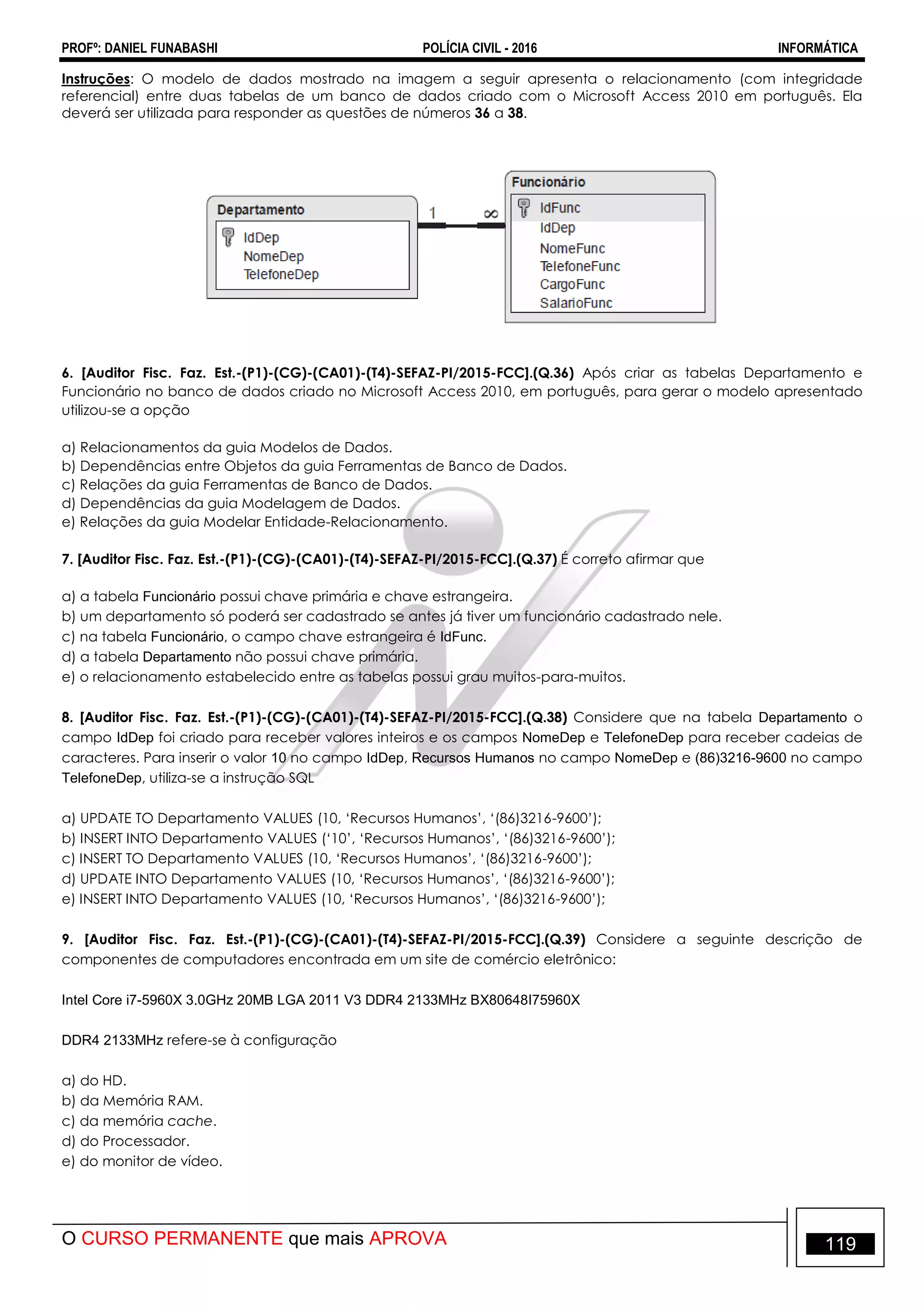 PROFº: DANIEL FUNABASHI POLÍCIA CIVIL - 2016 INFORMÁTICA
O CURSO PERMANENTE que mais APROVA 119
Instruções: O modelo de dados mostrado na imagem a seguir apresenta o relacionamento (com integridade
referencial) entre duas tabelas de um banco de dados criado com o Microsoft Access 2010 em português. Ela
deverá ser utilizada para responder as questões de números 36 a 38.
6. [Auditor Fisc. Faz. Est.-(P1)-(CG)-(CA01)-(T4)-SEFAZ-PI/2015-FCC].(Q.36) Após criar as tabelas Departamento e
Funcionário no banco de dados criado no Microsoft Access 2010, em português, para gerar o modelo apresentado
utilizou-se a opção
a) Relacionamentos da guia Modelos de Dados.
b) Dependências entre Objetos da guia Ferramentas de Banco de Dados.
c) Relações da guia Ferramentas de Banco de Dados.
d) Dependências da guia Modelagem de Dados.
e) Relações da guia Modelar Entidade-Relacionamento.
7. [Auditor Fisc. Faz. Est.-(P1)-(CG)-(CA01)-(T4)-SEFAZ-PI/2015-FCC].(Q.37) É correto afirmar que
a) a tabela Funcionário possui chave primária e chave estrangeira.
b) um departamento só poderá ser cadastrado se antes já tiver um funcionário cadastrado nele.
c) na tabela Funcionário, o campo chave estrangeira é IdFunc.
d) a tabela Departamento não possui chave primária.
e) o relacionamento estabelecido entre as tabelas possui grau muitos-para-muitos.
8. [Auditor Fisc. Faz. Est.-(P1)-(CG)-(CA01)-(T4)-SEFAZ-PI/2015-FCC].(Q.38) Considere que na tabela Departamento o
campo IdDep foi criado para receber valores inteiros e os campos NomeDep e TelefoneDep para receber cadeias de
caracteres. Para inserir o valor 10 no campo IdDep, Recursos Humanos no campo NomeDep e (86)3216-9600 no campo
TelefoneDep, utiliza-se a instrução SQL
a) UPDATE TO Departamento VALUES (10, „Recursos Humanos‟, „(86)3216-9600‟);
b) INSERT INTO Departamento VALUES („10‟, „Recursos Humanos‟, „(86)3216-9600‟);
c) INSERT TO Departamento VALUES (10, „Recursos Humanos‟, „(86)3216-9600‟);
d) UPDATE INTO Departamento VALUES (10, „Recursos Humanos‟, „(86)3216-9600‟);
e) INSERT INTO Departamento VALUES (10, „Recursos Humanos‟, „(86)3216-9600‟);
9. [Auditor Fisc. Faz. Est.-(P1)-(CG)-(CA01)-(T4)-SEFAZ-PI/2015-FCC].(Q.39) Considere a seguinte descrição de
componentes de computadores encontrada em um site de comércio eletrônico:
Intel Core i7-5960X 3.0GHz 20MB LGA 2011 V3 DDR4 2133MHz BX80648I75960X
DDR4 2133MHz refere-se à configuração
a) do HD.
b) da Memória RAM.
c) da memória cache.
d) do Processador.
e) do monitor de vídeo.
 
