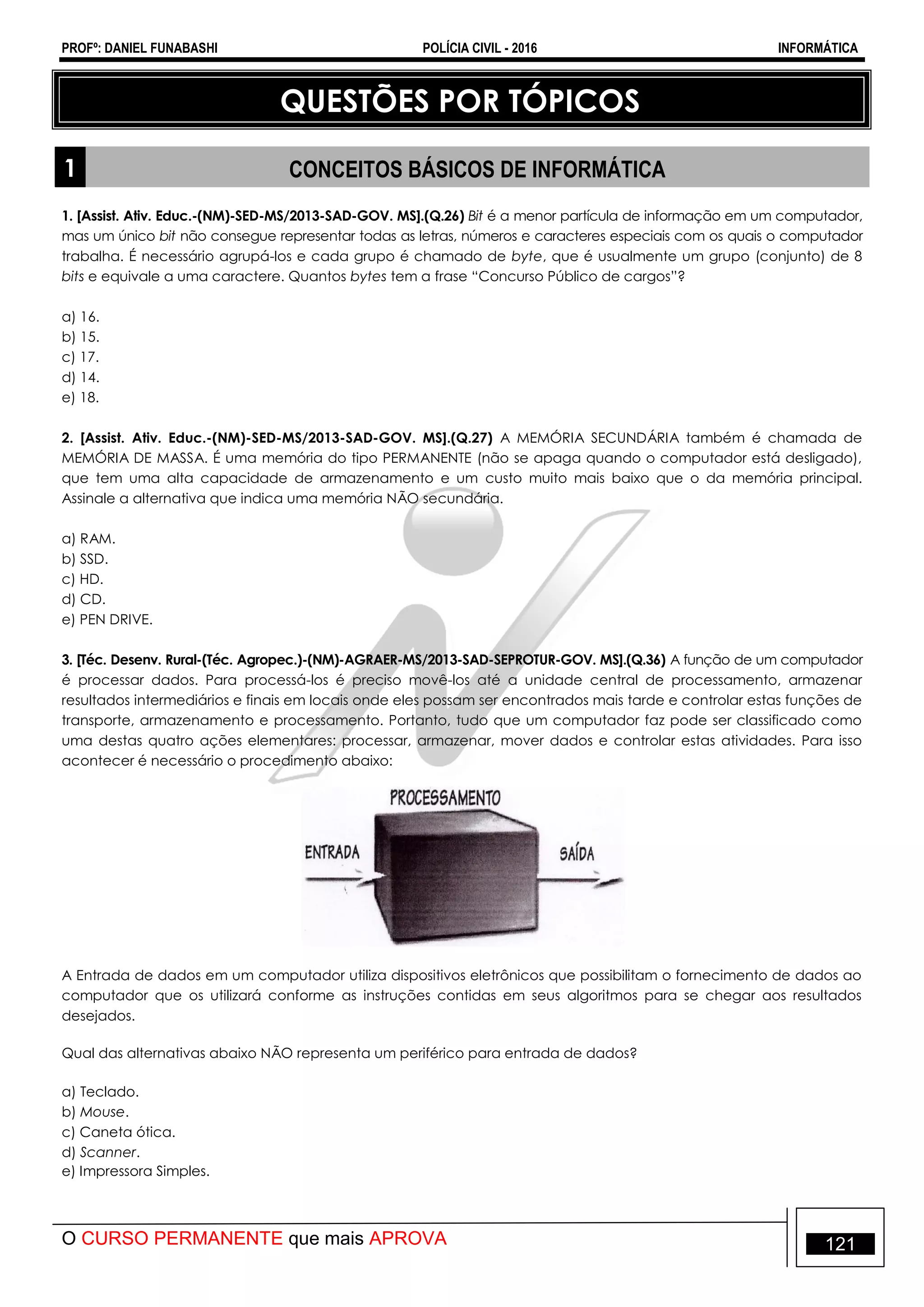 PROFº: DANIEL FUNABASHI POLÍCIA CIVIL - 2016 INFORMÁTICA
O CURSO PERMANENTE que mais APROVA 121
QUESTÕES POR TÓPICOS
1 CONCEITOS BÁSICOS DE INFORMÁTICA
1. [Assist. Ativ. Educ.-(NM)-SED-MS/2013-SAD-GOV. MS].(Q.26) Bit é a menor partícula de informação em um computador,
mas um único bit não consegue representar todas as letras, números e caracteres especiais com os quais o computador
trabalha. É necessário agrupá-los e cada grupo é chamado de byte, que é usualmente um grupo (conjunto) de 8
bits e equivale a uma caractere. Quantos bytes tem a frase “Concurso Público de cargos”?
a) 16.
b) 15.
c) 17.
d) 14.
e) 18.
2. [Assist. Ativ. Educ.-(NM)-SED-MS/2013-SAD-GOV. MS].(Q.27) A MEMÓRIA SECUNDÁRIA também é chamada de
MEMÓRIA DE MASSA. É uma memória do tipo PERMANENTE (não se apaga quando o computador está desligado),
que tem uma alta capacidade de armazenamento e um custo muito mais baixo que o da memória principal.
Assinale a alternativa que indica uma memória NÃO secundária.
a) RAM.
b) SSD.
c) HD.
d) CD.
e) PEN DRIVE.
3. [Téc. Desenv. Rural-(Téc. Agropec.)-(NM)-AGRAER-MS/2013-SAD-SEPROTUR-GOV. MS].(Q.36) A função de um computador
é processar dados. Para processá-los é preciso movê-los até a unidade central de processamento, armazenar
resultados intermediários e finais em locais onde eles possam ser encontrados mais tarde e controlar estas funções de
transporte, armazenamento e processamento. Portanto, tudo que um computador faz pode ser classificado como
uma destas quatro ações elementares: processar, armazenar, mover dados e controlar estas atividades. Para isso
acontecer é necessário o procedimento abaixo:
A Entrada de dados em um computador utiliza dispositivos eletrônicos que possibilitam o fornecimento de dados ao
computador que os utilizará conforme as instruções contidas em seus algoritmos para se chegar aos resultados
desejados.
Qual das alternativas abaixo NÃO representa um periférico para entrada de dados?
a) Teclado.
b) Mouse.
c) Caneta ótica.
d) Scanner.
e) Impressora Simples.
 