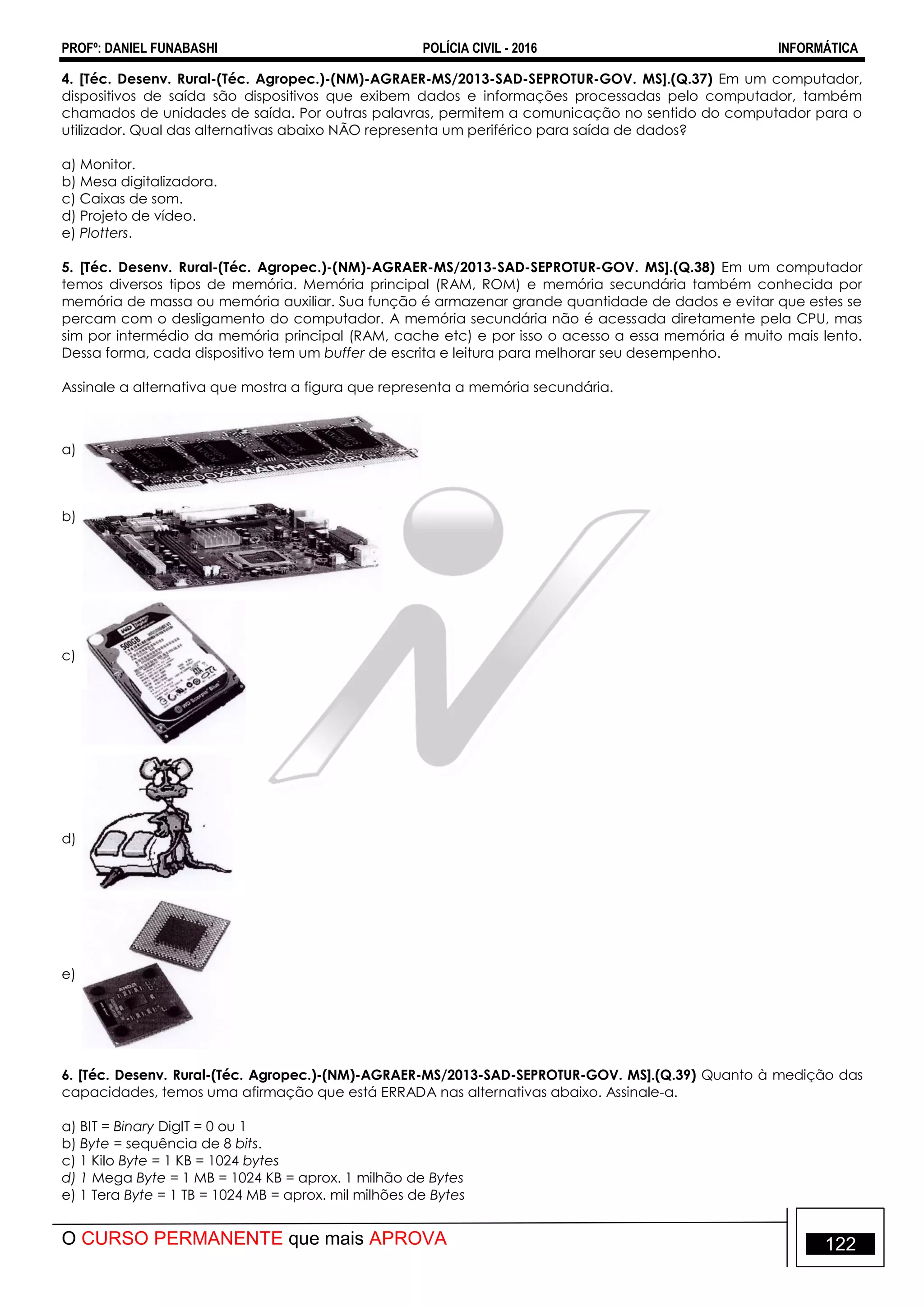 PROFº: DANIEL FUNABASHI POLÍCIA CIVIL - 2016 INFORMÁTICA
O CURSO PERMANENTE que mais APROVA 122
4. [Téc. Desenv. Rural-(Téc. Agropec.)-(NM)-AGRAER-MS/2013-SAD-SEPROTUR-GOV. MS].(Q.37) Em um computador,
dispositivos de saída são dispositivos que exibem dados e informações processadas pelo computador, também
chamados de unidades de saída. Por outras palavras, permitem a comunicação no sentido do computador para o
utilizador. Qual das alternativas abaixo NÃO representa um periférico para saída de dados?
a) Monitor.
b) Mesa digitalizadora.
c) Caixas de som.
d) Projeto de vídeo.
e) Plotters.
5. [Téc. Desenv. Rural-(Téc. Agropec.)-(NM)-AGRAER-MS/2013-SAD-SEPROTUR-GOV. MS].(Q.38) Em um computador
temos diversos tipos de memória. Memória principal (RAM, ROM) e memória secundária também conhecida por
memória de massa ou memória auxiliar. Sua função é armazenar grande quantidade de dados e evitar que estes se
percam com o desligamento do computador. A memória secundária não é acessada diretamente pela CPU, mas
sim por intermédio da memória principal (RAM, cache etc) e por isso o acesso a essa memória é muito mais lento.
Dessa forma, cada dispositivo tem um buffer de escrita e leitura para melhorar seu desempenho.
Assinale a alternativa que mostra a figura que representa a memória secundária.
a)
b)
c)
d)
e)
6. [Téc. Desenv. Rural-(Téc. Agropec.)-(NM)-AGRAER-MS/2013-SAD-SEPROTUR-GOV. MS].(Q.39) Quanto à medição das
capacidades, temos uma afirmação que está ERRADA nas alternativas abaixo. Assinale-a.
a) BIT = Binary DigIT = 0 ou 1
b) Byte = sequência de 8 bits.
c) 1 Kilo Byte = 1 KB = 1024 bytes
d) 1 Mega Byte = 1 MB = 1024 KB = aprox. 1 milhão de Bytes
e) 1 Tera Byte = 1 TB = 1024 MB = aprox. mil milhões de Bytes
 