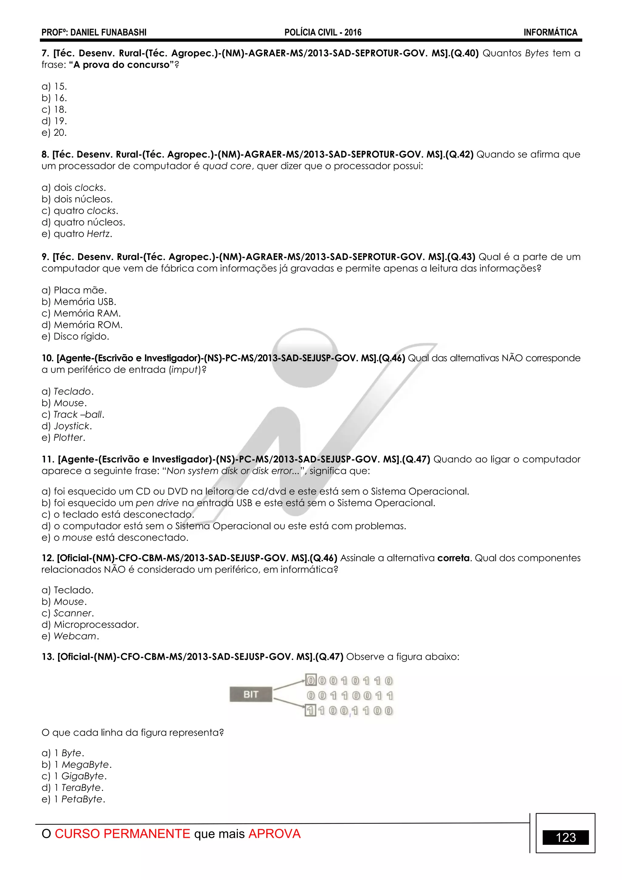 PROFº: DANIEL FUNABASHI POLÍCIA CIVIL - 2016 INFORMÁTICA
O CURSO PERMANENTE que mais APROVA 123
7. [Téc. Desenv. Rural-(Téc. Agropec.)-(NM)-AGRAER-MS/2013-SAD-SEPROTUR-GOV. MS].(Q.40) Quantos Bytes tem a
frase: “A prova do concurso”?
a) 15.
b) 16.
c) 18.
d) 19.
e) 20.
8. [Téc. Desenv. Rural-(Téc. Agropec.)-(NM)-AGRAER-MS/2013-SAD-SEPROTUR-GOV. MS].(Q.42) Quando se afirma que
um processador de computador é quad core, quer dizer que o processador possui:
a) dois clocks.
b) dois núcleos.
c) quatro clocks.
d) quatro núcleos.
e) quatro Hertz.
9. [Téc. Desenv. Rural-(Téc. Agropec.)-(NM)-AGRAER-MS/2013-SAD-SEPROTUR-GOV. MS].(Q.43) Qual é a parte de um
computador que vem de fábrica com informações já gravadas e permite apenas a leitura das informações?
a) Placa mãe.
b) Memória USB.
c) Memória RAM.
d) Memória ROM.
e) Disco rígido.
10. [Agente-(Escrivão e Investigador)-(NS)-PC-MS/2013-SAD-SEJUSP-GOV. MS].(Q.46) Qual das alternativas NÃO corresponde
a um periférico de entrada (imput)?
a) Teclado.
b) Mouse.
c) Track –ball.
d) Joystick.
e) Plotter.
11. [Agente-(Escrivão e Investigador)-(NS)-PC-MS/2013-SAD-SEJUSP-GOV. MS].(Q.47) Quando ao ligar o computador
aparece a seguinte frase: “Non system disk or disk error...”, significa que:
a) foi esquecido um CD ou DVD na leitora de cd/dvd e este está sem o Sistema Operacional.
b) foi esquecido um pen drive na entrada USB e este está sem o Sistema Operacional.
c) o teclado está desconectado.
d) o computador está sem o Sistema Operacional ou este está com problemas.
e) o mouse está desconectado.
12. [Oficial-(NM)-CFO-CBM-MS/2013-SAD-SEJUSP-GOV. MS].(Q.46) Assinale a alternativa correta. Qual dos componentes
relacionados NÃO é considerado um periférico, em informática?
a) Teclado.
b) Mouse.
c) Scanner.
d) Microprocessador.
e) Webcam.
13. [Oficial-(NM)-CFO-CBM-MS/2013-SAD-SEJUSP-GOV. MS].(Q.47) Observe a figura abaixo:
O que cada linha da figura representa?
a) 1 Byte.
b) 1 MegaByte.
c) 1 GigaByte.
d) 1 TeraByte.
e) 1 PetaByte.
 