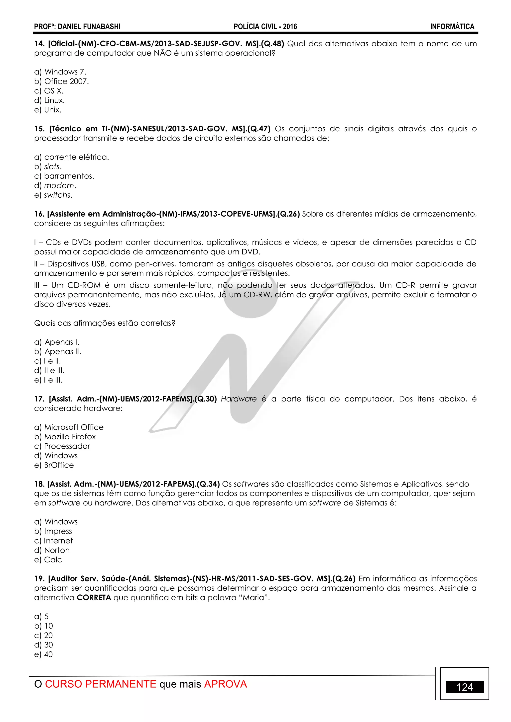 PROFº: DANIEL FUNABASHI POLÍCIA CIVIL - 2016 INFORMÁTICA
O CURSO PERMANENTE que mais APROVA 124
14. [Oficial-(NM)-CFO-CBM-MS/2013-SAD-SEJUSP-GOV. MS].(Q.48) Qual das alternativas abaixo tem o nome de um
programa de computador que NÃO é um sistema operacional?
a) Windows 7.
b) Office 2007.
c) OS X.
d) Linux.
e) Unix.
15. [Técnico em TI-(NM)-SANESUL/2013-SAD-GOV. MS].(Q.47) Os conjuntos de sinais digitais através dos quais o
processador transmite e recebe dados de circuito externos são chamados de:
a) corrente elétrica.
b) slots.
c) barramentos.
d) modem.
e) switchs.
16. [Assistente em Administração-(NM)-IFMS/2013-COPEVE-UFMS].(Q.26) Sobre as diferentes mídias de armazenamento,
considere as seguintes afirmações:
I – CDs e DVDs podem conter documentos, aplicativos, músicas e vídeos, e apesar de dimensões parecidas o CD
possui maior capacidade de armazenamento que um DVD.
II – Dispositivos USB, como pen-drives, tornaram os antigos disquetes obsoletos, por causa da maior capacidade de
armazenamento e por serem mais rápidos, compactos e resistentes.
III – Um CD-ROM é um disco somente-leitura, não podendo ter seus dados alterados. Um CD-R permite gravar
arquivos permanentemente, mas não excluí-los. Já um CD-RW, além de gravar arquivos, permite excluir e formatar o
disco diversas vezes.
Quais das afirmações estão corretas?
a) Apenas I.
b) Apenas II.
c) I e II.
d) II e III.
e) I e III.
17. [Assist. Adm.-(NM)-UEMS/2012-FAPEMS].(Q.30) Hardware é a parte física do computador. Dos itens abaixo, é
considerado hardware:
a) Microsoft Office
b) Mozilla Firefox
c) Processador
d) Windows
e) BrOffice
18. [Assist. Adm.-(NM)-UEMS/2012-FAPEMS].(Q.34) Os softwares são classificados como Sistemas e Aplicativos, sendo
que os de sistemas têm como função gerenciar todos os componentes e dispositivos de um computador, quer sejam
em software ou hardware. Das alternativas abaixo, a que representa um software de Sistemas é:
a) Windows
b) Impress
c) Internet
d) Norton
e) Calc
19. [Auditor Serv. Saúde-(Anál. Sistemas)-(NS)-HR-MS/2011-SAD-SES-GOV. MS].(Q.26) Em informática as informações
precisam ser quantificadas para que possamos determinar o espaço para armazenamento das mesmas. Assinale a
alternativa CORRETA que quantifica em bits a palavra “Maria”.
a) 5
b) 10
c) 20
d) 30
e) 40
 