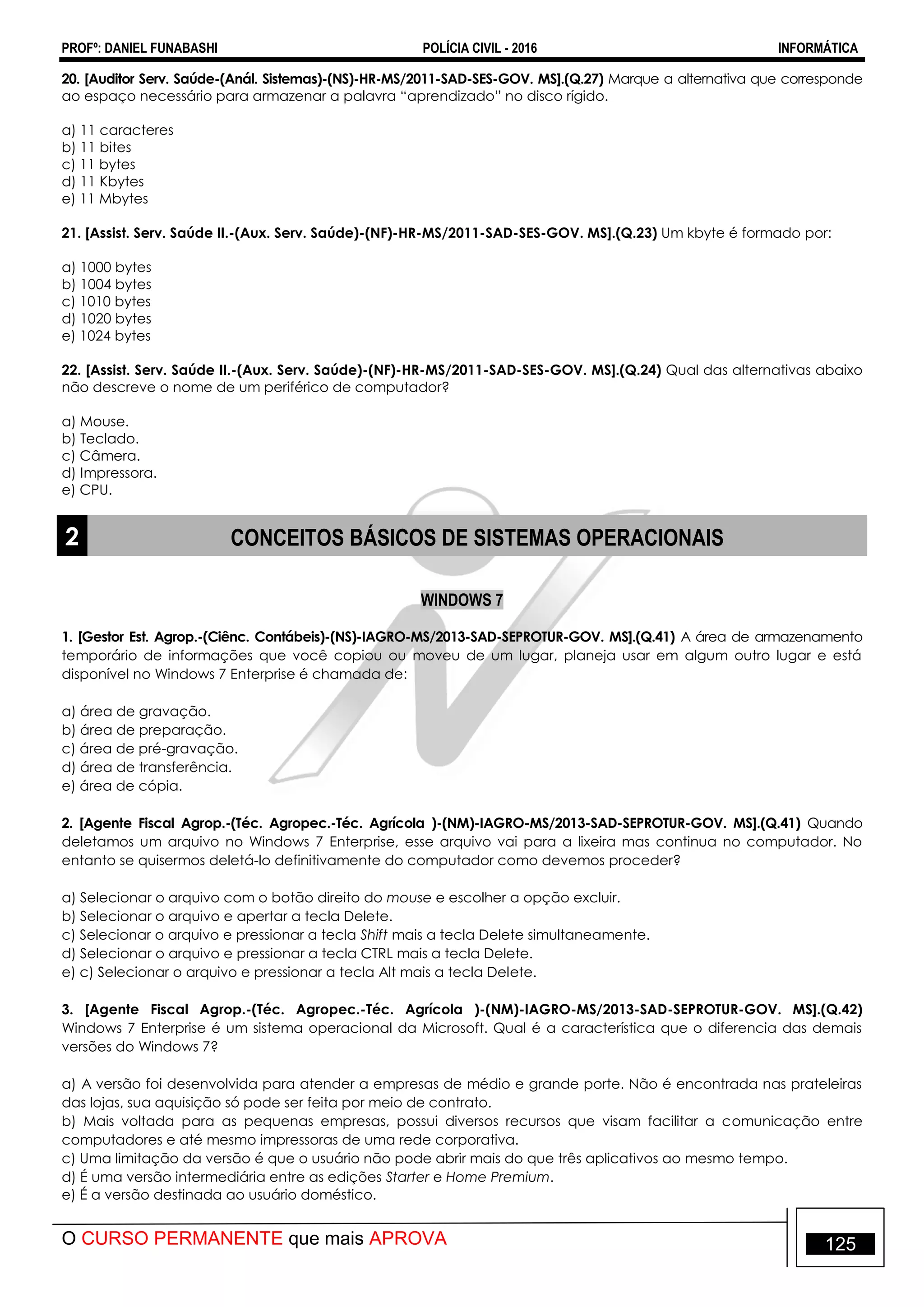 PROFº: DANIEL FUNABASHI POLÍCIA CIVIL - 2016 INFORMÁTICA
O CURSO PERMANENTE que mais APROVA 125
20. [Auditor Serv. Saúde-(Anál. Sistemas)-(NS)-HR-MS/2011-SAD-SES-GOV. MS].(Q.27) Marque a alternativa que corresponde
ao espaço necessário para armazenar a palavra “aprendizado” no disco rígido.
a) 11 caracteres
b) 11 bites
c) 11 bytes
d) 11 Kbytes
e) 11 Mbytes
21. [Assist. Serv. Saúde II.-(Aux. Serv. Saúde)-(NF)-HR-MS/2011-SAD-SES-GOV. MS].(Q.23) Um kbyte é formado por:
a) 1000 bytes
b) 1004 bytes
c) 1010 bytes
d) 1020 bytes
e) 1024 bytes
22. [Assist. Serv. Saúde II.-(Aux. Serv. Saúde)-(NF)-HR-MS/2011-SAD-SES-GOV. MS].(Q.24) Qual das alternativas abaixo
não descreve o nome de um periférico de computador?
a) Mouse.
b) Teclado.
c) Câmera.
d) Impressora.
e) CPU.
2 CONCEITOS BÁSICOS DE SISTEMAS OPERACIONAIS
WINDOWS 7
1. [Gestor Est. Agrop.-(Ciênc. Contábeis)-(NS)-IAGRO-MS/2013-SAD-SEPROTUR-GOV. MS].(Q.41) A área de armazenamento
temporário de informações que você copiou ou moveu de um lugar, planeja usar em algum outro lugar e está
disponível no Windows 7 Enterprise é chamada de:
a) área de gravação.
b) área de preparação.
c) área de pré-gravação.
d) área de transferência.
e) área de cópia.
2. [Agente Fiscal Agrop.-(Téc. Agropec.-Téc. Agrícola )-(NM)-IAGRO-MS/2013-SAD-SEPROTUR-GOV. MS].(Q.41) Quando
deletamos um arquivo no Windows 7 Enterprise, esse arquivo vai para a lixeira mas continua no computador. No
entanto se quisermos deletá-lo definitivamente do computador como devemos proceder?
a) Selecionar o arquivo com o botão direito do mouse e escolher a opção excluir.
b) Selecionar o arquivo e apertar a tecla Delete.
c) Selecionar o arquivo e pressionar a tecla Shift mais a tecla Delete simultaneamente.
d) Selecionar o arquivo e pressionar a tecla CTRL mais a tecla Delete.
e) c) Selecionar o arquivo e pressionar a tecla Alt mais a tecla Delete.
3. [Agente Fiscal Agrop.-(Téc. Agropec.-Téc. Agrícola )-(NM)-IAGRO-MS/2013-SAD-SEPROTUR-GOV. MS].(Q.42)
Windows 7 Enterprise é um sistema operacional da Microsoft. Qual é a característica que o diferencia das demais
versões do Windows 7?
a) A versão foi desenvolvida para atender a empresas de médio e grande porte. Não é encontrada nas prateleiras
das lojas, sua aquisição só pode ser feita por meio de contrato.
b) Mais voltada para as pequenas empresas, possui diversos recursos que visam facilitar a comunicação entre
computadores e até mesmo impressoras de uma rede corporativa.
c) Uma limitação da versão é que o usuário não pode abrir mais do que três aplicativos ao mesmo tempo.
d) É uma versão intermediária entre as edições Starter e Home Premium.
e) É a versão destinada ao usuário doméstico.
 