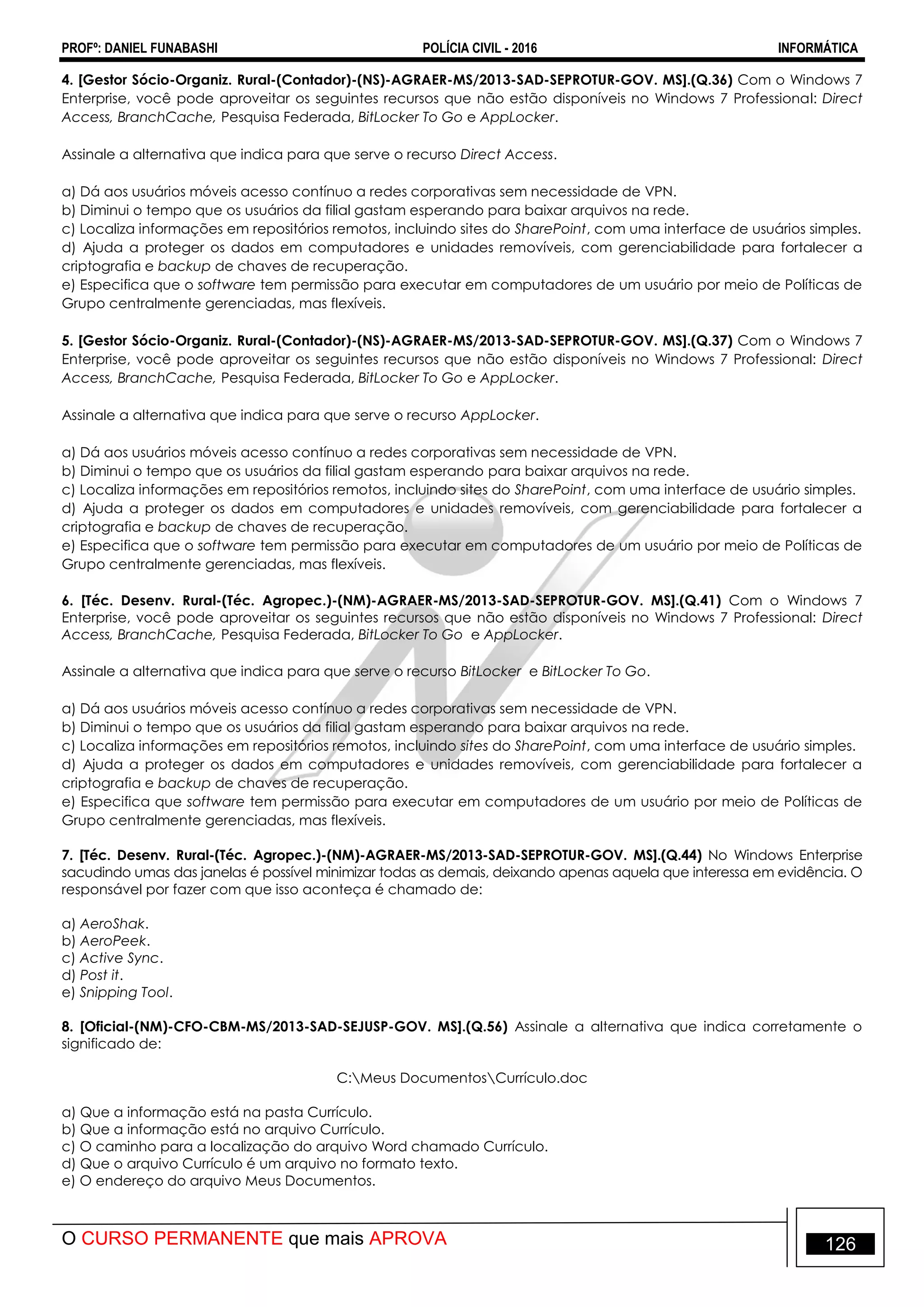 PROFº: DANIEL FUNABASHI POLÍCIA CIVIL - 2016 INFORMÁTICA
O CURSO PERMANENTE que mais APROVA 126
4. [Gestor Sócio-Organiz. Rural-(Contador)-(NS)-AGRAER-MS/2013-SAD-SEPROTUR-GOV. MS].(Q.36) Com o Windows 7
Enterprise, você pode aproveitar os seguintes recursos que não estão disponíveis no Windows 7 Professional: Direct
Access, BranchCache, Pesquisa Federada, BitLocker To Go e AppLocker.
Assinale a alternativa que indica para que serve o recurso Direct Access.
a) Dá aos usuários móveis acesso contínuo a redes corporativas sem necessidade de VPN.
b) Diminui o tempo que os usuários da filial gastam esperando para baixar arquivos na rede.
c) Localiza informações em repositórios remotos, incluindo sites do SharePoint, com uma interface de usuários simples.
d) Ajuda a proteger os dados em computadores e unidades removíveis, com gerenciabilidade para fortalecer a
criptografia e backup de chaves de recuperação.
e) Especifica que o software tem permissão para executar em computadores de um usuário por meio de Políticas de
Grupo centralmente gerenciadas, mas flexíveis.
5. [Gestor Sócio-Organiz. Rural-(Contador)-(NS)-AGRAER-MS/2013-SAD-SEPROTUR-GOV. MS].(Q.37) Com o Windows 7
Enterprise, você pode aproveitar os seguintes recursos que não estão disponíveis no Windows 7 Professional: Direct
Access, BranchCache, Pesquisa Federada, BitLocker To Go e AppLocker.
Assinale a alternativa que indica para que serve o recurso AppLocker.
a) Dá aos usuários móveis acesso contínuo a redes corporativas sem necessidade de VPN.
b) Diminui o tempo que os usuários da filial gastam esperando para baixar arquivos na rede.
c) Localiza informações em repositórios remotos, incluindo sites do SharePoint, com uma interface de usuário simples.
d) Ajuda a proteger os dados em computadores e unidades removíveis, com gerenciabilidade para fortalecer a
criptografia e backup de chaves de recuperação.
e) Especifica que o software tem permissão para executar em computadores de um usuário por meio de Políticas de
Grupo centralmente gerenciadas, mas flexíveis.
6. [Téc. Desenv. Rural-(Téc. Agropec.)-(NM)-AGRAER-MS/2013-SAD-SEPROTUR-GOV. MS].(Q.41) Com o Windows 7
Enterprise, você pode aproveitar os seguintes recursos que não estão disponíveis no Windows 7 Professional: Direct
Access, BranchCache, Pesquisa Federada, BitLocker To Go e AppLocker.
Assinale a alternativa que indica para que serve o recurso BitLocker e BitLocker To Go.
a) Dá aos usuários móveis acesso contínuo a redes corporativas sem necessidade de VPN.
b) Diminui o tempo que os usuários da filial gastam esperando para baixar arquivos na rede.
c) Localiza informações em repositórios remotos, incluindo sites do SharePoint, com uma interface de usuário simples.
d) Ajuda a proteger os dados em computadores e unidades removíveis, com gerenciabilidade para fortalecer a
criptografia e backup de chaves de recuperação.
e) Especifica que software tem permissão para executar em computadores de um usuário por meio de Políticas de
Grupo centralmente gerenciadas, mas flexíveis.
7. [Téc. Desenv. Rural-(Téc. Agropec.)-(NM)-AGRAER-MS/2013-SAD-SEPROTUR-GOV. MS].(Q.44) No Windows Enterprise
sacudindo umas das janelas é possível minimizar todas as demais, deixando apenas aquela que interessa em evidência. O
responsável por fazer com que isso aconteça é chamado de:
a) AeroShak.
b) AeroPeek.
c) Active Sync.
d) Post it.
e) Snipping Tool.
8. [Oficial-(NM)-CFO-CBM-MS/2013-SAD-SEJUSP-GOV. MS].(Q.56) Assinale a alternativa que indica corretamente o
significado de:
C:Meus DocumentosCurrículo.doc
a) Que a informação está na pasta Currículo.
b) Que a informação está no arquivo Currículo.
c) O caminho para a localização do arquivo Word chamado Currículo.
d) Que o arquivo Currículo é um arquivo no formato texto.
e) O endereço do arquivo Meus Documentos.
 