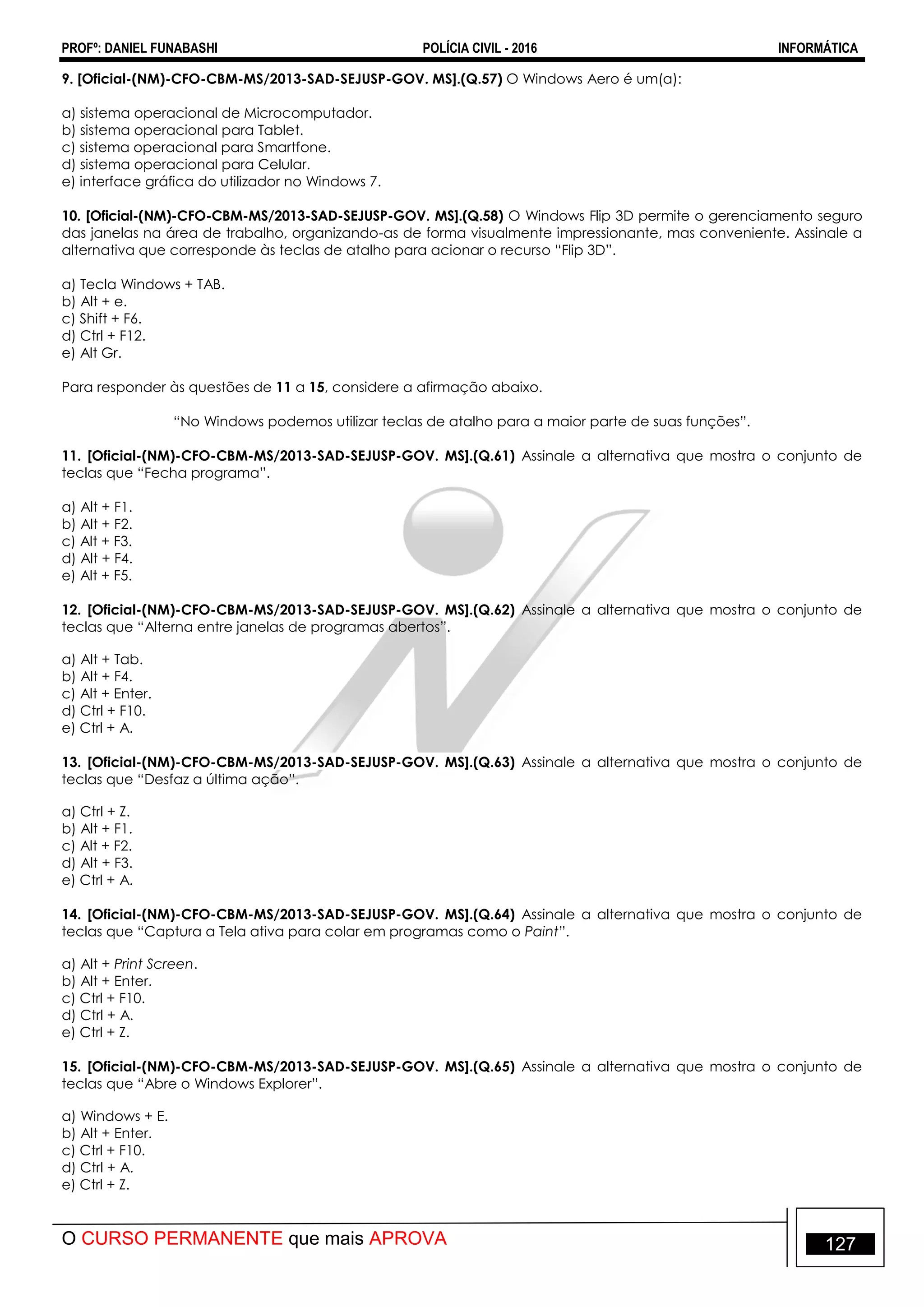 PROFº: DANIEL FUNABASHI POLÍCIA CIVIL - 2016 INFORMÁTICA
O CURSO PERMANENTE que mais APROVA 127
9. [Oficial-(NM)-CFO-CBM-MS/2013-SAD-SEJUSP-GOV. MS].(Q.57) O Windows Aero é um(a):
a) sistema operacional de Microcomputador.
b) sistema operacional para Tablet.
c) sistema operacional para Smartfone.
d) sistema operacional para Celular.
e) interface gráfica do utilizador no Windows 7.
10. [Oficial-(NM)-CFO-CBM-MS/2013-SAD-SEJUSP-GOV. MS].(Q.58) O Windows Flip 3D permite o gerenciamento seguro
das janelas na área de trabalho, organizando-as de forma visualmente impressionante, mas conveniente. Assinale a
alternativa que corresponde às teclas de atalho para acionar o recurso “Flip 3D”.
a) Tecla Windows + TAB.
b) Alt + e.
c) Shift + F6.
d) Ctrl + F12.
e) Alt Gr.
Para responder às questões de 11 a 15, considere a afirmação abaixo.
“No Windows podemos utilizar teclas de atalho para a maior parte de suas funções”.
11. [Oficial-(NM)-CFO-CBM-MS/2013-SAD-SEJUSP-GOV. MS].(Q.61) Assinale a alternativa que mostra o conjunto de
teclas que “Fecha programa”.
a) Alt + F1.
b) Alt + F2.
c) Alt + F3.
d) Alt + F4.
e) Alt + F5.
12. [Oficial-(NM)-CFO-CBM-MS/2013-SAD-SEJUSP-GOV. MS].(Q.62) Assinale a alternativa que mostra o conjunto de
teclas que “Alterna entre janelas de programas abertos”.
a) Alt + Tab.
b) Alt + F4.
c) Alt + Enter.
d) Ctrl + F10.
e) Ctrl + A.
13. [Oficial-(NM)-CFO-CBM-MS/2013-SAD-SEJUSP-GOV. MS].(Q.63) Assinale a alternativa que mostra o conjunto de
teclas que “Desfaz a última ação”.
a) Ctrl + Z.
b) Alt + F1.
c) Alt + F2.
d) Alt + F3.
e) Ctrl + A.
14. [Oficial-(NM)-CFO-CBM-MS/2013-SAD-SEJUSP-GOV. MS].(Q.64) Assinale a alternativa que mostra o conjunto de
teclas que “Captura a Tela ativa para colar em programas como o Paint”.
a) Alt + Print Screen.
b) Alt + Enter.
c) Ctrl + F10.
d) Ctrl + A.
e) Ctrl + Z.
15. [Oficial-(NM)-CFO-CBM-MS/2013-SAD-SEJUSP-GOV. MS].(Q.65) Assinale a alternativa que mostra o conjunto de
teclas que “Abre o Windows Explorer”.
a) Windows + E.
b) Alt + Enter.
c) Ctrl + F10.
d) Ctrl + A.
e) Ctrl + Z.
 
