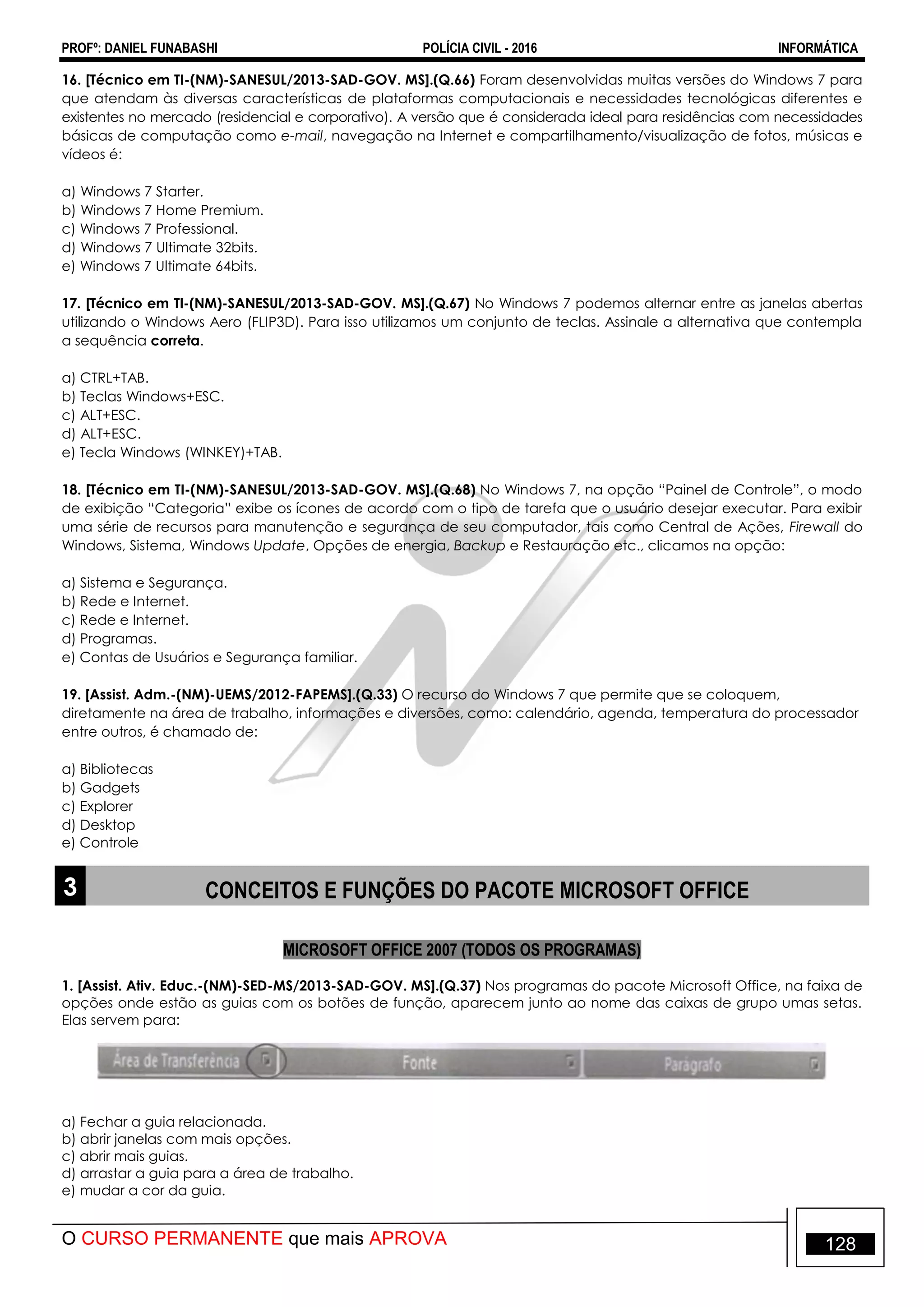 PROFº: DANIEL FUNABASHI POLÍCIA CIVIL - 2016 INFORMÁTICA
O CURSO PERMANENTE que mais APROVA 128
16. [Técnico em TI-(NM)-SANESUL/2013-SAD-GOV. MS].(Q.66) Foram desenvolvidas muitas versões do Windows 7 para
que atendam às diversas características de plataformas computacionais e necessidades tecnológicas diferentes e
existentes no mercado (residencial e corporativo). A versão que é considerada ideal para residências com necessidades
básicas de computação como e-mail, navegação na Internet e compartilhamento/visualização de fotos, músicas e
vídeos é:
a) Windows 7 Starter.
b) Windows 7 Home Premium.
c) Windows 7 Professional.
d) Windows 7 Ultimate 32bits.
e) Windows 7 Ultimate 64bits.
17. [Técnico em TI-(NM)-SANESUL/2013-SAD-GOV. MS].(Q.67) No Windows 7 podemos alternar entre as janelas abertas
utilizando o Windows Aero (FLIP3D). Para isso utilizamos um conjunto de teclas. Assinale a alternativa que contempla
a sequência correta.
a) CTRL+TAB.
b) Teclas Windows+ESC.
c) ALT+ESC.
d) ALT+ESC.
e) Tecla Windows (WINKEY)+TAB.
18. [Técnico em TI-(NM)-SANESUL/2013-SAD-GOV. MS].(Q.68) No Windows 7, na opção “Painel de Controle”, o modo
de exibição “Categoria” exibe os ícones de acordo com o tipo de tarefa que o usuário desejar executar. Para exibir
uma série de recursos para manutenção e segurança de seu computador, tais como Central de Ações, Firewall do
Windows, Sistema, Windows Update, Opções de energia, Backup e Restauração etc., clicamos na opção:
a) Sistema e Segurança.
b) Rede e Internet.
c) Rede e Internet.
d) Programas.
e) Contas de Usuários e Segurança familiar.
19. [Assist. Adm.-(NM)-UEMS/2012-FAPEMS].(Q.33) O recurso do Windows 7 que permite que se coloquem,
diretamente na área de trabalho, informações e diversões, como: calendário, agenda, temperatura do processador
entre outros, é chamado de:
a) Bibliotecas
b) Gadgets
c) Explorer
d) Desktop
e) Controle
3 CONCEITOS E FUNÇÕES DO PACOTE MICROSOFT OFFICE
MICROSOFT OFFICE 2007 (TODOS OS PROGRAMAS)
1. [Assist. Ativ. Educ.-(NM)-SED-MS/2013-SAD-GOV. MS].(Q.37) Nos programas do pacote Microsoft Office, na faixa de
opções onde estão as guias com os botões de função, aparecem junto ao nome das caixas de grupo umas setas.
Elas servem para:
a) Fechar a guia relacionada.
b) abrir janelas com mais opções.
c) abrir mais guias.
d) arrastar a guia para a área de trabalho.
e) mudar a cor da guia.
 