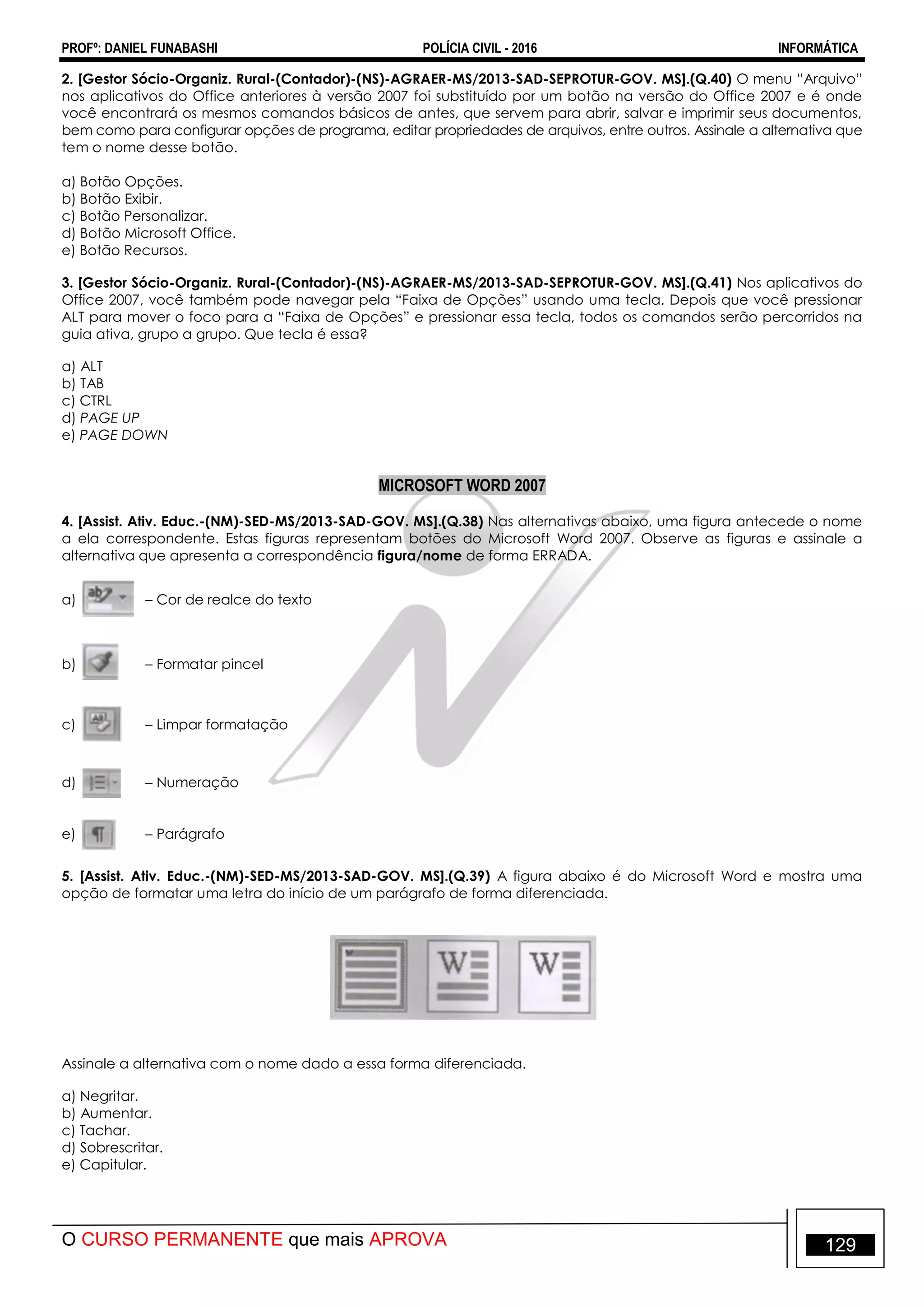 PROFº: DANIEL FUNABASHI POLÍCIA CIVIL - 2016 INFORMÁTICA
O CURSO PERMANENTE que mais APROVA 129
2. [Gestor Sócio-Organiz. Rural-(Contador)-(NS)-AGRAER-MS/2013-SAD-SEPROTUR-GOV. MS].(Q.40) O menu “Arquivo”
nos aplicativos do Office anteriores à versão 2007 foi substituído por um botão na versão do Office 2007 e é onde
você encontrará os mesmos comandos básicos de antes, que servem para abrir, salvar e imprimir seus documentos,
bem como para configurar opções de programa, editar propriedades de arquivos, entre outros. Assinale a alternativa que
tem o nome desse botão.
a) Botão Opções.
b) Botão Exibir.
c) Botão Personalizar.
d) Botão Microsoft Office.
e) Botão Recursos.
3. [Gestor Sócio-Organiz. Rural-(Contador)-(NS)-AGRAER-MS/2013-SAD-SEPROTUR-GOV. MS].(Q.41) Nos aplicativos do
Office 2007, você também pode navegar pela “Faixa de Opções” usando uma tecla. Depois que você pressionar
ALT para mover o foco para a “Faixa de Opções” e pressionar essa tecla, todos os comandos serão percorridos na
guia ativa, grupo a grupo. Que tecla é essa?
a) ALT
b) TAB
c) CTRL
d) PAGE UP
e) PAGE DOWN
MICROSOFT WORD 2007
4. [Assist. Ativ. Educ.-(NM)-SED-MS/2013-SAD-GOV. MS].(Q.38) Nas alternativas abaixo, uma figura antecede o nome
a ela correspondente. Estas figuras representam botões do Microsoft Word 2007. Observe as figuras e assinale a
alternativa que apresenta a correspondência figura/nome de forma ERRADA.
a) – Cor de realce do texto
b) – Formatar pincel
c) – Limpar formatação
d) – Numeração
e) – Parágrafo
5. [Assist. Ativ. Educ.-(NM)-SED-MS/2013-SAD-GOV. MS].(Q.39) A figura abaixo é do Microsoft Word e mostra uma
opção de formatar uma letra do início de um parágrafo de forma diferenciada.
Assinale a alternativa com o nome dado a essa forma diferenciada.
a) Negritar.
b) Aumentar.
c) Tachar.
d) Sobrescritar.
e) Capitular.
 
