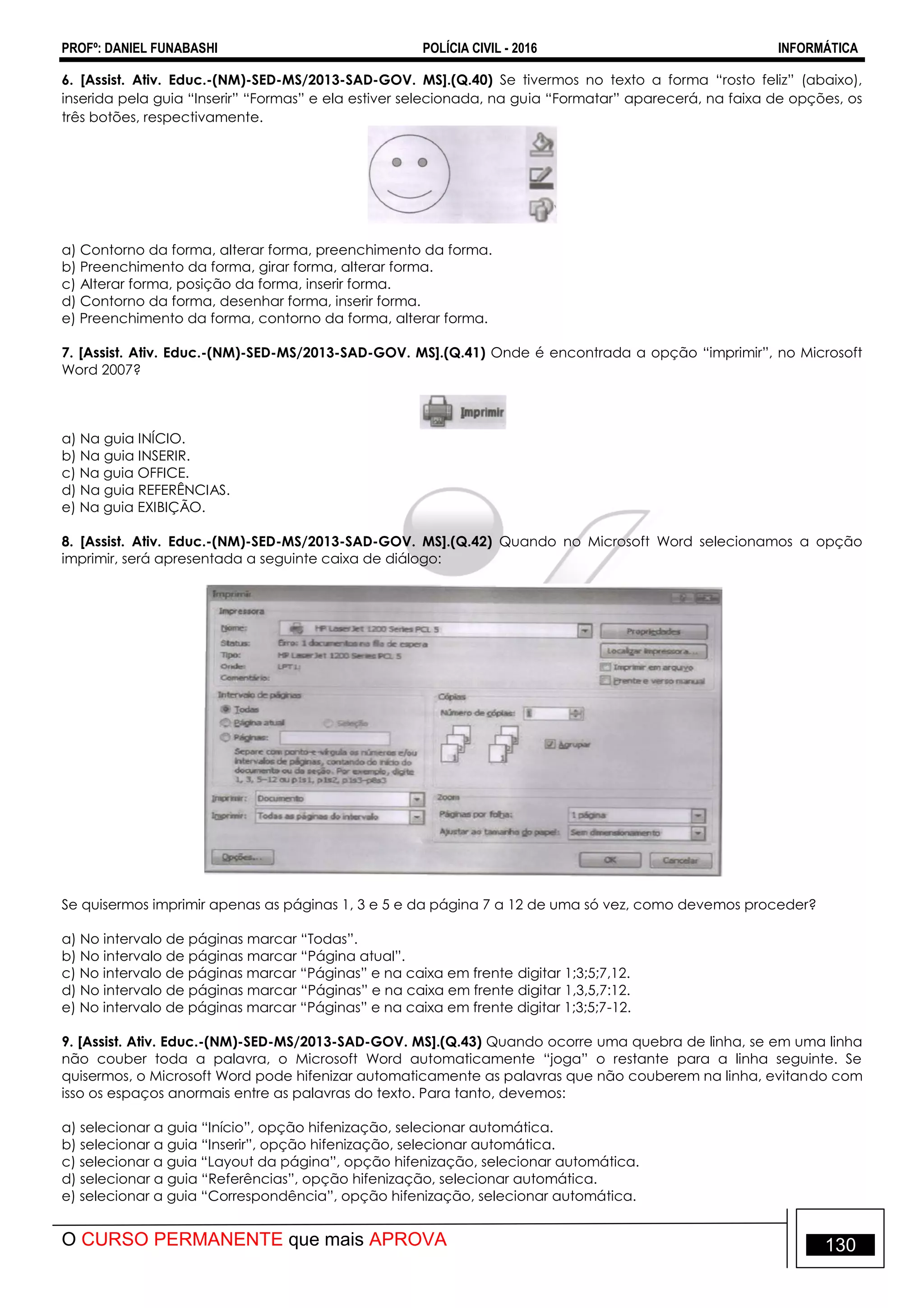 PROFº: DANIEL FUNABASHI POLÍCIA CIVIL - 2016 INFORMÁTICA
O CURSO PERMANENTE que mais APROVA 130
6. [Assist. Ativ. Educ.-(NM)-SED-MS/2013-SAD-GOV. MS].(Q.40) Se tivermos no texto a forma “rosto feliz” (abaixo),
inserida pela guia “Inserir” “Formas” e ela estiver selecionada, na guia “Formatar” aparecerá, na faixa de opções, os
três botões, respectivamente.
a) Contorno da forma, alterar forma, preenchimento da forma.
b) Preenchimento da forma, girar forma, alterar forma.
c) Alterar forma, posição da forma, inserir forma.
d) Contorno da forma, desenhar forma, inserir forma.
e) Preenchimento da forma, contorno da forma, alterar forma.
7. [Assist. Ativ. Educ.-(NM)-SED-MS/2013-SAD-GOV. MS].(Q.41) Onde é encontrada a opção “imprimir”, no Microsoft
Word 2007?
a) Na guia INÍCIO.
b) Na guia INSERIR.
c) Na guia OFFICE.
d) Na guia REFERÊNCIAS.
e) Na guia EXIBIÇÃO.
8. [Assist. Ativ. Educ.-(NM)-SED-MS/2013-SAD-GOV. MS].(Q.42) Quando no Microsoft Word selecionamos a opção
imprimir, será apresentada a seguinte caixa de diálogo:
Se quisermos imprimir apenas as páginas 1, 3 e 5 e da página 7 a 12 de uma só vez, como devemos proceder?
a) No intervalo de páginas marcar “Todas”.
b) No intervalo de páginas marcar “Página atual”.
c) No intervalo de páginas marcar “Páginas” e na caixa em frente digitar 1;3;5;7,12.
d) No intervalo de páginas marcar “Páginas” e na caixa em frente digitar 1,3,5,7:12.
e) No intervalo de páginas marcar “Páginas” e na caixa em frente digitar 1;3;5;7-12.
9. [Assist. Ativ. Educ.-(NM)-SED-MS/2013-SAD-GOV. MS].(Q.43) Quando ocorre uma quebra de linha, se em uma linha
não couber toda a palavra, o Microsoft Word automaticamente “joga” o restante para a linha seguinte. Se
quisermos, o Microsoft Word pode hifenizar automaticamente as palavras que não couberem na linha, evitando com
isso os espaços anormais entre as palavras do texto. Para tanto, devemos:
a) selecionar a guia “Início”, opção hifenização, selecionar automática.
b) selecionar a guia “Inserir”, opção hifenização, selecionar automática.
c) selecionar a guia “Layout da página”, opção hifenização, selecionar automática.
d) selecionar a guia “Referências”, opção hifenização, selecionar automática.
e) selecionar a guia “Correspondência”, opção hifenização, selecionar automática.
 