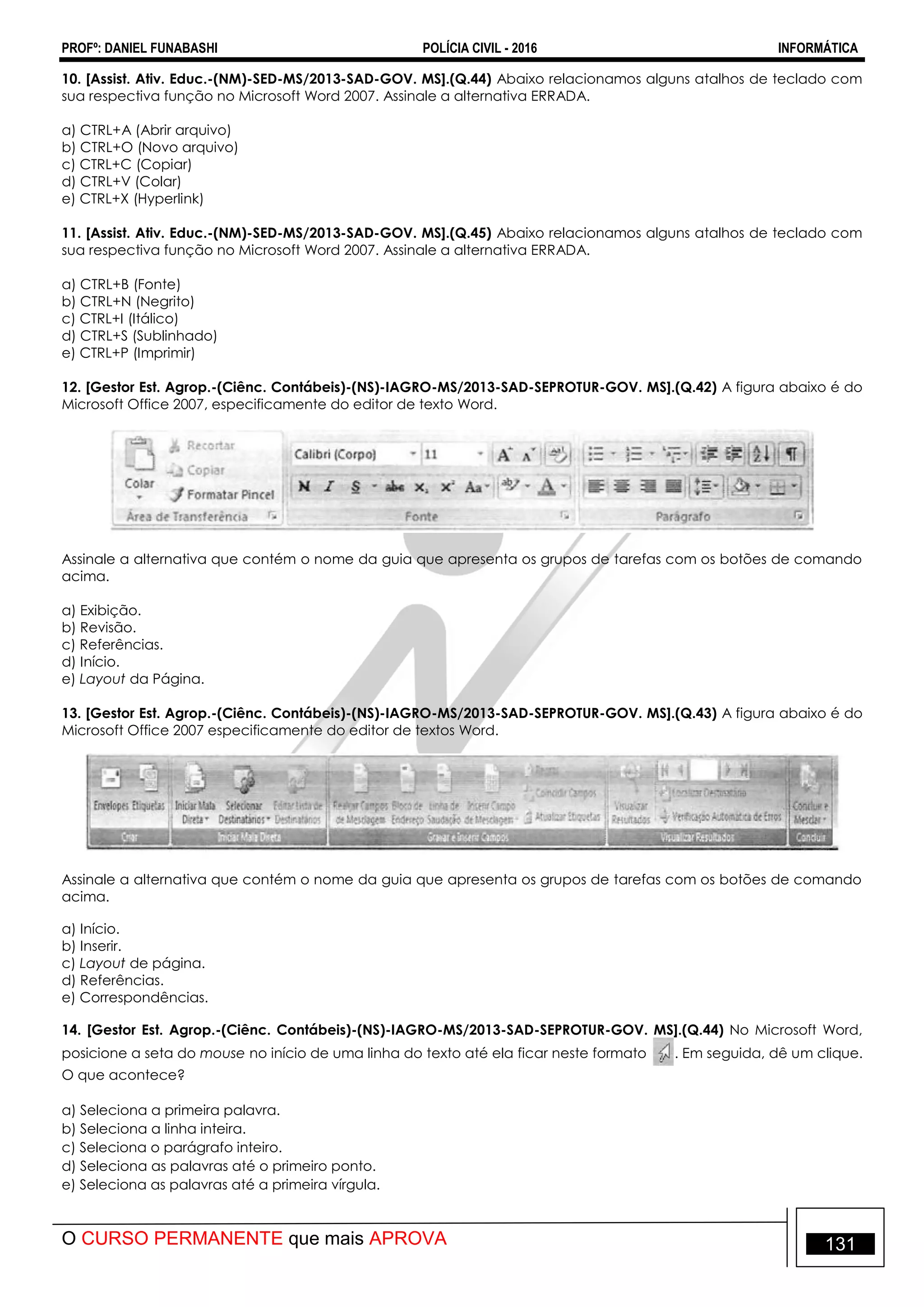 PROFº: DANIEL FUNABASHI POLÍCIA CIVIL - 2016 INFORMÁTICA
O CURSO PERMANENTE que mais APROVA 131
10. [Assist. Ativ. Educ.-(NM)-SED-MS/2013-SAD-GOV. MS].(Q.44) Abaixo relacionamos alguns atalhos de teclado com
sua respectiva função no Microsoft Word 2007. Assinale a alternativa ERRADA.
a) CTRL+A (Abrir arquivo)
b) CTRL+O (Novo arquivo)
c) CTRL+C (Copiar)
d) CTRL+V (Colar)
e) CTRL+X (Hyperlink)
11. [Assist. Ativ. Educ.-(NM)-SED-MS/2013-SAD-GOV. MS].(Q.45) Abaixo relacionamos alguns atalhos de teclado com
sua respectiva função no Microsoft Word 2007. Assinale a alternativa ERRADA.
a) CTRL+B (Fonte)
b) CTRL+N (Negrito)
c) CTRL+I (Itálico)
d) CTRL+S (Sublinhado)
e) CTRL+P (Imprimir)
12. [Gestor Est. Agrop.-(Ciênc. Contábeis)-(NS)-IAGRO-MS/2013-SAD-SEPROTUR-GOV. MS].(Q.42) A figura abaixo é do
Microsoft Office 2007, especificamente do editor de texto Word.
Assinale a alternativa que contém o nome da guia que apresenta os grupos de tarefas com os botões de comando
acima.
a) Exibição.
b) Revisão.
c) Referências.
d) Início.
e) Layout da Página.
13. [Gestor Est. Agrop.-(Ciênc. Contábeis)-(NS)-IAGRO-MS/2013-SAD-SEPROTUR-GOV. MS].(Q.43) A figura abaixo é do
Microsoft Office 2007 especificamente do editor de textos Word.
Assinale a alternativa que contém o nome da guia que apresenta os grupos de tarefas com os botões de comando
acima.
a) Início.
b) Inserir.
c) Layout de página.
d) Referências.
e) Correspondências.
14. [Gestor Est. Agrop.-(Ciênc. Contábeis)-(NS)-IAGRO-MS/2013-SAD-SEPROTUR-GOV. MS].(Q.44) No Microsoft Word,
posicione a seta do mouse no início de uma linha do texto até ela ficar neste formato . Em seguida, dê um clique.
O que acontece?
a) Seleciona a primeira palavra.
b) Seleciona a linha inteira.
c) Seleciona o parágrafo inteiro.
d) Seleciona as palavras até o primeiro ponto.
e) Seleciona as palavras até a primeira vírgula.
 