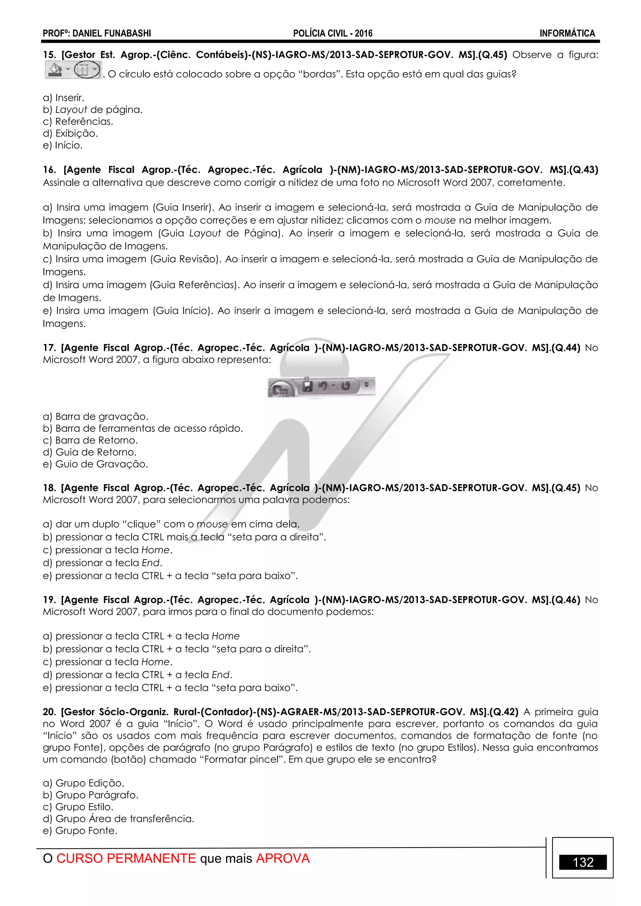 PROFº: DANIEL FUNABASHI POLÍCIA CIVIL - 2016 INFORMÁTICA
O CURSO PERMANENTE que mais APROVA 132
15. [Gestor Est. Agrop.-(Ciênc. Contábeis)-(NS)-IAGRO-MS/2013-SAD-SEPROTUR-GOV. MS].(Q.45) Observe a figura:
. O círculo está colocado sobre a opção “bordas”. Esta opção está em qual das guias?
a) Inserir.
b) Layout de página.
c) Referências.
d) Exibição.
e) Início.
16. [Agente Fiscal Agrop.-(Téc. Agropec.-Téc. Agrícola )-(NM)-IAGRO-MS/2013-SAD-SEPROTUR-GOV. MS].(Q.43)
Assinale a alternativa que descreve como corrigir a nitidez de uma foto no Microsoft Word 2007, corretamente.
a) Insira uma imagem (Guia Inserir). Ao inserir a imagem e selecioná-la, será mostrada a Guia de Manipulação de
Imagens; selecionamos a opção correções e em ajustar nitidez; clicamos com o mouse na melhor imagem.
b) Insira uma imagem (Guia Layout de Página). Ao inserir a imagem e selecioná-la, será mostrada a Guia de
Manipulação de Imagens.
c) Insira uma imagem (Guia Revisão). Ao inserir a imagem e selecioná-la, será mostrada a Guia de Manipulação de
Imagens.
d) Insira uma imagem (Guia Referências). Ao inserir a imagem e selecioná-la, será mostrada a Guia de Manipulação
de Imagens.
e) Insira uma imagem (Guia Início). Ao inserir a imagem e selecioná-la, será mostrada a Guia de Manipulação de
Imagens.
17. [Agente Fiscal Agrop.-(Téc. Agropec.-Téc. Agrícola )-(NM)-IAGRO-MS/2013-SAD-SEPROTUR-GOV. MS].(Q.44) No
Microsoft Word 2007, a figura abaixo representa:
a) Barra de gravação.
b) Barra de ferramentas de acesso rápido.
c) Barra de Retorno.
d) Guia de Retorno.
e) Guio de Gravação.
18. [Agente Fiscal Agrop.-(Téc. Agropec.-Téc. Agrícola )-(NM)-IAGRO-MS/2013-SAD-SEPROTUR-GOV. MS].(Q.45) No
Microsoft Word 2007, para selecionarmos uma palavra podemos:
a) dar um duplo “clique” com o mouse em cima dela.
b) pressionar a tecla CTRL mais a tecla “seta para a direita”.
c) pressionar a tecla Home.
d) pressionar a tecla End.
e) pressionar a tecla CTRL + a tecla “seta para baixo”.
19. [Agente Fiscal Agrop.-(Téc. Agropec.-Téc. Agrícola )-(NM)-IAGRO-MS/2013-SAD-SEPROTUR-GOV. MS].(Q.46) No
Microsoft Word 2007, para irmos para o final do documento podemos:
a) pressionar a tecla CTRL + a tecla Home
b) pressionar a tecla CTRL + a tecla “seta para a direita”.
c) pressionar a tecla Home.
d) pressionar a tecla CTRL + a tecla End.
e) pressionar a tecla CTRL + a tecla “seta para baixo”.
20. [Gestor Sócio-Organiz. Rural-(Contador)-(NS)-AGRAER-MS/2013-SAD-SEPROTUR-GOV. MS].(Q.42) A primeira guia
no Word 2007 é a guia “Início”. O Word é usado principalmente para escrever, portanto os comandos da guia
“Início” são os usados com mais frequência para escrever documentos, comandos de formatação de fonte (no
grupo Fonte), opções de parágrafo (no grupo Parágrafo) e estilos de texto (no grupo Estilos). Nessa guia encontramos
um comando (botão) chamado “Formatar pincel”. Em que grupo ele se encontra?
a) Grupo Edição.
b) Grupo Parágrafo.
c) Grupo Estilo.
d) Grupo Área de transferência.
e) Grupo Fonte.
 