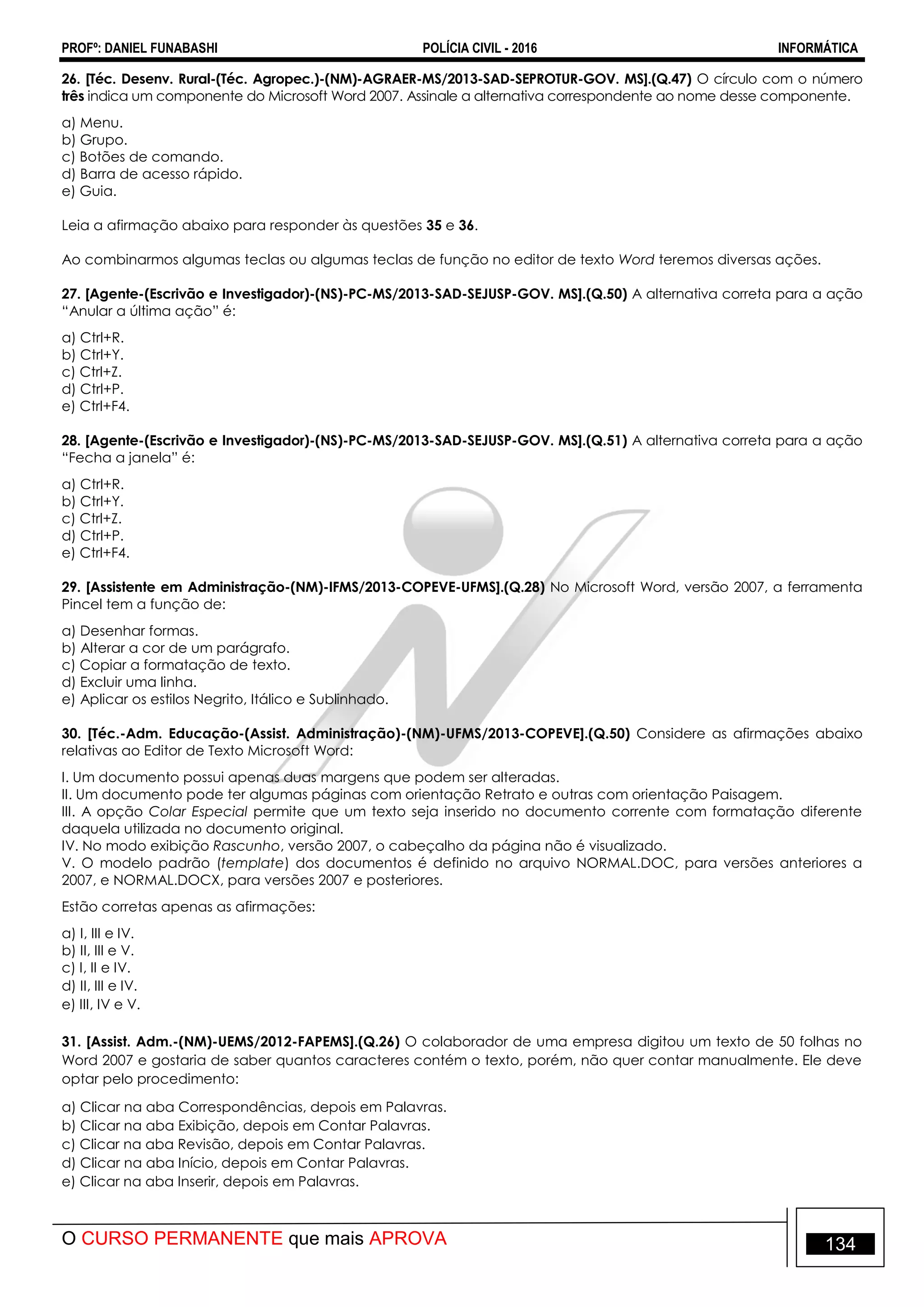 PROFº: DANIEL FUNABASHI POLÍCIA CIVIL - 2016 INFORMÁTICA
O CURSO PERMANENTE que mais APROVA 134
26. [Téc. Desenv. Rural-(Téc. Agropec.)-(NM)-AGRAER-MS/2013-SAD-SEPROTUR-GOV. MS].(Q.47) O círculo com o número
três indica um componente do Microsoft Word 2007. Assinale a alternativa correspondente ao nome desse componente.
a) Menu.
b) Grupo.
c) Botões de comando.
d) Barra de acesso rápido.
e) Guia.
Leia a afirmação abaixo para responder às questões 35 e 36.
Ao combinarmos algumas teclas ou algumas teclas de função no editor de texto Word teremos diversas ações.
27. [Agente-(Escrivão e Investigador)-(NS)-PC-MS/2013-SAD-SEJUSP-GOV. MS].(Q.50) A alternativa correta para a ação
“Anular a última ação” é:
a) Ctrl+R.
b) Ctrl+Y.
c) Ctrl+Z.
d) Ctrl+P.
e) Ctrl+F4.
28. [Agente-(Escrivão e Investigador)-(NS)-PC-MS/2013-SAD-SEJUSP-GOV. MS].(Q.51) A alternativa correta para a ação
“Fecha a janela” é:
a) Ctrl+R.
b) Ctrl+Y.
c) Ctrl+Z.
d) Ctrl+P.
e) Ctrl+F4.
29. [Assistente em Administração-(NM)-IFMS/2013-COPEVE-UFMS].(Q.28) No Microsoft Word, versão 2007, a ferramenta
Pincel tem a função de:
a) Desenhar formas.
b) Alterar a cor de um parágrafo.
c) Copiar a formatação de texto.
d) Excluir uma linha.
e) Aplicar os estilos Negrito, Itálico e Sublinhado.
30. [Téc.-Adm. Educação-(Assist. Administração)-(NM)-UFMS/2013-COPEVE].(Q.50) Considere as afirmações abaixo
relativas ao Editor de Texto Microsoft Word:
I. Um documento possui apenas duas margens que podem ser alteradas.
II. Um documento pode ter algumas páginas com orientação Retrato e outras com orientação Paisagem.
III. A opção Colar Especial permite que um texto seja inserido no documento corrente com formatação diferente
daquela utilizada no documento original.
IV. No modo exibição Rascunho, versão 2007, o cabeçalho da página não é visualizado.
V. O modelo padrão (template) dos documentos é definido no arquivo NORMAL.DOC, para versões anteriores a
2007, e NORMAL.DOCX, para versões 2007 e posteriores.
Estão corretas apenas as afirmações:
a) I, III e IV.
b) II, III e V.
c) I, II e IV.
d) II, III e IV.
e) III, IV e V.
31. [Assist. Adm.-(NM)-UEMS/2012-FAPEMS].(Q.26) O colaborador de uma empresa digitou um texto de 50 folhas no
Word 2007 e gostaria de saber quantos caracteres contém o texto, porém, não quer contar manualmente. Ele deve
optar pelo procedimento:
a) Clicar na aba Correspondências, depois em Palavras.
b) Clicar na aba Exibição, depois em Contar Palavras.
c) Clicar na aba Revisão, depois em Contar Palavras.
d) Clicar na aba Início, depois em Contar Palavras.
e) Clicar na aba Inserir, depois em Palavras.
 