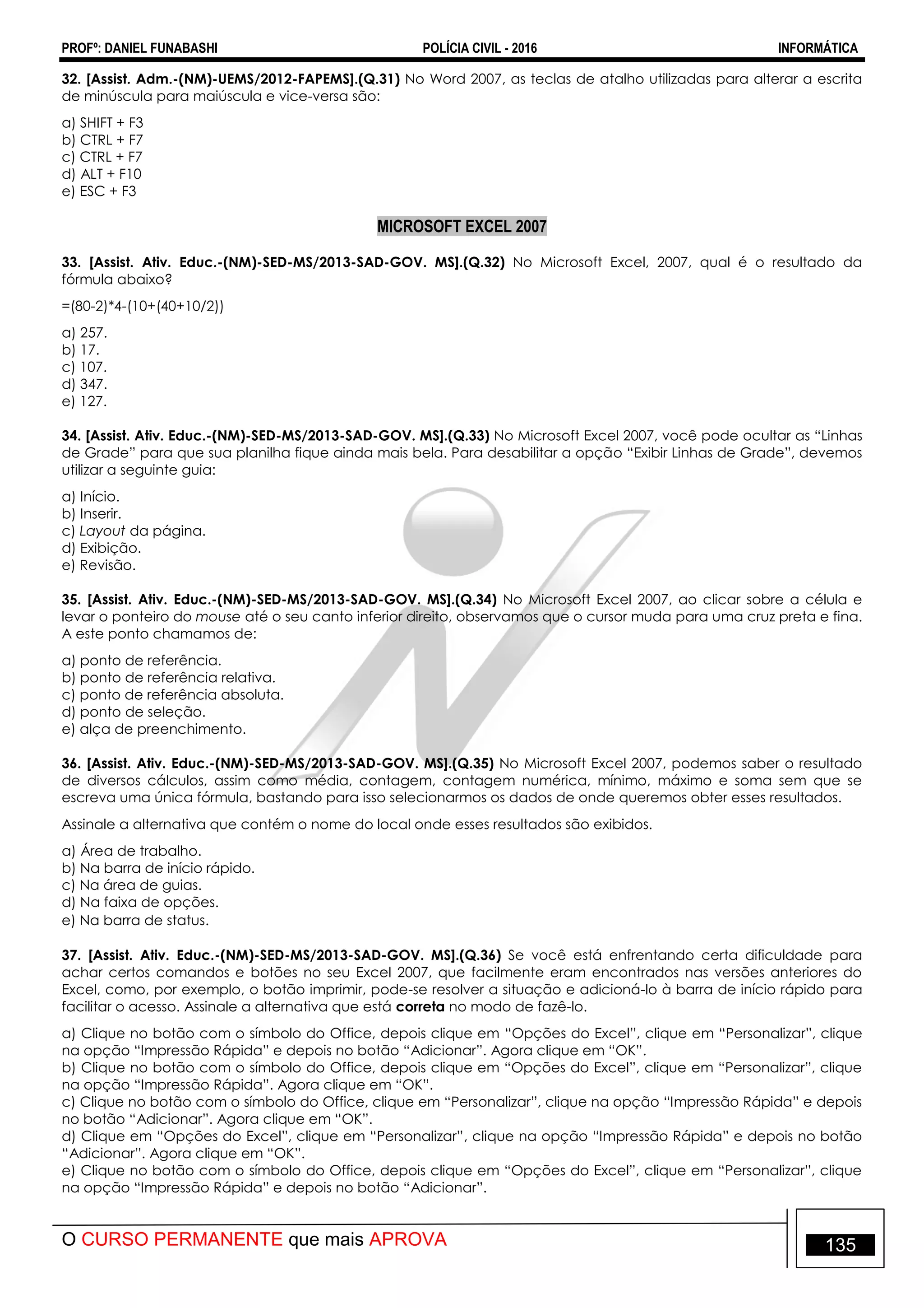 PROFº: DANIEL FUNABASHI POLÍCIA CIVIL - 2016 INFORMÁTICA
O CURSO PERMANENTE que mais APROVA 135
32. [Assist. Adm.-(NM)-UEMS/2012-FAPEMS].(Q.31) No Word 2007, as teclas de atalho utilizadas para alterar a escrita
de minúscula para maiúscula e vice-versa são:
a) SHIFT + F3
b) CTRL + F7
c) CTRL + F7
d) ALT + F10
e) ESC + F3
MICROSOFT EXCEL 2007
33. [Assist. Ativ. Educ.-(NM)-SED-MS/2013-SAD-GOV. MS].(Q.32) No Microsoft Excel, 2007, qual é o resultado da
fórmula abaixo?
=(80-2)*4-(10+(40+10/2))
a) 257.
b) 17.
c) 107.
d) 347.
e) 127.
34. [Assist. Ativ. Educ.-(NM)-SED-MS/2013-SAD-GOV. MS].(Q.33) No Microsoft Excel 2007, você pode ocultar as “Linhas
de Grade” para que sua planilha fique ainda mais bela. Para desabilitar a opção “Exibir Linhas de Grade”, devemos
utilizar a seguinte guia:
a) Início.
b) Inserir.
c) Layout da página.
d) Exibição.
e) Revisão.
35. [Assist. Ativ. Educ.-(NM)-SED-MS/2013-SAD-GOV. MS].(Q.34) No Microsoft Excel 2007, ao clicar sobre a célula e
levar o ponteiro do mouse até o seu canto inferior direito, observamos que o cursor muda para uma cruz preta e fina.
A este ponto chamamos de:
a) ponto de referência.
b) ponto de referência relativa.
c) ponto de referência absoluta.
d) ponto de seleção.
e) alça de preenchimento.
36. [Assist. Ativ. Educ.-(NM)-SED-MS/2013-SAD-GOV. MS].(Q.35) No Microsoft Excel 2007, podemos saber o resultado
de diversos cálculos, assim como média, contagem, contagem numérica, mínimo, máximo e soma sem que se
escreva uma única fórmula, bastando para isso selecionarmos os dados de onde queremos obter esses resultados.
Assinale a alternativa que contém o nome do local onde esses resultados são exibidos.
a) Área de trabalho.
b) Na barra de início rápido.
c) Na área de guias.
d) Na faixa de opções.
e) Na barra de status.
37. [Assist. Ativ. Educ.-(NM)-SED-MS/2013-SAD-GOV. MS].(Q.36) Se você está enfrentando certa dificuldade para
achar certos comandos e botões no seu Excel 2007, que facilmente eram encontrados nas versões anteriores do
Excel, como, por exemplo, o botão imprimir, pode-se resolver a situação e adicioná-lo à barra de início rápido para
facilitar o acesso. Assinale a alternativa que está correta no modo de fazê-lo.
a) Clique no botão com o símbolo do Office, depois clique em “Opções do Excel”, clique em “Personalizar”, clique
na opção “Impressão Rápida” e depois no botão “Adicionar”. Agora clique em “OK”.
b) Clique no botão com o símbolo do Office, depois clique em “Opções do Excel”, clique em “Personalizar”, clique
na opção “Impressão Rápida”. Agora clique em “OK”.
c) Clique no botão com o símbolo do Office, clique em “Personalizar”, clique na opção “Impressão Rápida” e depois
no botão “Adicionar”. Agora clique em “OK”.
d) Clique em “Opções do Excel”, clique em “Personalizar”, clique na opção “Impressão Rápida” e depois no botão
“Adicionar”. Agora clique em “OK”.
e) Clique no botão com o símbolo do Office, depois clique em “Opções do Excel”, clique em “Personalizar”, clique
na opção “Impressão Rápida” e depois no botão “Adicionar”.
 