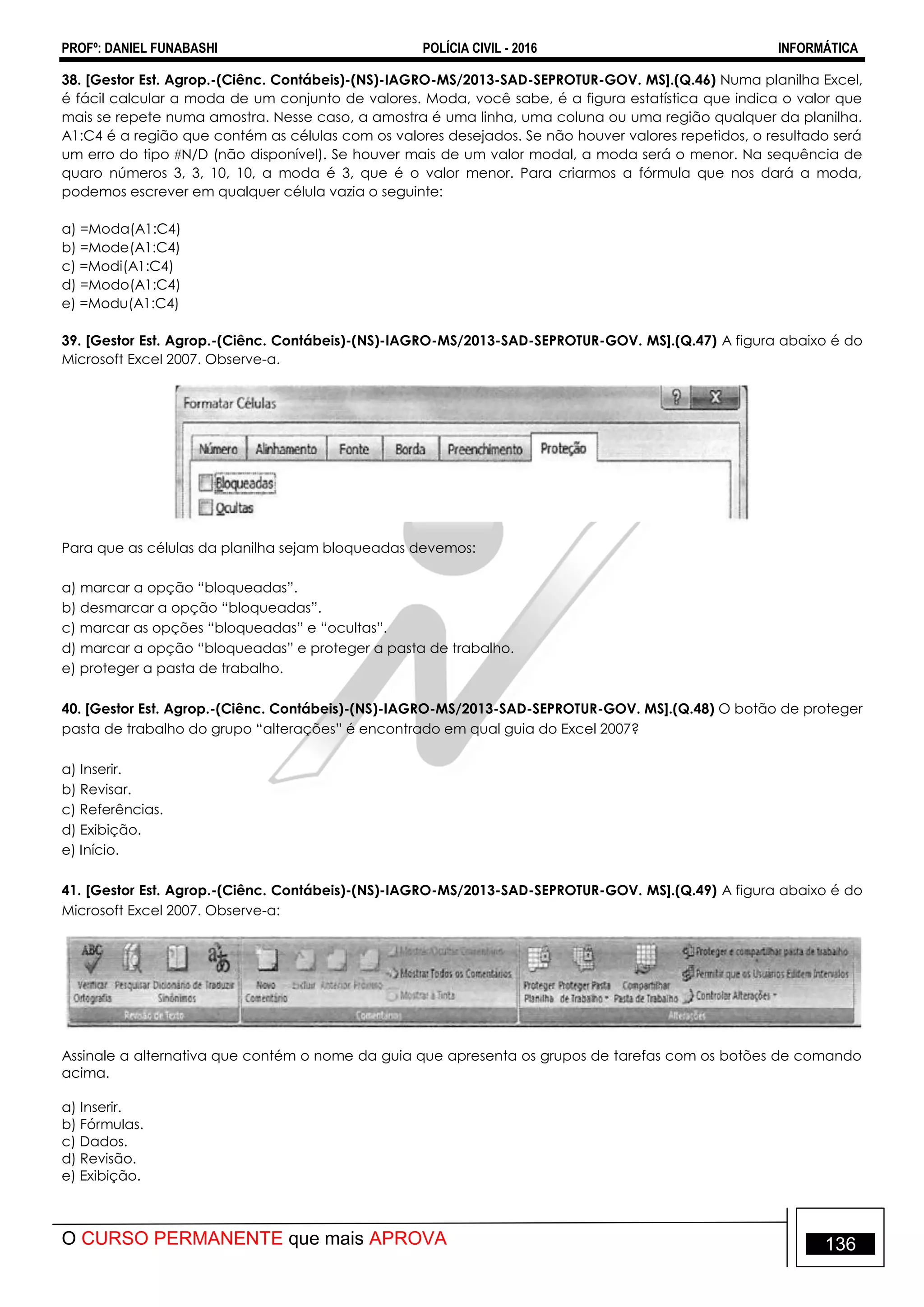 PROFº: DANIEL FUNABASHI POLÍCIA CIVIL - 2016 INFORMÁTICA
O CURSO PERMANENTE que mais APROVA 136
38. [Gestor Est. Agrop.-(Ciênc. Contábeis)-(NS)-IAGRO-MS/2013-SAD-SEPROTUR-GOV. MS].(Q.46) Numa planilha Excel,
é fácil calcular a moda de um conjunto de valores. Moda, você sabe, é a figura estatística que indica o valor que
mais se repete numa amostra. Nesse caso, a amostra é uma linha, uma coluna ou uma região qualquer da planilha.
A1:C4 é a região que contém as células com os valores desejados. Se não houver valores repetidos, o resultado será
um erro do tipo N/D (não disponível). Se houver mais de um valor modal, a moda será o menor. Na sequência de
quaro números 3, 3, 10, 10, a moda é 3, que é o valor menor. Para criarmos a fórmula que nos dará a moda,
podemos escrever em qualquer célula vazia o seguinte:
a) =Moda(A1:C4)
b) =Mode(A1:C4)
c) =Modi(A1:C4)
d) =Modo(A1:C4)
e) =Modu(A1:C4)
39. [Gestor Est. Agrop.-(Ciênc. Contábeis)-(NS)-IAGRO-MS/2013-SAD-SEPROTUR-GOV. MS].(Q.47) A figura abaixo é do
Microsoft Excel 2007. Observe-a.
Para que as células da planilha sejam bloqueadas devemos:
a) marcar a opção “bloqueadas”.
b) desmarcar a opção “bloqueadas”.
c) marcar as opções “bloqueadas” e “ocultas”.
d) marcar a opção “bloqueadas” e proteger a pasta de trabalho.
e) proteger a pasta de trabalho.
40. [Gestor Est. Agrop.-(Ciênc. Contábeis)-(NS)-IAGRO-MS/2013-SAD-SEPROTUR-GOV. MS].(Q.48) O botão de proteger
pasta de trabalho do grupo “alterações” é encontrado em qual guia do Excel 2007?
a) Inserir.
b) Revisar.
c) Referências.
d) Exibição.
e) Início.
41. [Gestor Est. Agrop.-(Ciênc. Contábeis)-(NS)-IAGRO-MS/2013-SAD-SEPROTUR-GOV. MS].(Q.49) A figura abaixo é do
Microsoft Excel 2007. Observe-a:
Assinale a alternativa que contém o nome da guia que apresenta os grupos de tarefas com os botões de comando
acima.
a) Inserir.
b) Fórmulas.
c) Dados.
d) Revisão.
e) Exibição.
 