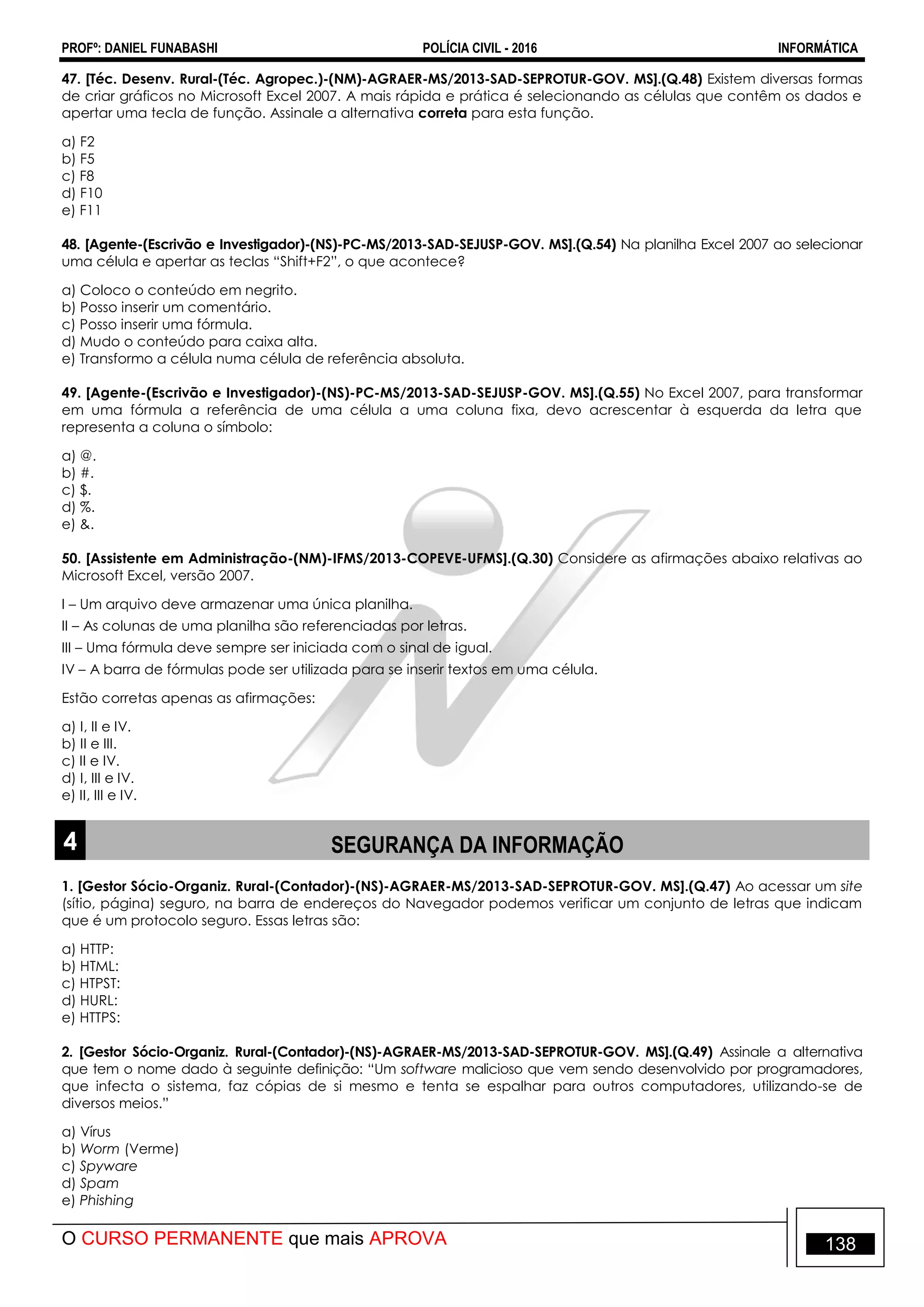 PROFº: DANIEL FUNABASHI POLÍCIA CIVIL - 2016 INFORMÁTICA
O CURSO PERMANENTE que mais APROVA 138
47. [Téc. Desenv. Rural-(Téc. Agropec.)-(NM)-AGRAER-MS/2013-SAD-SEPROTUR-GOV. MS].(Q.48) Existem diversas formas
de criar gráficos no Microsoft Excel 2007. A mais rápida e prática é selecionando as células que contêm os dados e
apertar uma tecla de função. Assinale a alternativa correta para esta função.
a) F2
b) F5
c) F8
d) F10
e) F11
48. [Agente-(Escrivão e Investigador)-(NS)-PC-MS/2013-SAD-SEJUSP-GOV. MS].(Q.54) Na planilha Excel 2007 ao selecionar
uma célula e apertar as teclas “Shift+F2”, o que acontece?
a) Coloco o conteúdo em negrito.
b) Posso inserir um comentário.
c) Posso inserir uma fórmula.
d) Mudo o conteúdo para caixa alta.
e) Transformo a célula numa célula de referência absoluta.
49. [Agente-(Escrivão e Investigador)-(NS)-PC-MS/2013-SAD-SEJUSP-GOV. MS].(Q.55) No Excel 2007, para transformar
em uma fórmula a referência de uma célula a uma coluna fixa, devo acrescentar à esquerda da letra que
representa a coluna o símbolo:
a) @.
b) #.
c) $.
d) %.
e) &.
50. [Assistente em Administração-(NM)-IFMS/2013-COPEVE-UFMS].(Q.30) Considere as afirmações abaixo relativas ao
Microsoft Excel, versão 2007.
I – Um arquivo deve armazenar uma única planilha.
II – As colunas de uma planilha são referenciadas por letras.
III – Uma fórmula deve sempre ser iniciada com o sinal de igual.
IV – A barra de fórmulas pode ser utilizada para se inserir textos em uma célula.
Estão corretas apenas as afirmações:
a) I, II e IV.
b) II e III.
c) II e IV.
d) I, III e IV.
e) II, III e IV.
4 SEGURANÇA DA INFORMAÇÃO
1. [Gestor Sócio-Organiz. Rural-(Contador)-(NS)-AGRAER-MS/2013-SAD-SEPROTUR-GOV. MS].(Q.47) Ao acessar um site
(sítio, página) seguro, na barra de endereços do Navegador podemos verificar um conjunto de letras que indicam
que é um protocolo seguro. Essas letras são:
a) HTTP:
b) HTML:
c) HTPST:
d) HURL:
e) HTTPS:
2. [Gestor Sócio-Organiz. Rural-(Contador)-(NS)-AGRAER-MS/2013-SAD-SEPROTUR-GOV. MS].(Q.49) Assinale a alternativa
que tem o nome dado à seguinte definição: “Um software malicioso que vem sendo desenvolvido por programadores,
que infecta o sistema, faz cópias de si mesmo e tenta se espalhar para outros computadores, utilizando-se de
diversos meios.”
a) Vírus
b) Worm (Verme)
c) Spyware
d) Spam
e) Phishing
 