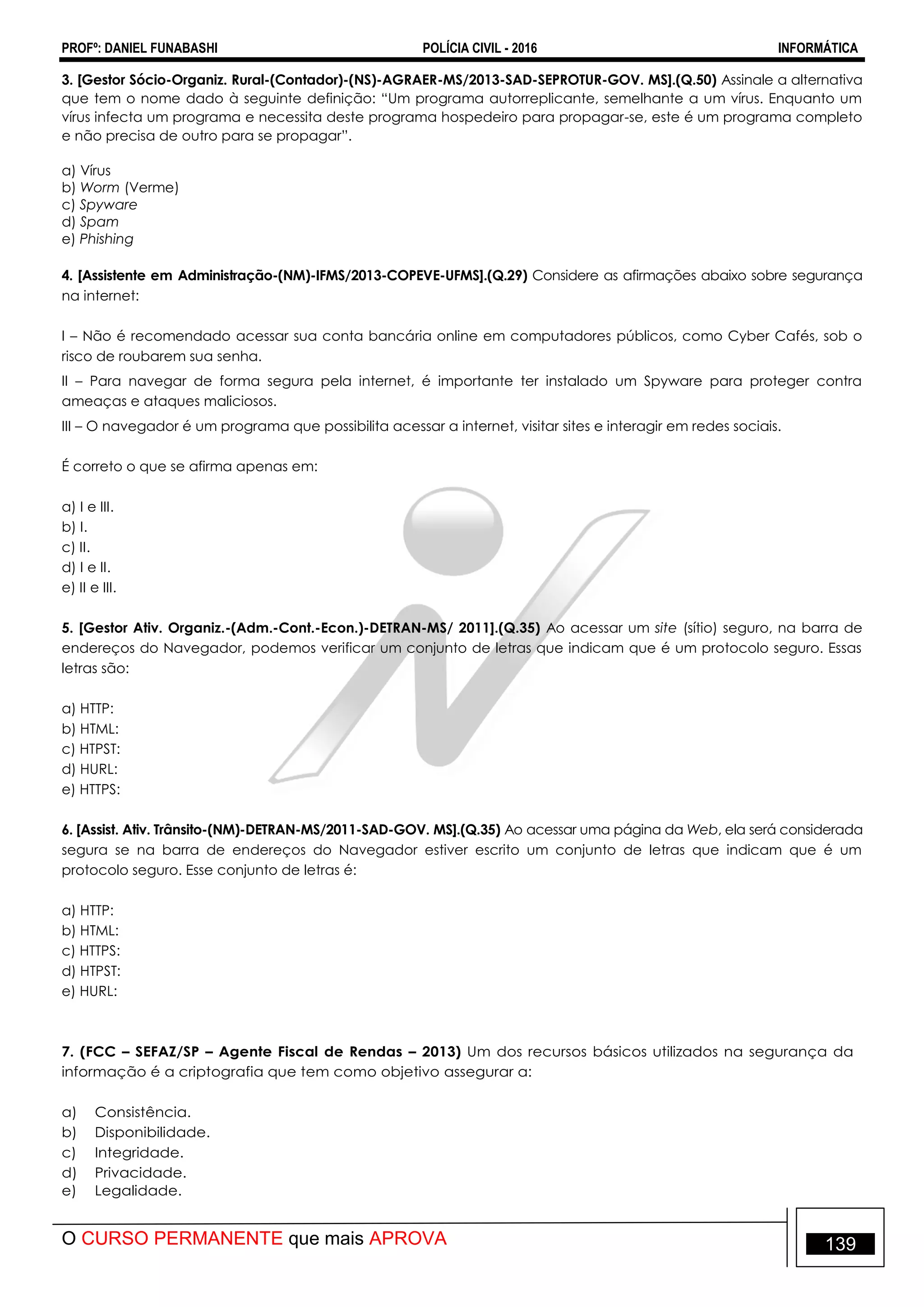 PROFº: DANIEL FUNABASHI POLÍCIA CIVIL - 2016 INFORMÁTICA
O CURSO PERMANENTE que mais APROVA 139
3. [Gestor Sócio-Organiz. Rural-(Contador)-(NS)-AGRAER-MS/2013-SAD-SEPROTUR-GOV. MS].(Q.50) Assinale a alternativa
que tem o nome dado à seguinte definição: “Um programa autorreplicante, semelhante a um vírus. Enquanto um
vírus infecta um programa e necessita deste programa hospedeiro para propagar-se, este é um programa completo
e não precisa de outro para se propagar”.
a) Vírus
b) Worm (Verme)
c) Spyware
d) Spam
e) Phishing
4. [Assistente em Administração-(NM)-IFMS/2013-COPEVE-UFMS].(Q.29) Considere as afirmações abaixo sobre segurança
na internet:
I – Não é recomendado acessar sua conta bancária online em computadores públicos, como Cyber Cafés, sob o
risco de roubarem sua senha.
II – Para navegar de forma segura pela internet, é importante ter instalado um Spyware para proteger contra
ameaças e ataques maliciosos.
III – O navegador é um programa que possibilita acessar a internet, visitar sites e interagir em redes sociais.
É correto o que se afirma apenas em:
a) I e III.
b) I.
c) II.
d) I e II.
e) II e III.
5. [Gestor Ativ. Organiz.-(Adm.-Cont.-Econ.)-DETRAN-MS/ 2011].(Q.35) Ao acessar um site (sítio) seguro, na barra de
endereços do Navegador, podemos verificar um conjunto de letras que indicam que é um protocolo seguro. Essas
letras são:
a) HTTP:
b) HTML:
c) HTPST:
d) HURL:
e) HTTPS:
6. [Assist. Ativ. Trânsito-(NM)-DETRAN-MS/2011-SAD-GOV. MS].(Q.35) Ao acessar uma página da Web, ela será considerada
segura se na barra de endereços do Navegador estiver escrito um conjunto de letras que indicam que é um
protocolo seguro. Esse conjunto de letras é:
a) HTTP:
b) HTML:
c) HTTPS:
d) HTPST:
e) HURL:
7. (FCC – SEFAZ/SP – Agente Fiscal de Rendas – 2013) Um dos recursos básicos utilizados na segurança da
informação é a criptografia que tem como objetivo assegurar a:
a) Consistência.
b) Disponibilidade.
c) Integridade.
d) Privacidade.
e) Legalidade.
 