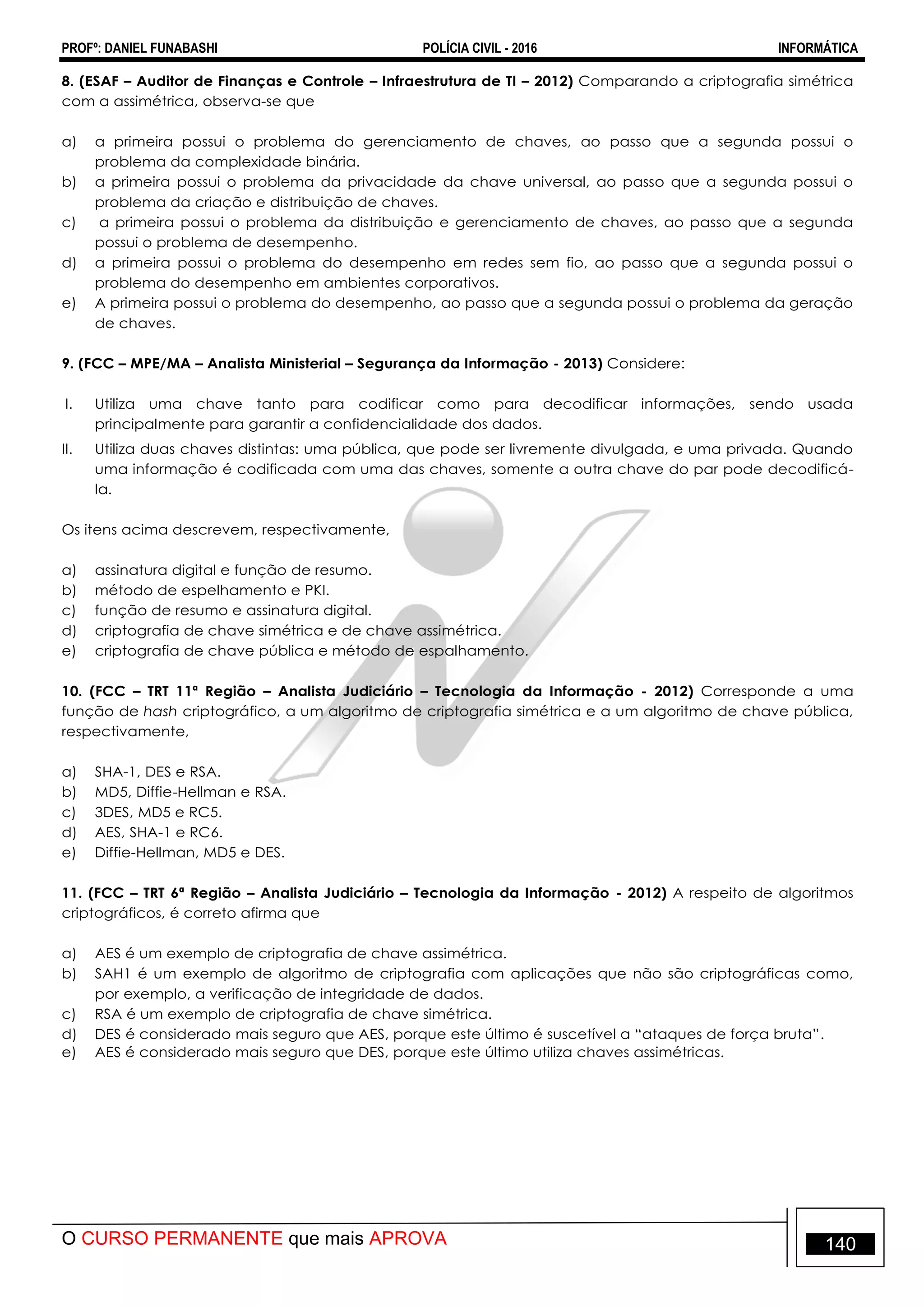 PROFº: DANIEL FUNABASHI POLÍCIA CIVIL - 2016 INFORMÁTICA
O CURSO PERMANENTE que mais APROVA 140
8. (ESAF – Auditor de Finanças e Controle – Infraestrutura de TI – 2012) Comparando a criptografia simétrica
com a assimétrica, observa-se que
a) a primeira possui o problema do gerenciamento de chaves, ao passo que a segunda possui o
problema da complexidade binária.
b) a primeira possui o problema da privacidade da chave universal, ao passo que a segunda possui o
problema da criação e distribuição de chaves.
c) a primeira possui o problema da distribuição e gerenciamento de chaves, ao passo que a segunda
possui o problema de desempenho.
d) a primeira possui o problema do desempenho em redes sem fio, ao passo que a segunda possui o
problema do desempenho em ambientes corporativos.
e) A primeira possui o problema do desempenho, ao passo que a segunda possui o problema da geração
de chaves.
9. (FCC – MPE/MA – Analista Ministerial – Segurança da Informação - 2013) Considere:
I. Utiliza uma chave tanto para codificar como para decodificar informações, sendo usada
principalmente para garantir a confidencialidade dos dados.
II. Utiliza duas chaves distintas: uma pública, que pode ser livremente divulgada, e uma privada. Quando
uma informação é codificada com uma das chaves, somente a outra chave do par pode decodificá-
la.
Os itens acima descrevem, respectivamente,
a) assinatura digital e função de resumo.
b) método de espelhamento e PKI.
c) função de resumo e assinatura digital.
d) criptografia de chave simétrica e de chave assimétrica.
e) criptografia de chave pública e método de espalhamento.
10. (FCC – TRT 11ª Região – Analista Judiciário – Tecnologia da Informação - 2012) Corresponde a uma
função de hash criptográfico, a um algoritmo de criptografia simétrica e a um algoritmo de chave pública,
respectivamente,
a) SHA-1, DES e RSA.
b) MD5, Diffie-Hellman e RSA.
c) 3DES, MD5 e RC5.
d) AES, SHA-1 e RC6.
e) Diffie-Hellman, MD5 e DES.
11. (FCC – TRT 6ª Região – Analista Judiciário – Tecnologia da Informação - 2012) A respeito de algoritmos
criptográficos, é correto afirma que
a) AES é um exemplo de criptografia de chave assimétrica.
b) SAH1 é um exemplo de algoritmo de criptografia com aplicações que não são criptográficas como,
por exemplo, a verificação de integridade de dados.
c) RSA é um exemplo de criptografia de chave simétrica.
d) DES é considerado mais seguro que AES, porque este último é suscetível a “ataques de força bruta”.
e) AES é considerado mais seguro que DES, porque este último utiliza chaves assimétricas.
 