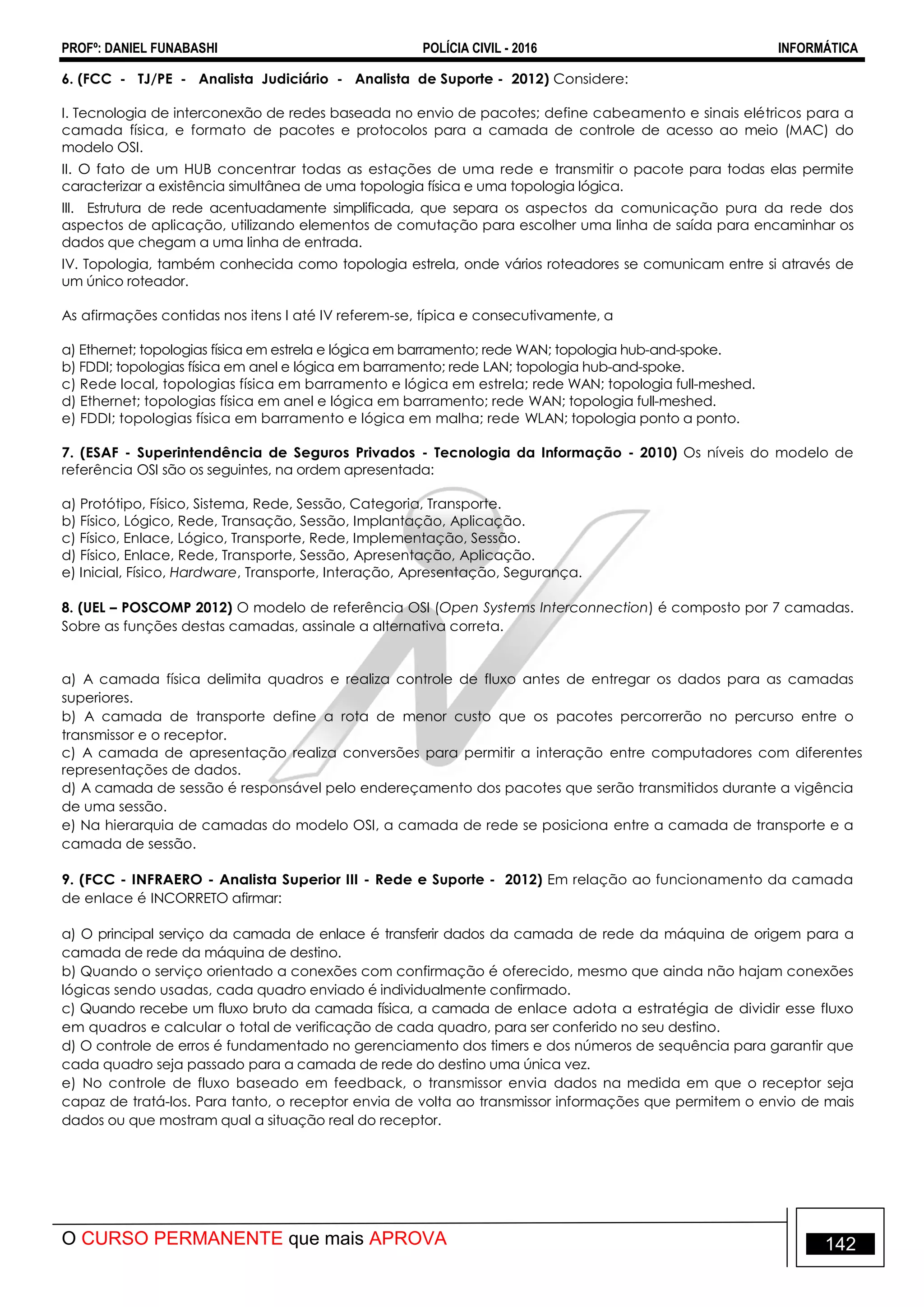 PROFº: DANIEL FUNABASHI POLÍCIA CIVIL - 2016 INFORMÁTICA
O CURSO PERMANENTE que mais APROVA 142
6. (FCC - TJ/PE - Analista Judiciário - Analista de Suporte - 2012) Considere:
I. Tecnologia de interconexão de redes baseada no envio de pacotes; define cabeamento e sinais elétricos para a
camada física, e formato de pacotes e protocolos para a camada de controle de acesso ao meio (MAC) do
modelo OSI.
II. O fato de um HUB concentrar todas as estações de uma rede e transmitir o pacote para todas elas permite
caracterizar a existência simultânea de uma topologia física e uma topologia lógica.
III. Estrutura de rede acentuadamente simplificada, que separa os aspectos da comunicação pura da rede dos
aspectos de aplicação, utilizando elementos de comutação para escolher uma linha de saída para encaminhar os
dados que chegam a uma linha de entrada.
IV. Topologia, também conhecida como topologia estrela, onde vários roteadores se comunicam entre si através de
um único roteador.
As afirmações contidas nos itens I até IV referem-se, típica e consecutivamente, a
a) Ethernet; topologias física em estrela e lógica em barramento; rede WAN; topologia hub-and-spoke.
b) FDDI; topologias física em anel e lógica em barramento; rede LAN; topologia hub-and-spoke.
c) Rede local, topologias física em barramento e lógica em estrela; rede WAN; topologia full-meshed.
d) Ethernet; topologias física em anel e lógica em barramento; rede WAN; topologia full-meshed.
e) FDDI; topologias física em barramento e lógica em malha; rede WLAN; topologia ponto a ponto.
7. (ESAF - Superintendência de Seguros Privados - Tecnologia da Informação - 2010) Os níveis do modelo de
referência OSI são os seguintes, na ordem apresentada:
a) Protótipo, Físico, Sistema, Rede, Sessão, Categoria, Transporte.
b) Físico, Lógico, Rede, Transação, Sessão, Implantação, Aplicação.
c) Físico, Enlace, Lógico, Transporte, Rede, Implementação, Sessão.
d) Físico, Enlace, Rede, Transporte, Sessão, Apresentação, Aplicação.
e) Inicial, Físico, Hardware, Transporte, Interação, Apresentação, Segurança.
8. (UEL – POSCOMP 2012) O modelo de referência OSI (Open Systems Interconnection) é composto por 7 camadas.
Sobre as funções destas camadas, assinale a alternativa correta.
a) A camada física delimita quadros e realiza controle de fluxo antes de entregar os dados para as camadas
superiores.
b) A camada de transporte define a rota de menor custo que os pacotes percorrerão no percurso entre o
transmissor e o receptor.
c) A camada de apresentação realiza conversões para permitir a interação entre computadores com diferentes
representações de dados.
d) A camada de sessão é responsável pelo endereçamento dos pacotes que serão transmitidos durante a vigência
de uma sessão.
e) Na hierarquia de camadas do modelo OSI, a camada de rede se posiciona entre a camada de transporte e a
camada de sessão.
9. (FCC - INFRAERO - Analista Superior III - Rede e Suporte - 2012) Em relação ao funcionamento da camada
de enlace é INCORRETO afirmar:
a) O principal serviço da camada de enlace é transferir dados da camada de rede da máquina de origem para a
camada de rede da máquina de destino.
b) Quando o serviço orientado a conexões com confirmação é oferecido, mesmo que ainda não hajam conexões
lógicas sendo usadas, cada quadro enviado é individualmente confirmado.
c) Quando recebe um fluxo bruto da camada física, a camada de enlace adota a estratégia de dividir esse fluxo
em quadros e calcular o total de verificação de cada quadro, para ser conferido no seu destino.
d) O controle de erros é fundamentado no gerenciamento dos timers e dos números de sequência para garantir que
cada quadro seja passado para a camada de rede do destino uma única vez.
e) No controle de fluxo baseado em feedback, o transmissor envia dados na medida em que o receptor seja
capaz de tratá-los. Para tanto, o receptor envia de volta ao transmissor informações que permitem o envio de mais
dados ou que mostram qual a situação real do receptor.
 