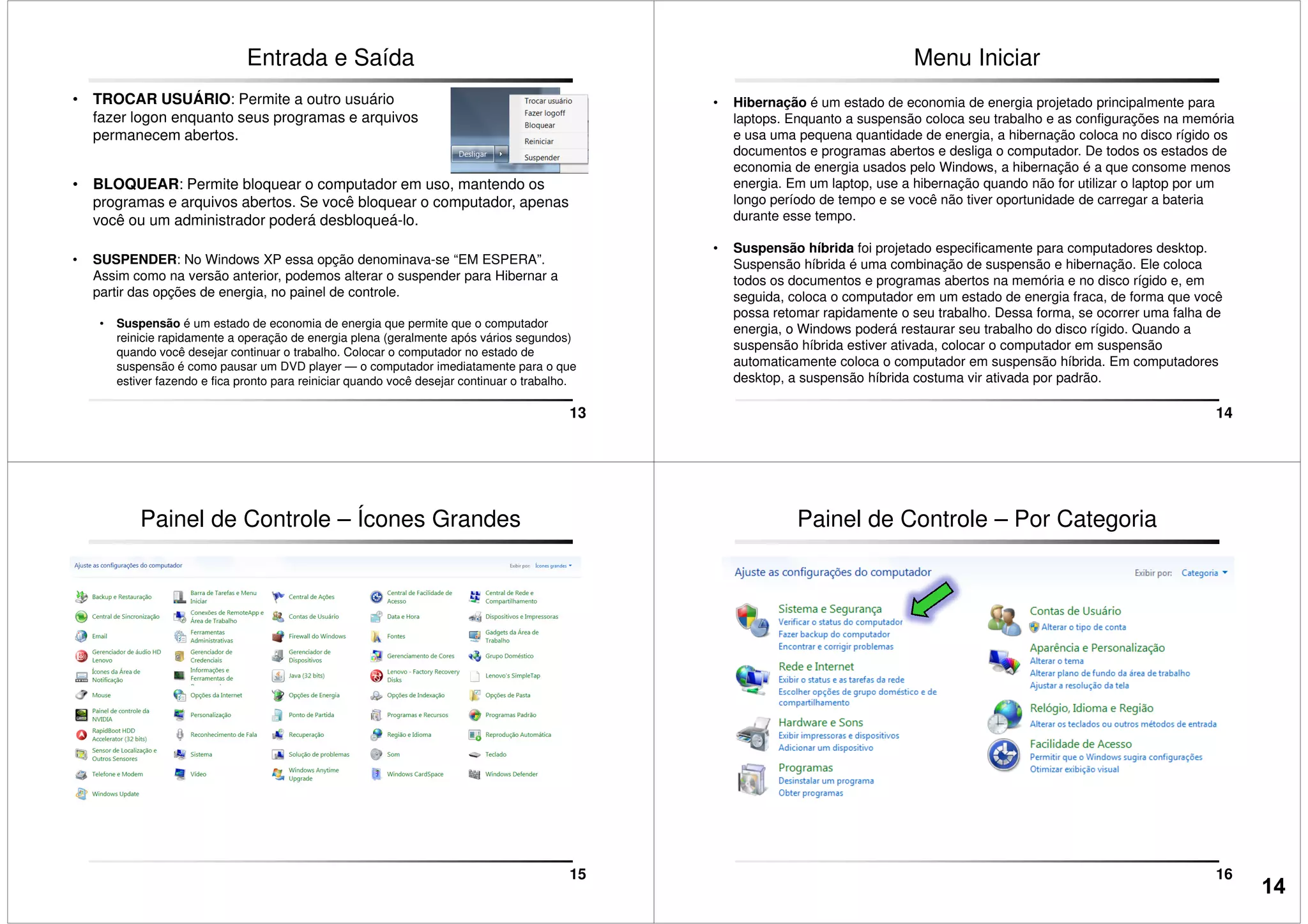 Entrada e Saída
• TROCAR USUÁRIO: Permite a outro usuário
fazer logon enquanto seus programas e arquivos
permanecem abertos.
• BLOQUEAR: Permite bloquear o computador em uso, mantendo os
programas e arquivos abertos. Se você bloquear o computador, apenas
você ou um administrador poderá desbloqueá-lo.
13
• SUSPENDER: No Windows XP essa opção denominava-se “EM ESPERA”.
Assim como na versão anterior, podemos alterar o suspender para Hibernar a
partir das opções de energia, no painel de controle.
• Suspensão é um estado de economia de energia que permite que o computador
reinicie rapidamente a operação de energia plena (geralmente após vários segundos)
quando você desejar continuar o trabalho. Colocar o computador no estado de
suspensão é como pausar um DVD player — o computador imediatamente para o que
estiver fazendo e fica pronto para reiniciar quando você desejar continuar o trabalho.
Menu Iniciar
• Hibernação é um estado de economia de energia projetado principalmente para
laptops. Enquanto a suspensão coloca seu trabalho e as configurações na memória
e usa uma pequena quantidade de energia, a hibernação coloca no disco rígido os
documentos e programas abertos e desliga o computador. De todos os estados de
economia de energia usados pelo Windows, a hibernação é a que consome menos
energia. Em um laptop, use a hibernação quando não for utilizar o laptop por um
longo período de tempo e se você não tiver oportunidade de carregar a bateria
durante esse tempo.
14
• Suspensão híbrida foi projetado especificamente para computadores desktop.
Suspensão híbrida é uma combinação de suspensão e hibernação. Ele coloca
todos os documentos e programas abertos na memória e no disco rígido e, em
seguida, coloca o computador em um estado de energia fraca, de forma que você
possa retomar rapidamente o seu trabalho. Dessa forma, se ocorrer uma falha de
energia, o Windows poderá restaurar seu trabalho do disco rígido. Quando a
suspensão híbrida estiver ativada, colocar o computador em suspensão
automaticamente coloca o computador em suspensão híbrida. Em computadores
desktop, a suspensão híbrida costuma vir ativada por padrão.
Painel de Controle – Ícones Grandes
15
Painel de Controle – Por Categoria
16
14
 