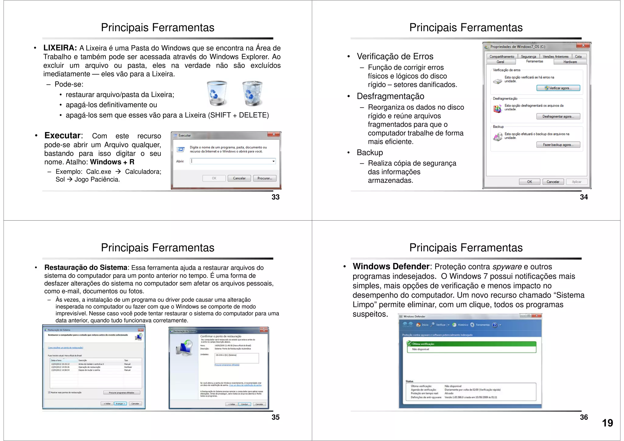 • LIXEIRA: A Lixeira é uma Pasta do Windows que se encontra na Área de
Trabalho e também pode ser acessada através do Windows Explorer. Ao
excluir um arquivo ou pasta, eles na verdade não são excluídos
imediatamente — eles vão para a Lixeira.
– Pode-se:
• restaurar arquivo/pasta da Lixeira;
• apagá-los definitivamente ou
Principais Ferramentas
33
• apagá-los sem que esses vão para a Lixeira (SHIFT + DELETE)
• Executar: Com este recurso
pode-se abrir um Arquivo qualquer,
bastando para isso digitar o seu
nome. Atalho: Windows + R
– Exemplo: Calc.exe Calculadora;
Sol Jogo Paciência.
Principais Ferramentas
• Verificação de Erros
– Função de corrigir erros
físicos e lógicos do disco
rígido – setores danificados.
• Desfragmentação
– Reorganiza os dados no disco
34
– Reorganiza os dados no disco
rígido e reúne arquivos
fragmentados para que o
computador trabalhe de forma
mais eficiente.
• Backup
– Realiza cópia de segurança
das informações
armazenadas.
Principais Ferramentas
• Restauração do Sistema: Essa ferramenta ajuda a restaurar arquivos do
sistema do computador para um ponto anterior no tempo. É uma forma de
desfazer alterações do sistema no computador sem afetar os arquivos pessoais,
como e-mail, documentos ou fotos.
– Às vezes, a instalação de um programa ou driver pode causar uma alteração
inesperada no computador ou fazer com que o Windows se comporte de modo
imprevisível. Nesse caso você pode tentar restaurar o sistema do computador para uma
data anterior, quando tudo funcionava corretamente.
35
Principais Ferramentas
• Windows Defender: Proteção contra spyware e outros
programas indesejados. O Windows 7 possui notificações mais
simples, mais opções de verificação e menos impacto no
desempenho do computador. Um novo recurso chamado “Sistema
Limpo” permite eliminar, com um clique, todos os programas
suspeitos.
36
19
 
