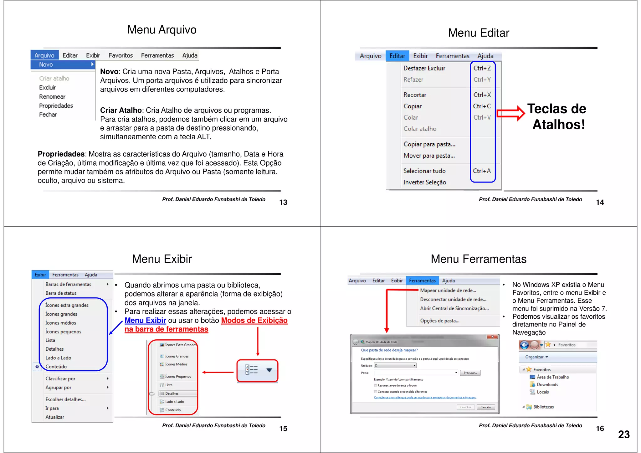 Menu Arquivo
Novo: Cria uma nova Pasta, Arquivos, Atalhos e Porta
Arquivos. Um porta arquivos é utilizado para sincronizar
arquivos em diferentes computadores.
Criar Atalho: Cria Atalho de arquivos ou programas.
13
Prof. Daniel Eduardo Funabashi de Toledo
Criar Atalho: Cria Atalho de arquivos ou programas.
Para cria atalhos, podemos também clicar em um arquivo
e arrastar para a pasta de destino pressionando,
simultaneamente com a tecla ALT.
Propriedades: Mostra as características do Arquivo (tamanho, Data e Hora
de Criação, última modificação e última vez que foi acessado). Esta Opção
permite mudar também os atributos do Arquivo ou Pasta (somente leitura,
oculto, arquivo ou sistema.
Menu Editar
Teclas de
14
Prof. Daniel Eduardo Funabashi de Toledo
Teclas de
Atalhos!
Menu Exibir
• Quando abrimos uma pasta ou biblioteca,
podemos alterar a aparência (forma de exibição)
dos arquivos na janela.
• Para realizar essas alterações, podemos acessar o
Menu Exibir ou usar o botão Modos de Exibição
na barra de ferramentas
15
Prof. Daniel Eduardo Funabashi de Toledo
Menu Ferramentas
• No Windows XP existia o Menu
Favoritos, entre o menu Exibir e
o Menu Ferramentas. Esse
menu foi suprimido na Versão 7.
• Podemos visualizar os favoritos
diretamente no Painel de
Navegação
16
Prof. Daniel Eduardo Funabashi de Toledo
23
 
