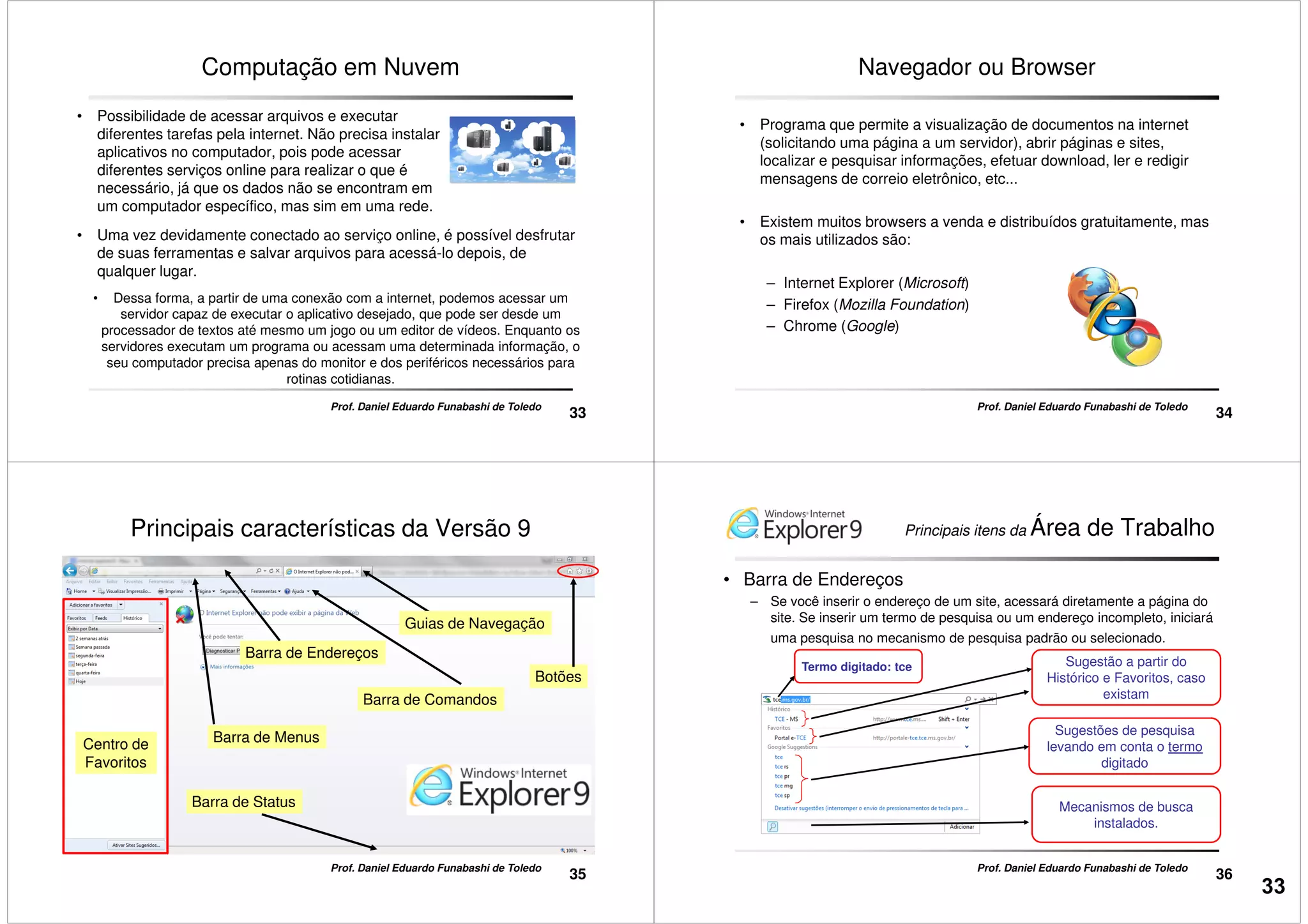 Computação em Nuvem
• Possibilidade de acessar arquivos e executar
diferentes tarefas pela internet. Não precisa instalar
aplicativos no computador, pois pode acessar
diferentes serviços online para realizar o que é
necessário, já que os dados não se encontram em
um computador específico, mas sim em uma rede.
• Uma vez devidamente conectado ao serviço online, é possível desfrutar
33
Prof. Daniel Eduardo Funabashi de Toledo
• Dessa forma, a partir de uma conexão com a internet, podemos acessar um
servidor capaz de executar o aplicativo desejado, que pode ser desde um
processador de textos até mesmo um jogo ou um editor de vídeos. Enquanto os
servidores executam um programa ou acessam uma determinada informação, o
seu computador precisa apenas do monitor e dos periféricos necessários para
rotinas cotidianas.
• Uma vez devidamente conectado ao serviço online, é possível desfrutar
de suas ferramentas e salvar arquivos para acessá-lo depois, de
qualquer lugar.
Navegador ou Browser
• Programa que permite a visualização de documentos na internet
(solicitando uma página a um servidor), abrir páginas e sites,
localizar e pesquisar informações, efetuar download, ler e redigir
mensagens de correio eletrônico, etc...
• Existem muitos browsers a venda e distribuídos gratuitamente, mas
os mais utilizados são:
34
Prof. Daniel Eduardo Funabashi de Toledo
os mais utilizados são:
– Internet Explorer (Microsoft)
– Firefox (Mozilla Foundation)
– Chrome (Google)
Principais características da Versão 9
Barra de Endereços
Guias de Navegação
Botões
Barra de Comandos
35
Prof. Daniel Eduardo Funabashi de Toledo
Barra de Menus
Barra de Status
Barra de Comandos
Centro de
Favoritos
• Barra de Endereços
– Se você inserir o endereço de um site, acessará diretamente a página do
site. Se inserir um termo de pesquisa ou um endereço incompleto, iniciará
uma pesquisa no mecanismo de pesquisa padrão ou selecionado.
Termo digitado: tce Sugestão a partir do
Histórico e Favoritos, caso
existam
Principais itens da Área de Trabalho
36
Prof. Daniel Eduardo Funabashi de Toledo
existam
Sugestões de pesquisa
levando em conta o termo
digitado
Mecanismos de busca
instalados.
33
 