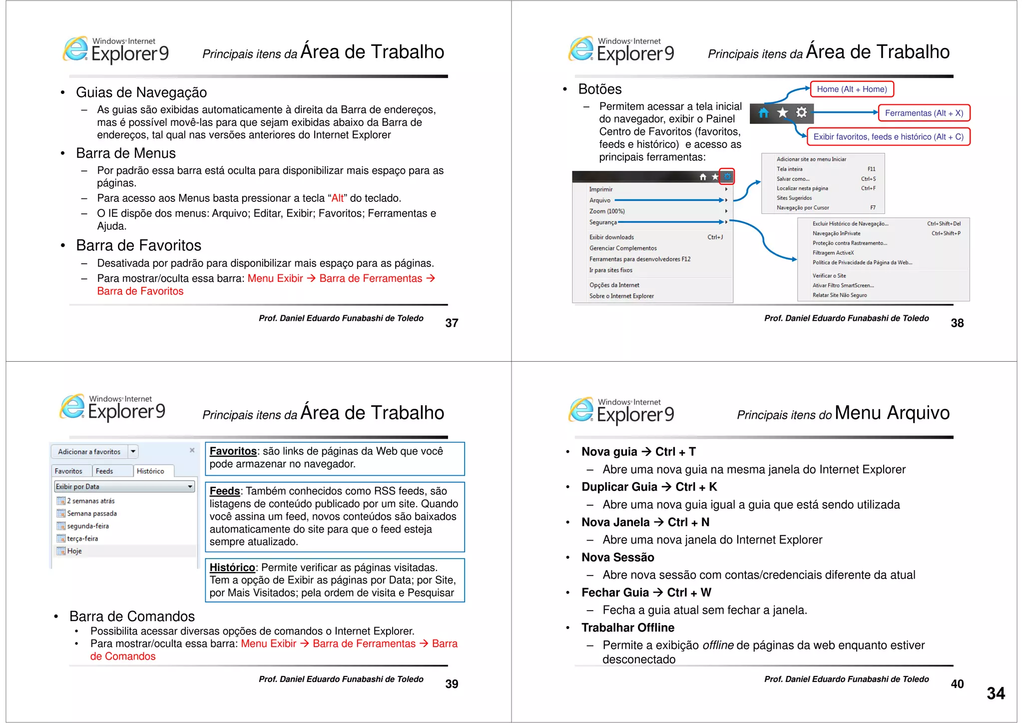 Principais itens da Área de Trabalho
• Guias de Navegação
– As guias são exibidas automaticamente à direita da Barra de endereços,
mas é possível movê-las para que sejam exibidas abaixo da Barra de
endereços, tal qual nas versões anteriores do Internet Explorer
• Barra de Menus
– Por padrão essa barra está oculta para disponibilizar mais espaço para as
páginas.
37
Prof. Daniel Eduardo Funabashi de Toledo
páginas.
– Para acesso aos Menus basta pressionar a tecla “Alt” do teclado.
– O IE dispõe dos menus: Arquivo; Editar, Exibir; Favoritos; Ferramentas e
Ajuda.
• Barra de Favoritos
– Desativada por padrão para disponibilizar mais espaço para as páginas.
– Para mostrar/oculta essa barra: Menu Exibir Barra de Ferramentas
Barra de Favoritos
• Botões
– Permitem acessar a tela inicial
do navegador, exibir o Painel
Centro de Favoritos (favoritos,
feeds e histórico) e acesso as
principais ferramentas:
Home (Alt + Home)
Ferramentas (Alt + X)
Exibir favoritos, feeds e histórico (Alt + C)
Principais itens da Área de Trabalho
38
Prof. Daniel Eduardo Funabashi de Toledo
Favoritos: são links de páginas da Web que você
pode armazenar no navegador.
Feeds: Também conhecidos como RSS feeds, são
listagens de conteúdo publicado por um site. Quando
você assina um feed, novos conteúdos são baixados
automaticamente do site para que o feed esteja
sempre atualizado.
Principais itens da Área de Trabalho
39
Prof. Daniel Eduardo Funabashi de Toledo
Histórico: Permite verificar as páginas visitadas.
Tem a opção de Exibir as páginas por Data; por Site,
por Mais Visitados; pela ordem de visita e Pesquisar
sempre atualizado.
• Barra de Comandos
• Possibilita acessar diversas opções de comandos o Internet Explorer.
• Para mostrar/oculta essa barra: Menu Exibir Barra de Ferramentas Barra
de Comandos
Principais itens do Menu Arquivo
• Nova guia Ctrl + T
– Abre uma nova guia na mesma janela do Internet Explorer
• Duplicar Guia Ctrl + K
– Abre uma nova guia igual a guia que está sendo utilizada
• Nova Janela Ctrl + N
– Abre uma nova janela do Internet Explorer
40
Prof. Daniel Eduardo Funabashi de Toledo
– Abre uma nova janela do Internet Explorer
• Nova Sessão
– Abre nova sessão com contas/credenciais diferente da atual
• Fechar Guia Ctrl + W
– Fecha a guia atual sem fechar a janela.
• Trabalhar Offline
– Permite a exibição offline de páginas da web enquanto estiver
desconectado
34
 