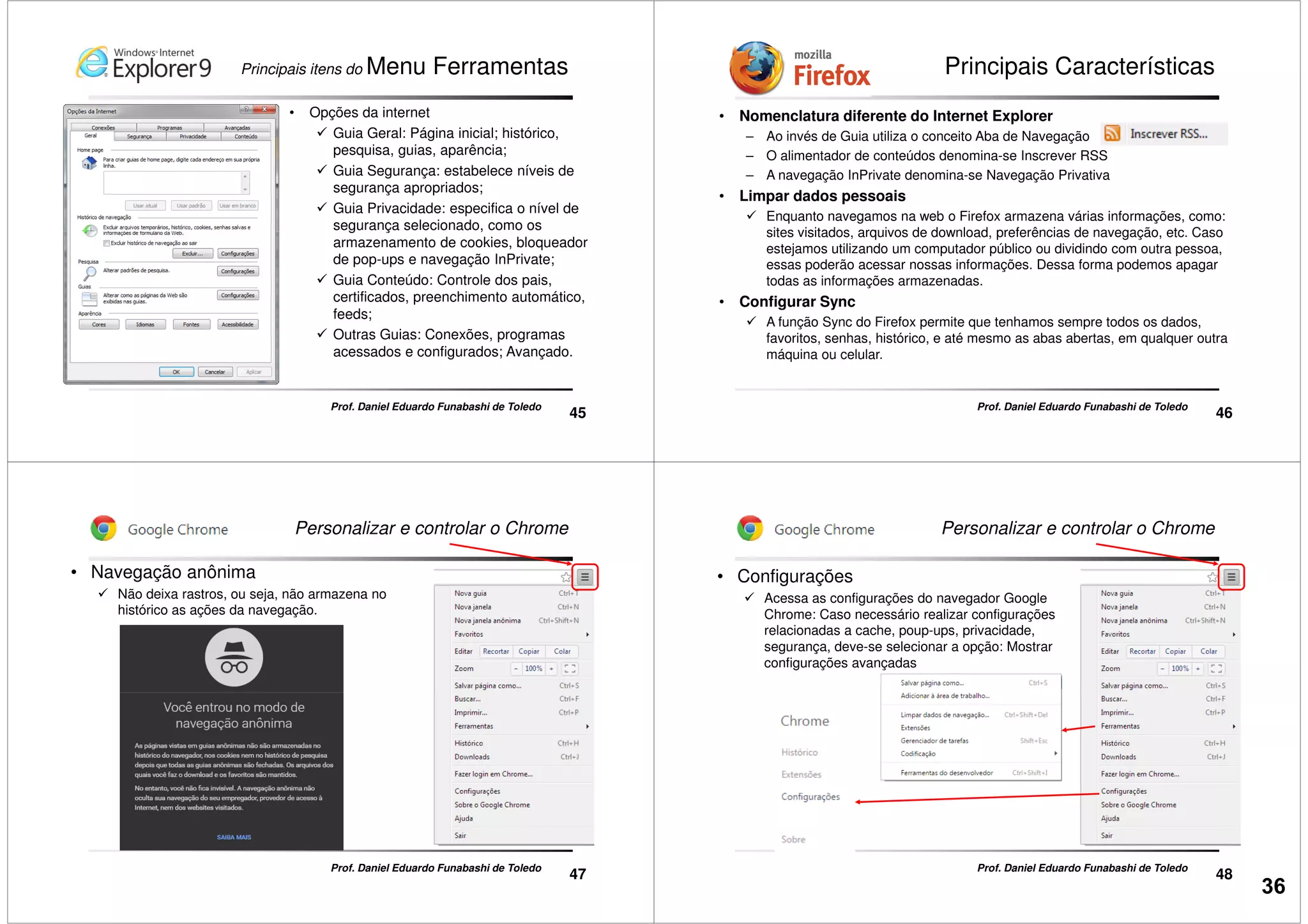 Principais itens do Menu Ferramentas
• Opções da internet
Guia Geral: Página inicial; histórico,
pesquisa, guias, aparência;
Guia Segurança: estabelece níveis de
segurança apropriados;
Guia Privacidade: especifica o nível de
segurança selecionado, como os
45
Prof. Daniel Eduardo Funabashi de Toledo
segurança selecionado, como os
armazenamento de cookies, bloqueador
de pop-ups e navegação InPrivate;
Guia Conteúdo: Controle dos pais,
certificados, preenchimento automático,
feeds;
Outras Guias: Conexões, programas
acessados e configurados; Avançado.
Principais Características
• Nomenclatura diferente do Internet Explorer
– Ao invés de Guia utiliza o conceito Aba de Navegação
– O alimentador de conteúdos denomina-se Inscrever RSS
– A navegação InPrivate denomina-se Navegação Privativa
• Limpar dados pessoais
Enquanto navegamos na web o Firefox armazena várias informações, como:
sites visitados, arquivos de download, preferências de navegação, etc. Caso
46
Prof. Daniel Eduardo Funabashi de Toledo
sites visitados, arquivos de download, preferências de navegação, etc. Caso
estejamos utilizando um computador público ou dividindo com outra pessoa,
essas poderão acessar nossas informações. Dessa forma podemos apagar
todas as informações armazenadas.
• Configurar Sync
A função Sync do Firefox permite que tenhamos sempre todos os dados,
favoritos, senhas, histórico, e até mesmo as abas abertas, em qualquer outra
máquina ou celular.
Personalizar e controlar o Chrome
• Navegação anônima
Não deixa rastros, ou seja, não armazena no
histórico as ações da navegação.
47
Prof. Daniel Eduardo Funabashi de Toledo
Personalizar e controlar o Chrome
• Configurações
Acessa as configurações do navegador Google
Chrome: Caso necessário realizar configurações
relacionadas a cache, poup-ups, privacidade,
segurança, deve-se selecionar a opção: Mostrar
configurações avançadas
48
Prof. Daniel Eduardo Funabashi de Toledo
36
 