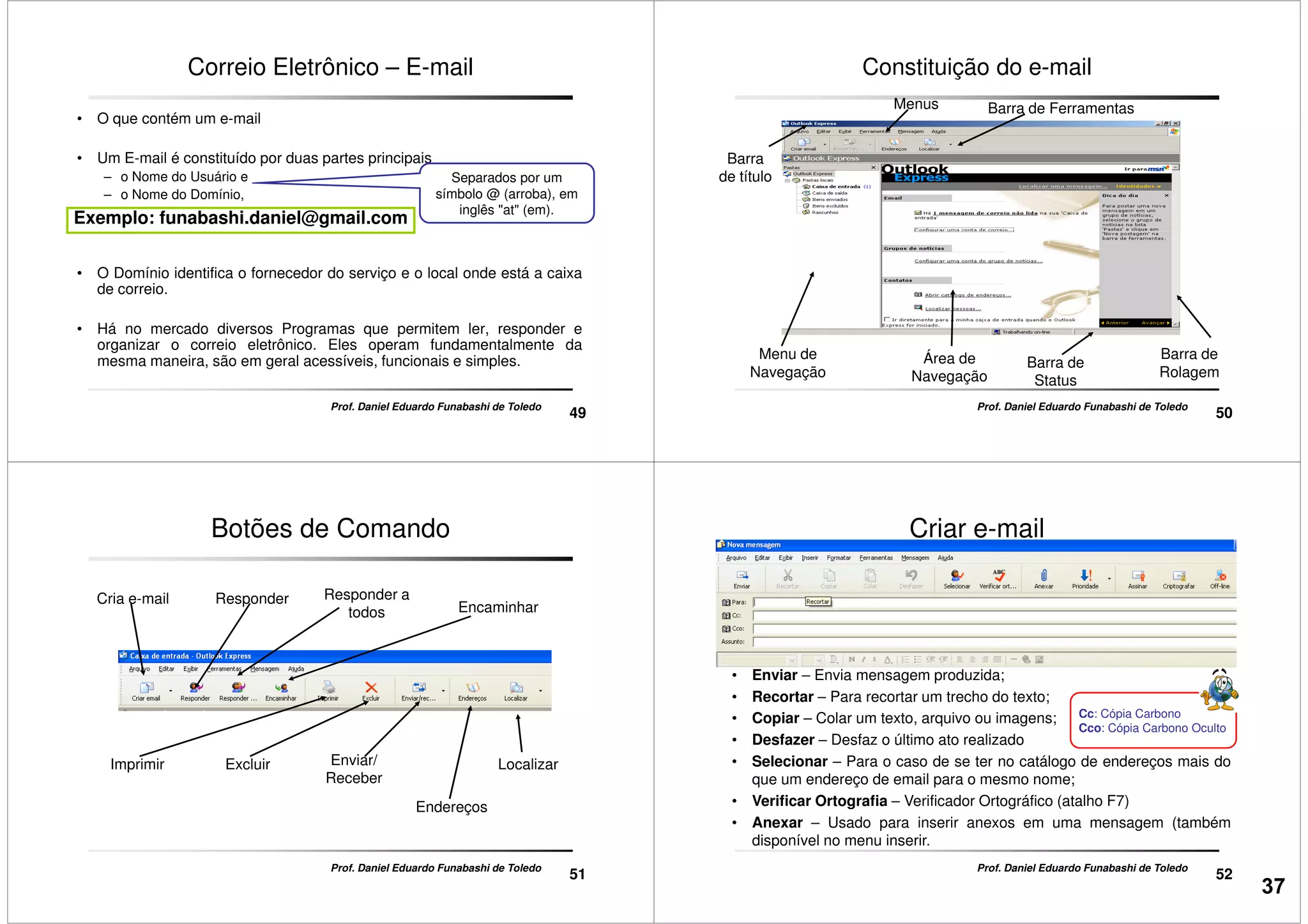 Correio Eletrônico – E-mail
• O que contém um e-mail
• Um E-mail é constituído por duas partes principais
– o Nome do Usuário e
– o Nome do Domínio,
Separados por um
símbolo @ (arroba), em
inglês "at" (em).
Exemplo: funabashi.daniel@gmail.com
49
Prof. Daniel Eduardo Funabashi de Toledo
• O Domínio identifica o fornecedor do serviço e o local onde está a caixa
de correio.
• Há no mercado diversos Programas que permitem ler, responder e
organizar o correio eletrônico. Eles operam fundamentalmente da
mesma maneira, são em geral acessíveis, funcionais e simples.
Constituição do e-mail
Barra de FerramentasMenus
Barra
de título
50
Prof. Daniel Eduardo Funabashi de Toledo
Menu de
Navegação
Área de
Navegação
Barra de
Status
Barra de
Rolagem
Botões de Comando
Cria e-mail Responder a
todos Encaminhar
Responder
51
Prof. Daniel Eduardo Funabashi de Toledo
ExcluirImprimir Enviar/
Receber
Endereços
Localizar
• Enviar – Envia mensagem produzida;
• Recortar – Para recortar um trecho do texto;
Criar e-mail
52
• Recortar – Para recortar um trecho do texto;
• Copiar – Colar um texto, arquivo ou imagens;
• Desfazer – Desfaz o último ato realizado
• Selecionar – Para o caso de se ter no catálogo de endereços mais do
que um endereço de email para o mesmo nome;
• Verificar Ortografia – Verificador Ortográfico (atalho F7)
• Anexar – Usado para inserir anexos em uma mensagem (também
disponível no menu inserir.
Cc: Cópia Carbono
Cco: Cópia Carbono Oculto
Prof. Daniel Eduardo Funabashi de Toledo
37
 