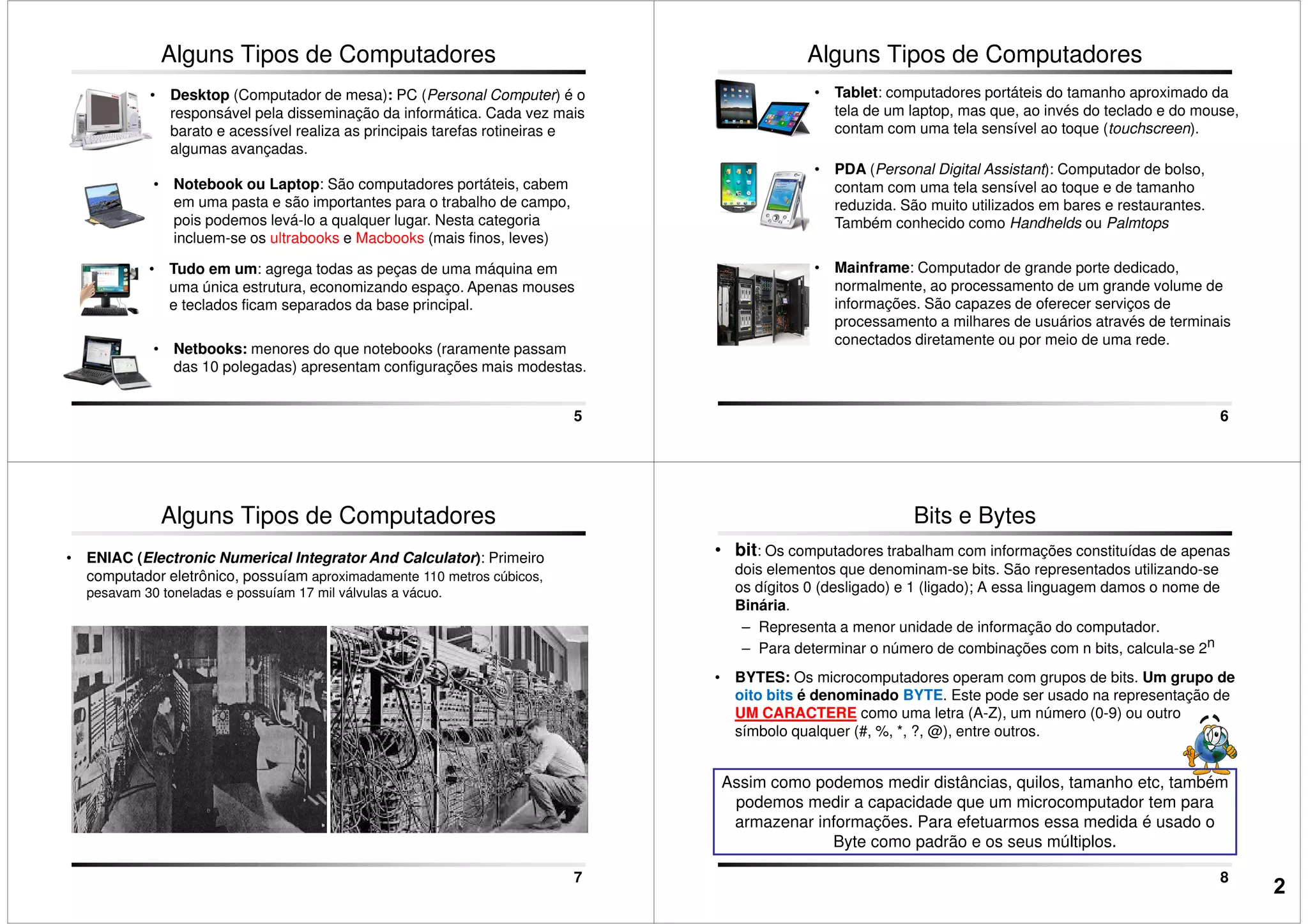 Alguns Tipos de Computadores
• Notebook ou Laptop: São computadores portáteis, cabem
em uma pasta e são importantes para o trabalho de campo,
pois podemos levá-lo a qualquer lugar. Nesta categoria
incluem-se os ultrabooks e Macbooks (mais finos, leves)
• Desktop (Computador de mesa): PC (Personal Computer) é o
responsável pela disseminação da informática. Cada vez mais
barato e acessível realiza as principais tarefas rotineiras e
algumas avançadas.
5
incluem-se os ultrabooks e Macbooks (mais finos, leves)
• Tudo em um: agrega todas as peças de uma máquina em
uma única estrutura, economizando espaço. Apenas mouses
e teclados ficam separados da base principal.
• Netbooks: menores do que notebooks (raramente passam
das 10 polegadas) apresentam configurações mais modestas.
Alguns Tipos de Computadores
• Tablet: computadores portáteis do tamanho aproximado da
tela de um laptop, mas que, ao invés do teclado e do mouse,
contam com uma tela sensível ao toque (touchscreen).
• PDA (Personal Digital Assistant): Computador de bolso,
contam com uma tela sensível ao toque e de tamanho
reduzida. São muito utilizados em bares e restaurantes.
Também conhecido como Handhelds ou Palmtops
6
Também conhecido como Handhelds ou Palmtops
• Mainframe: Computador de grande porte dedicado,
normalmente, ao processamento de um grande volume de
informações. São capazes de oferecer serviços de
processamento a milhares de usuários através de terminais
conectados diretamente ou por meio de uma rede.
• ENIAC (Electronic Numerical Integrator And Calculator): Primeiro
computador eletrônico, possuíam aproximadamente 110 metros cúbicos,
pesavam 30 toneladas e possuíam 17 mil válvulas a vácuo.
Alguns Tipos de Computadores
7
• bit: Os computadores trabalham com informações constituídas de apenas
dois elementos que denominam-se bits. São representados utilizando-se
os dígitos 0 (desligado) e 1 (ligado); A essa linguagem damos o nome de
Binária.
– Representa a menor unidade de informação do computador.
– Para determinar o número de combinações com n bits, calcula-se 2n
• BYTES: Os microcomputadores operam com grupos de bits. Um grupo de
oito bits é denominado BYTE. Este pode ser usado na representação de
Bits e Bytes
8
Assim como podemos medir distâncias, quilos, tamanho etc, também
podemos medir a capacidade que um microcomputador tem para
armazenar informações. Para efetuarmos essa medida é usado o
Byte como padrão e os seus múltiplos.
oito bits é denominado BYTE. Este pode ser usado na representação de
UM CARACTERE como uma letra (A-Z), um número (0-9) ou outro
símbolo qualquer (#, %, *, ?, @), entre outros.
2
 