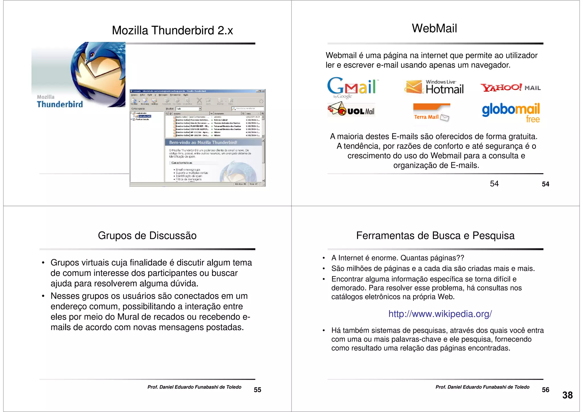 Mozilla Thunderbird 2.xMozilla Thunderbird 2.x
5353
WebMail
Webmail é uma página na internet que permite ao utilizador
ler e escrever e-mail usando apenas um navegador.
5454
A maioria destes E-mails são oferecidos de forma gratuita.
A tendência, por razões de conforto e até segurança é o
crescimento do uso do Webmail para a consulta e
organização de E-mails.
Grupos de Discussão
• Grupos virtuais cuja finalidade é discutir algum tema
de comum interesse dos participantes ou buscar
ajuda para resolverem alguma dúvida.
• Nesses grupos os usuários são conectados em um
endereço comum, possibilitando a interação entre
55
Prof. Daniel Eduardo Funabashi de Toledo
endereço comum, possibilitando a interação entre
eles por meio do Mural de recados ou recebendo e-
mails de acordo com novas mensagens postadas.
Ferramentas de Busca e Pesquisa
• A Internet é enorme. Quantas páginas??
• São milhões de páginas e a cada dia são criadas mais e mais.
• Encontrar alguma informação específica se torna difícil e
demorado. Para resolver esse problema, há consultas nos
catálogos eletrônicos na própria Web.
http://www.wikipedia.org/
56
Prof. Daniel Eduardo Funabashi de Toledo
http://www.wikipedia.org/
• Há também sistemas de pesquisas, através dos quais você entra
com uma ou mais palavras-chave e ele pesquisa, fornecendo
como resultado uma relação das páginas encontradas.
38
 