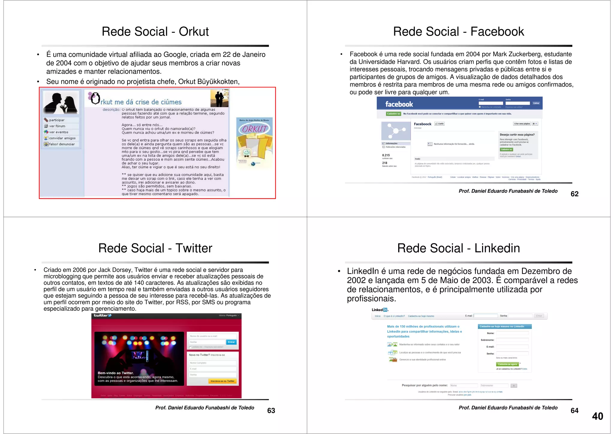 Rede Social - Orkut
• É uma comunidade virtual afiliada ao Google, criada em 22 de Janeiro
de 2004 com o objetivo de ajudar seus membros a criar novas
amizades e manter relacionamentos.
• Seu nome é originado no projetista chefe, Orkut Büyükkokten,
engenheiro do Google.
61
Prof. Daniel Eduardo Funabashi de Toledo
Rede Social - Facebook
• Facebook é uma rede social fundada em 2004 por Mark Zuckerberg, estudante
da Universidade Harvard. Os usuários criam perfis que contêm fotos e listas de
interesses pessoais, trocando mensagens privadas e públicas entre si e
participantes de grupos de amigos. A visualização de dados detalhados dos
membros é restrita para membros de uma mesma rede ou amigos confirmados,
ou pode ser livre para qualquer um.
62
Prof. Daniel Eduardo Funabashi de Toledo
Rede Social - Twitter
• Criado em 2006 por Jack Dorsey, Twitter é uma rede social e servidor para
microblogging que permite aos usuários enviar e receber atualizações pessoais de
outros contatos, em textos de até 140 caracteres. As atualizações são exibidas no
perfil de um usuário em tempo real e também enviadas a outros usuários seguidores
que estejam seguindo a pessoa de seu interesse para recebê-las. As atualizações de
um perfil ocorrem por meio do site do Twitter, por RSS, por SMS ou programa
especializado para gerenciamento.
63
Prof. Daniel Eduardo Funabashi de Toledo
Rede Social - Linkedin
• LinkedIn é uma rede de negócios fundada em Dezembro de
2002 e lançada em 5 de Maio de 2003. É comparável a redes
de relacionamentos, e é principalmente utilizada por
profissionais.
64
Prof. Daniel Eduardo Funabashi de Toledo
40
 