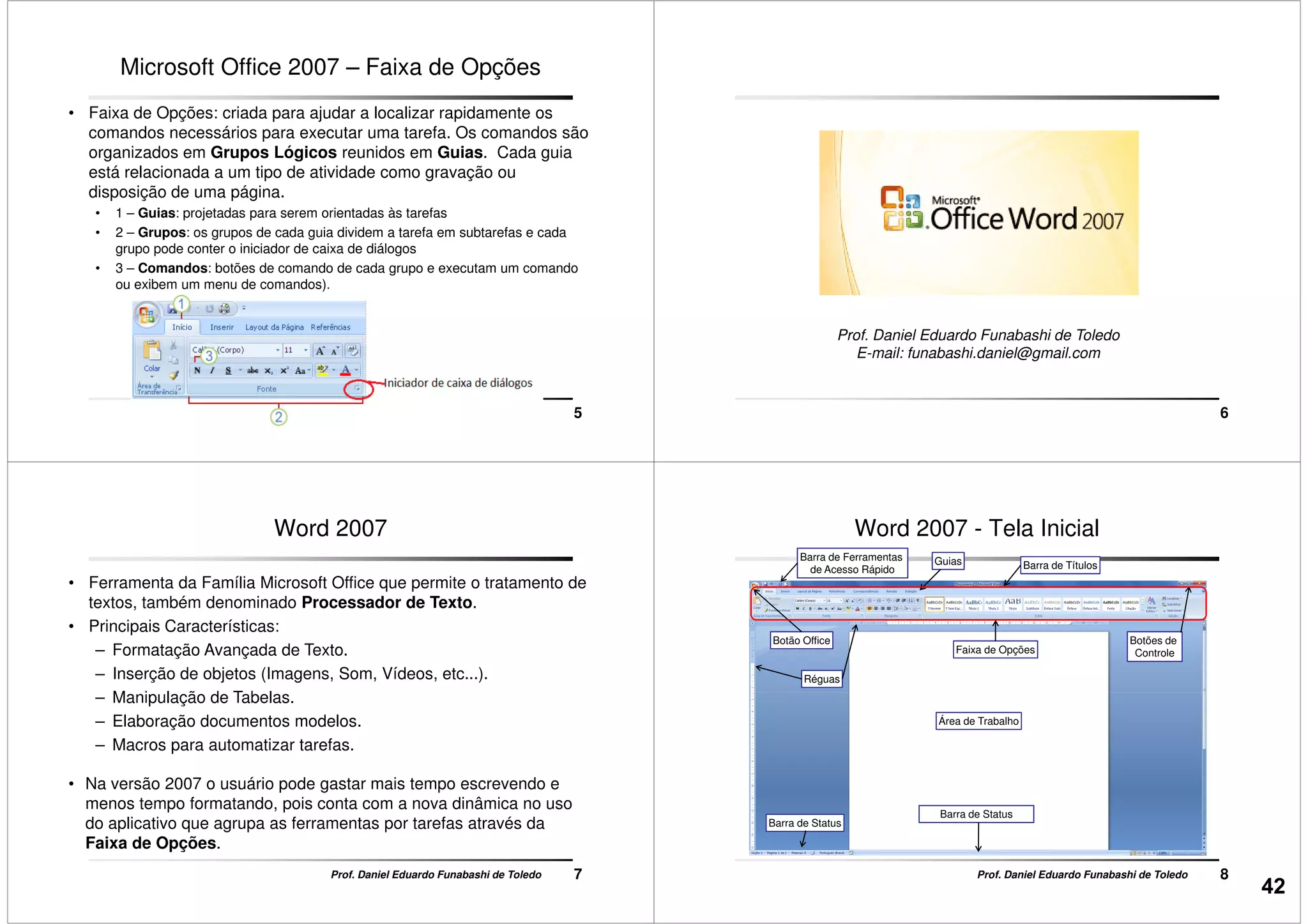 Microsoft Office 2007 – Faixa de Opções
• Faixa de Opções: criada para ajudar a localizar rapidamente os
comandos necessários para executar uma tarefa. Os comandos são
organizados em Grupos Lógicos reunidos em Guias. Cada guia
está relacionada a um tipo de atividade como gravação ou
disposição de uma página.
• 1 – Guias: projetadas para serem orientadas às tarefas
• 2 – Grupos: os grupos de cada guia dividem a tarefa em subtarefas e cada
5Prof. Daniel Eduardo Funabashi de Toledo
• 2 – Grupos: os grupos de cada guia dividem a tarefa em subtarefas e cada
grupo pode conter o iniciador de caixa de diálogos
• 3 – Comandos: botões de comando de cada grupo e executam um comando
ou exibem um menu de comandos).
6
Prof. Daniel Eduardo Funabashi de Toledo
E-mail: funabashi.daniel@gmail.com
Word 2007
• Ferramenta da Família Microsoft Office que permite o tratamento de
textos, também denominado Processador de Texto.
• Principais Características:
– Formatação Avançada de Texto.
– Inserção de objetos (Imagens, Som, Vídeos, etc...).
– Manipulação de Tabelas.
7Prof. Daniel Eduardo Funabashi de Toledo
– Manipulação de Tabelas.
– Elaboração documentos modelos.
– Macros para automatizar tarefas.
• Na versão 2007 o usuário pode gastar mais tempo escrevendo e
menos tempo formatando, pois conta com a nova dinâmica no uso
do aplicativo que agrupa as ferramentas por tarefas através da
Faixa de Opções.
Barra de Títulos
Réguas
Botão Office
GuiasBarra de Ferramentas
de Acesso Rápido
Botões de
ControleFaixa de Opções
Word 2007 - Tela Inicial
8Prof. Daniel Eduardo Funabashi de Toledo
Barra de Status
Área de Trabalho
Barra de Status
42
 